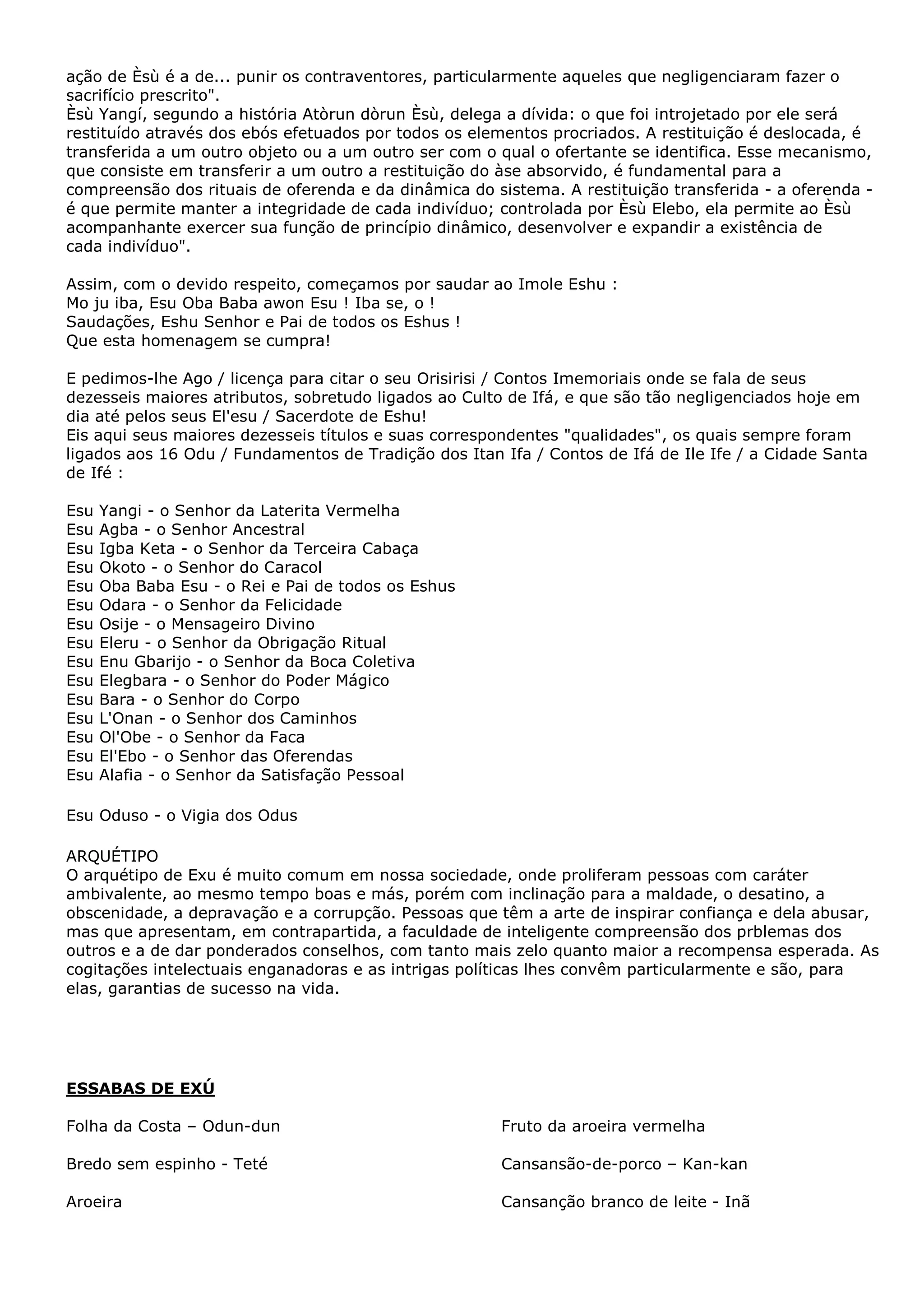 ação de Èsù é a de... punir os contraventores, particularmente aqueles que negligenciaram fazer o
sacrifício prescrito".
Èsù Yangí, segundo a história Atòrun dòrun Èsù, delega a dívida: o que foi introjetado por ele será
restituído através dos ebós efetuados por todos os elementos procriados. A restituição é deslocada, é
transferida a um outro objeto ou a um outro ser com o qual o ofertante se identifica. Esse mecanismo,
que consiste em transferir a um outro a restituição do àse absorvido, é fundamental para a
compreensão dos rituais de oferenda e da dinâmica do sistema. A restituição transferida - a oferenda é que permite manter a integridade de cada indivíduo; controlada por Èsù Elebo, ela permite ao Èsù
acompanhante exercer sua função de princípio dinâmico, desenvolver e expandir a existência de
cada indivíduo".
Assim, com o devido respeito, começamos por saudar ao Imole Eshu :
Mo ju iba, Esu Oba Baba awon Esu ! Iba se, o !
Saudações, Eshu Senhor e Pai de todos os Eshus !
Que esta homenagem se cumpra!
E pedimos-lhe Ago / licença para citar o seu Orisirisi / Contos Imemoriais onde se fala de seus
dezesseis maiores atributos, sobretudo ligados ao Culto de Ifá, e que são tão negligenciados hoje em
dia até pelos seus El'esu / Sacerdote de Eshu!
Eis aqui seus maiores dezesseis títulos e suas correspondentes "qualidades", os quais sempre foram
ligados aos 16 Odu / Fundamentos de Tradição dos Itan Ifa / Contos de Ifá de Ile Ife / a Cidade Santa
de Ifé :
Esu
Esu
Esu
Esu
Esu
Esu
Esu
Esu
Esu
Esu
Esu
Esu
Esu
Esu
Esu

Yangi - o Senhor da Laterita Vermelha
Agba - o Senhor Ancestral
Igba Keta - o Senhor da Terceira Cabaça
Okoto - o Senhor do Caracol
Oba Baba Esu - o Rei e Pai de todos os Eshus
Odara - o Senhor da Felicidade
Osije - o Mensageiro Divino
Eleru - o Senhor da Obrigação Ritual
Enu Gbarijo - o Senhor da Boca Coletiva
Elegbara - o Senhor do Poder Mágico
Bara - o Senhor do Corpo
L'Onan - o Senhor dos Caminhos
Ol'Obe - o Senhor da Faca
El'Ebo - o Senhor das Oferendas
Alafia - o Senhor da Satisfação Pessoal

Esu Oduso - o Vigia dos Odus
ARQUÉTIPO
O arquétipo de Exu é muito comum em nossa sociedade, onde proliferam pessoas com caráter
ambivalente, ao mesmo tempo boas e más, porém com inclinação para a maldade, o desatino, a
obscenidade, a depravação e a corrupção. Pessoas que têm a arte de inspirar confiança e dela abusar,
mas que apresentam, em contrapartida, a faculdade de inteligente compreensão dos prblemas dos
outros e a de dar ponderados conselhos, com tanto mais zelo quanto maior a recompensa esperada. As
cogitações intelectuais enganadoras e as intrigas políticas lhes convêm particularmente e são, para
elas, garantias de sucesso na vida.

ESSABAS DE EXÚ
Folha da Costa – Odun-dun

Fruto da aroeira vermelha

Bredo sem espinho - Teté

Cansansão-de-porco – Kan-kan

Aroeira

Cansanção branco de leite - Inã

 