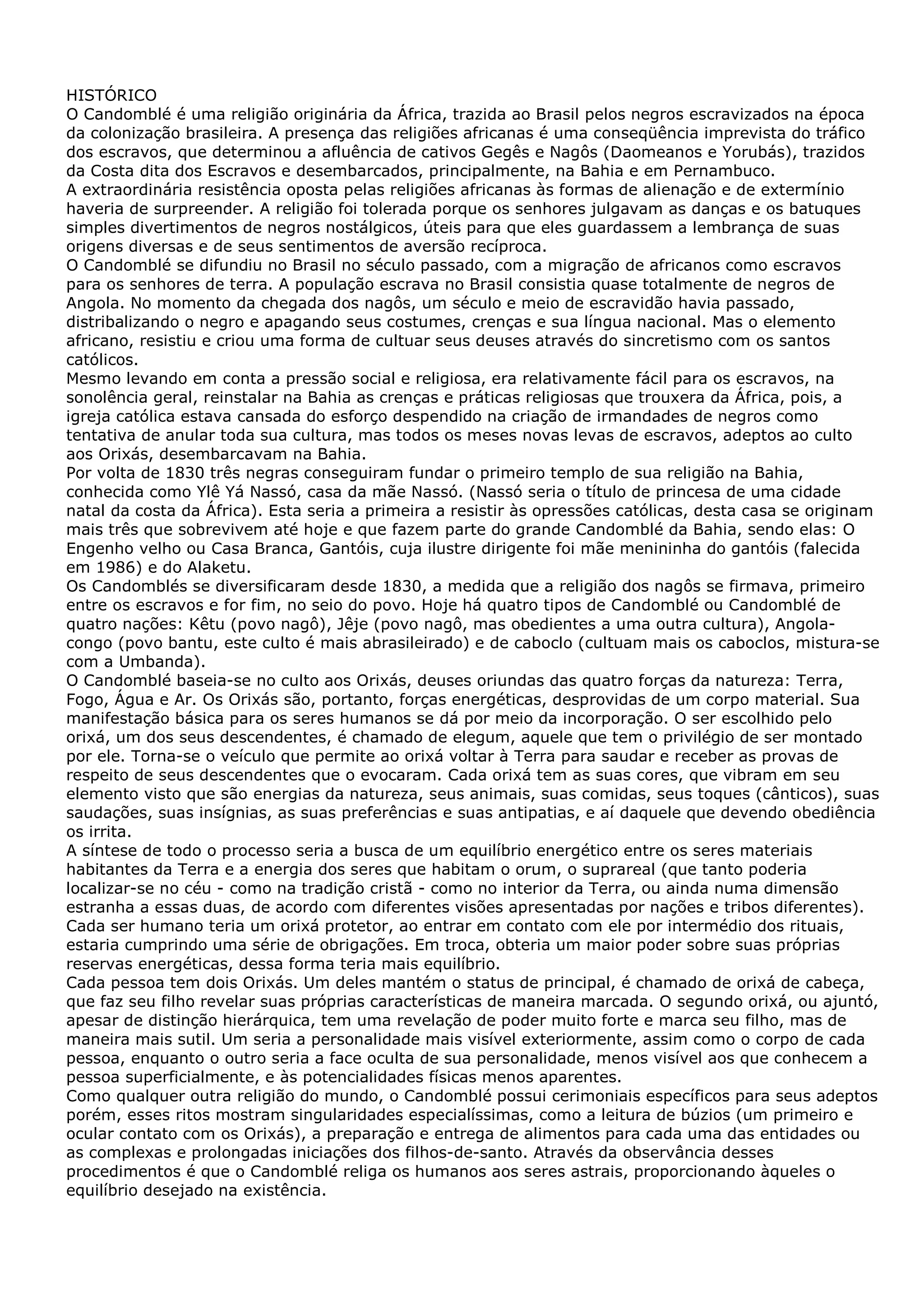HISTÓRICO
O Candomblé é uma religião originária da África, trazida ao Brasil pelos negros escravizados na época
da colonização brasileira. A presença das religiões africanas é uma conseqüência imprevista do tráfico
dos escravos, que determinou a afluência de cativos Gegês e Nagôs (Daomeanos e Yorubás), trazidos
da Costa dita dos Escravos e desembarcados, principalmente, na Bahia e em Pernambuco.
A extraordinária resistência oposta pelas religiões africanas às formas de alienação e de extermínio
haveria de surpreender. A religião foi tolerada porque os senhores julgavam as danças e os batuques
simples divertimentos de negros nostálgicos, úteis para que eles guardassem a lembrança de suas
origens diversas e de seus sentimentos de aversão recíproca.
O Candomblé se difundiu no Brasil no século passado, com a migração de africanos como escravos
para os senhores de terra. A população escrava no Brasil consistia quase totalmente de negros de
Angola. No momento da chegada dos nagôs, um século e meio de escravidão havia passado,
distribalizando o negro e apagando seus costumes, crenças e sua língua nacional. Mas o elemento
africano, resistiu e criou uma forma de cultuar seus deuses através do sincretismo com os santos
católicos.
Mesmo levando em conta a pressão social e religiosa, era relativamente fácil para os escravos, na
sonolência geral, reinstalar na Bahia as crenças e práticas religiosas que trouxera da África, pois, a
igreja católica estava cansada do esforço despendido na criação de irmandades de negros como
tentativa de anular toda sua cultura, mas todos os meses novas levas de escravos, adeptos ao culto
aos Orixás, desembarcavam na Bahia.
Por volta de 1830 três negras conseguiram fundar o primeiro templo de sua religião na Bahia,
conhecida como Ylê Yá Nassó, casa da mãe Nassó. (Nassó seria o título de princesa de uma cidade
natal da costa da África). Esta seria a primeira a resistir às opressões católicas, desta casa se originam
mais três que sobrevivem até hoje e que fazem parte do grande Candomblé da Bahia, sendo elas: O
Engenho velho ou Casa Branca, Gantóis, cuja ilustre dirigente foi mãe menininha do gantóis (falecida
em 1986) e do Alaketu.
Os Candomblés se diversificaram desde 1830, a medida que a religião dos nagôs se firmava, primeiro
entre os escravos e for fim, no seio do povo. Hoje há quatro tipos de Candomblé ou Candomblé de
quatro nações: Kêtu (povo nagô), Jêje (povo nagô, mas obedientes a uma outra cultura), Angolacongo (povo bantu, este culto é mais abrasileirado) e de caboclo (cultuam mais os caboclos, mistura-se
com a Umbanda).
O Candomblé baseia-se no culto aos Orixás, deuses oriundas das quatro forças da natureza: Terra,
Fogo, Água e Ar. Os Orixás são, portanto, forças energéticas, desprovidas de um corpo material. Sua
manifestação básica para os seres humanos se dá por meio da incorporação. O ser escolhido pelo
orixá, um dos seus descendentes, é chamado de elegum, aquele que tem o privilégio de ser montado
por ele. Torna-se o veículo que permite ao orixá voltar à Terra para saudar e receber as provas de
respeito de seus descendentes que o evocaram. Cada orixá tem as suas cores, que vibram em seu
elemento visto que são energias da natureza, seus animais, suas comidas, seus toques (cânticos), suas
saudações, suas insígnias, as suas preferências e suas antipatias, e aí daquele que devendo obediência
os irrita.
A síntese de todo o processo seria a busca de um equilíbrio energético entre os seres materiais
habitantes da Terra e a energia dos seres que habitam o orum, o suprareal (que tanto poderia
localizar-se no céu - como na tradição cristã - como no interior da Terra, ou ainda numa dimensão
estranha a essas duas, de acordo com diferentes visões apresentadas por nações e tribos diferentes).
Cada ser humano teria um orixá protetor, ao entrar em contato com ele por intermédio dos rituais,
estaria cumprindo uma série de obrigações. Em troca, obteria um maior poder sobre suas próprias
reservas energéticas, dessa forma teria mais equilíbrio.
Cada pessoa tem dois Orixás. Um deles mantém o status de principal, é chamado de orixá de cabeça,
que faz seu filho revelar suas próprias características de maneira marcada. O segundo orixá, ou ajuntó,
apesar de distinção hierárquica, tem uma revelação de poder muito forte e marca seu filho, mas de
maneira mais sutil. Um seria a personalidade mais visível exteriormente, assim como o corpo de cada
pessoa, enquanto o outro seria a face oculta de sua personalidade, menos visível aos que conhecem a
pessoa superficialmente, e às potencialidades físicas menos aparentes.
Como qualquer outra religião do mundo, o Candomblé possui cerimoniais específicos para seus adeptos
porém, esses ritos mostram singularidades especialíssimas, como a leitura de búzios (um primeiro e
ocular contato com os Orixás), a preparação e entrega de alimentos para cada uma das entidades ou
as complexas e prolongadas iniciações dos filhos-de-santo. Através da observância desses
procedimentos é que o Candomblé religa os humanos aos seres astrais, proporcionando àqueles o
equilíbrio desejado na existência.

 