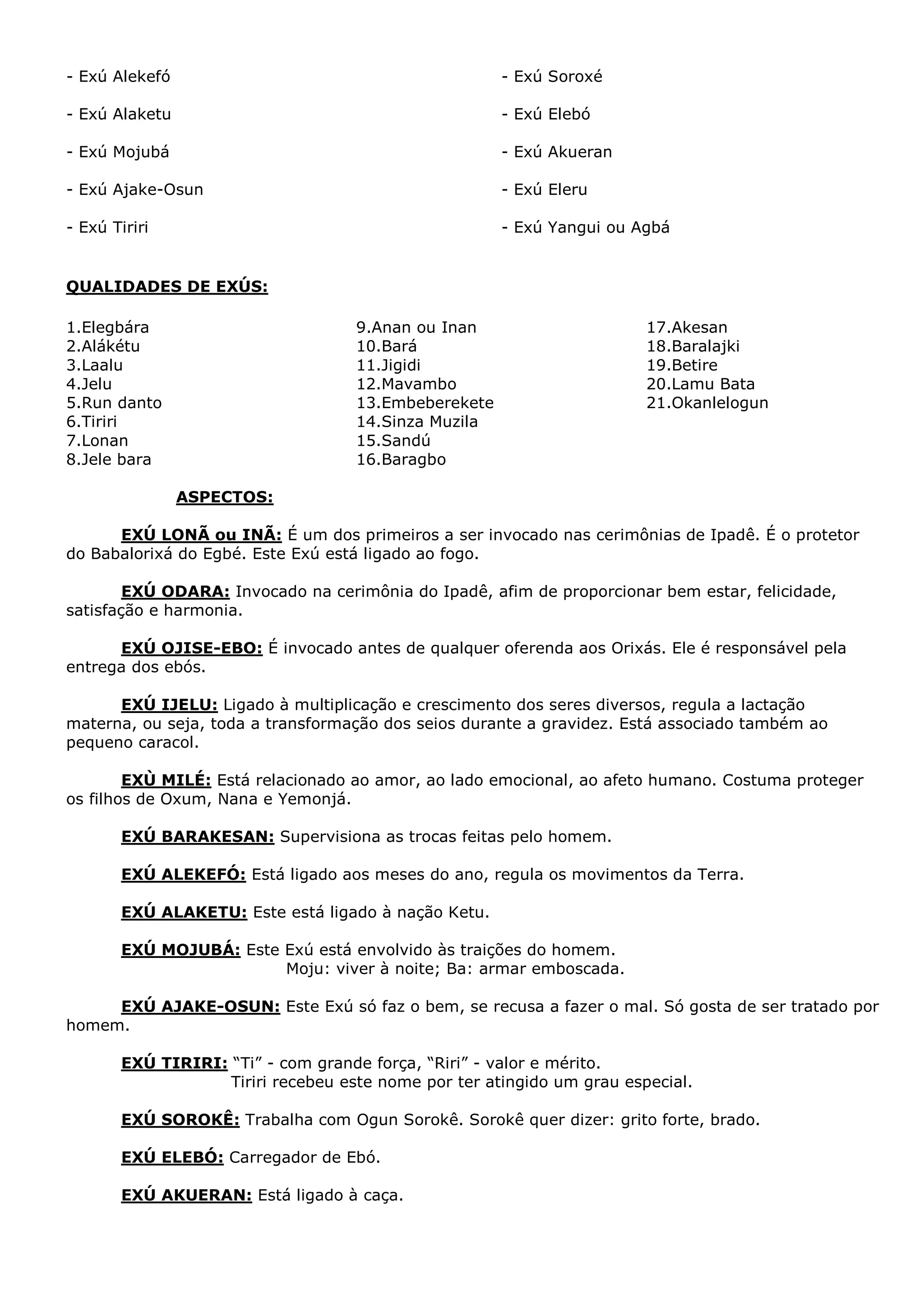 - Exú Alekefó

- Exú Soroxé

- Exú Alaketu

- Exú Elebó

- Exú Mojubá

- Exú Akueran

- Exú Ajake-Osun

- Exú Eleru

- Exú Tiriri

- Exú Yangui ou Agbá

QUALIDADES DE EXÚS:
1.Elegbára
2.Alákétu
3.Laalu
4.Jelu
5.Run danto
6.Tiriri
7.Lonan
8.Jele bara

9.Anan ou Inan
10.Bará
11.Jigidi
12.Mavambo
13.Embeberekete
14.Sinza Muzila
15.Sandú
16.Baragbo

17.Akesan
18.Baralajki
19.Betire
20.Lamu Bata
21.Okanlelogun

ASPECTOS:
EXÚ LONÃ ou INÃ: É um dos primeiros a ser invocado nas cerimônias de Ipadê. É o protetor
do Babalorixá do Egbé. Este Exú está ligado ao fogo.
EXÚ ODARA: Invocado na cerimônia do Ipadê, afim de proporcionar bem estar, felicidade,
satisfação e harmonia.
EXÚ OJISE-EBO: É invocado antes de qualquer oferenda aos Orixás. Ele é responsável pela
entrega dos ebós.
EXÚ IJELU: Ligado à multiplicação e crescimento dos seres diversos, regula a lactação
materna, ou seja, toda a transformação dos seios durante a gravidez. Está associado também ao
pequeno caracol.
EXÙ MILÉ: Está relacionado ao amor, ao lado emocional, ao afeto humano. Costuma proteger
os filhos de Oxum, Nana e Yemonjá.
EXÚ BARAKESAN: Supervisiona as trocas feitas pelo homem.
EXÚ ALEKEFÓ: Está ligado aos meses do ano, regula os movimentos da Terra.
EXÚ ALAKETU: Este está ligado à nação Ketu.
EXÚ MOJUBÁ: Este Exú está envolvido às traições do homem.
Moju: viver à noite; Ba: armar emboscada.
EXÚ AJAKE-OSUN: Este Exú só faz o bem, se recusa a fazer o mal. Só gosta de ser tratado por
homem.
EXÚ TIRIRI: “Ti” - com grande força, “Riri” - valor e mérito.
Tiriri recebeu este nome por ter atingido um grau especial.
EXÚ SOROKÊ: Trabalha com Ogun Sorokê. Sorokê quer dizer: grito forte, brado.
EXÚ ELEBÓ: Carregador de Ebó.
EXÚ AKUERAN: Está ligado à caça.

 