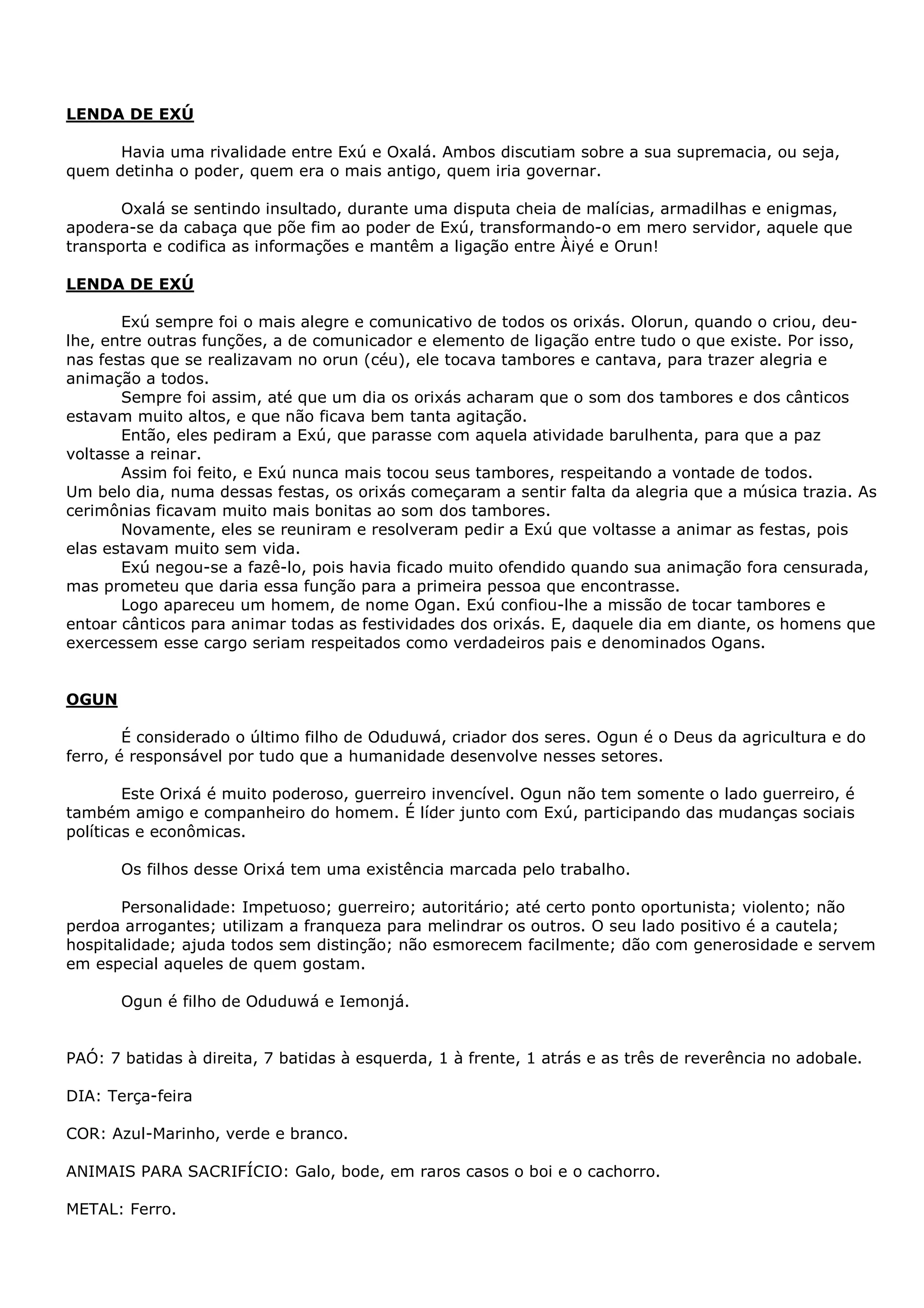 LENDA DE EXÚ
Havia uma rivalidade entre Exú e Oxalá. Ambos discutiam sobre a sua supremacia, ou seja,
quem detinha o poder, quem era o mais antigo, quem iria governar.
Oxalá se sentindo insultado, durante uma disputa cheia de malícias, armadilhas e enigmas,
apodera-se da cabaça que põe fim ao poder de Exú, transformando-o em mero servidor, aquele que
transporta e codifica as informações e mantêm a ligação entre Àiyé e Orun!
LENDA DE EXÚ
Exú sempre foi o mais alegre e comunicativo de todos os orixás. Olorun, quando o criou, deulhe, entre outras funções, a de comunicador e elemento de ligação entre tudo o que existe. Por isso,
nas festas que se realizavam no orun (céu), ele tocava tambores e cantava, para trazer alegria e
animação a todos.
Sempre foi assim, até que um dia os orixás acharam que o som dos tambores e dos cânticos
estavam muito altos, e que não ficava bem tanta agitação.
Então, eles pediram a Exú, que parasse com aquela atividade barulhenta, para que a paz
voltasse a reinar.
Assim foi feito, e Exú nunca mais tocou seus tambores, respeitando a vontade de todos.
Um belo dia, numa dessas festas, os orixás começaram a sentir falta da alegria que a música trazia. As
cerimônias ficavam muito mais bonitas ao som dos tambores.
Novamente, eles se reuniram e resolveram pedir a Exú que voltasse a animar as festas, pois
elas estavam muito sem vida.
Exú negou-se a fazê-lo, pois havia ficado muito ofendido quando sua animação fora censurada,
mas prometeu que daria essa função para a primeira pessoa que encontrasse.
Logo apareceu um homem, de nome Ogan. Exú confiou-lhe a missão de tocar tambores e
entoar cânticos para animar todas as festividades dos orixás. E, daquele dia em diante, os homens que
exercessem esse cargo seriam respeitados como verdadeiros pais e denominados Ogans.

OGUN
É considerado o último filho de Oduduwá, criador dos seres. Ogun é o Deus da agricultura e do
ferro, é responsável por tudo que a humanidade desenvolve nesses setores.
Este Orixá é muito poderoso, guerreiro invencível. Ogun não tem somente o lado guerreiro, é
também amigo e companheiro do homem. É líder junto com Exú, participando das mudanças sociais
políticas e econômicas.
Os filhos desse Orixá tem uma existência marcada pelo trabalho.
Personalidade: Impetuoso; guerreiro; autoritário; até certo ponto oportunista; violento; não
perdoa arrogantes; utilizam a franqueza para melindrar os outros. O seu lado positivo é a cautela;
hospitalidade; ajuda todos sem distinção; não esmorecem facilmente; dão com generosidade e servem
em especial aqueles de quem gostam.
Ogun é filho de Oduduwá e Iemonjá.
PAÓ: 7 batidas à direita, 7 batidas à esquerda, 1 à frente, 1 atrás e as três de reverência no adobale.
DIA: Terça-feira
COR: Azul-Marinho, verde e branco.
ANIMAIS PARA SACRIFÍCIO: Galo, bode, em raros casos o boi e o cachorro.
METAL: Ferro.

 