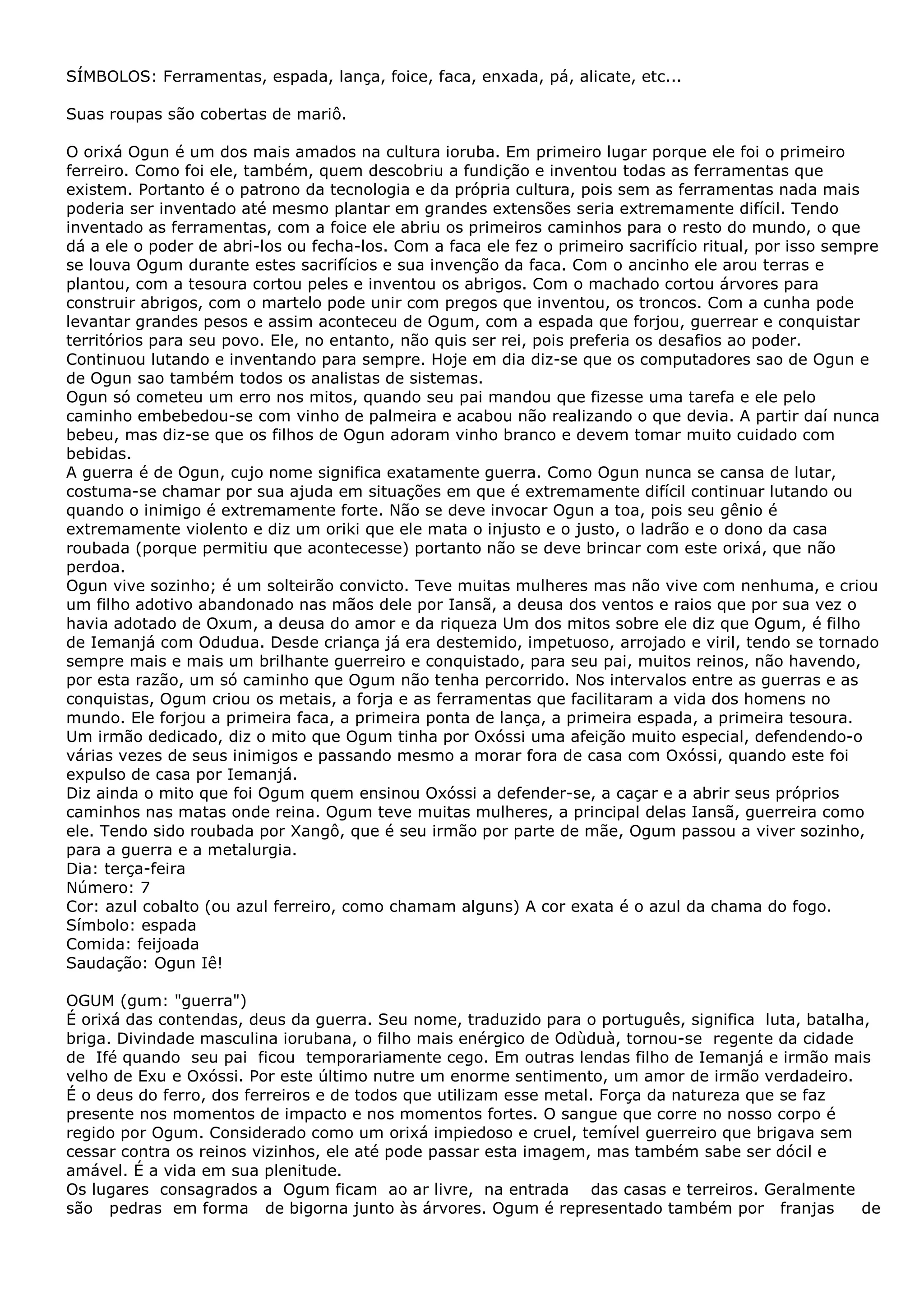 SÍMBOLOS: Ferramentas, espada, lança, foice, faca, enxada, pá, alicate, etc...
Suas roupas são cobertas de mariô.
O orixá Ogun é um dos mais amados na cultura ioruba. Em primeiro lugar porque ele foi o primeiro
ferreiro. Como foi ele, também, quem descobriu a fundição e inventou todas as ferramentas que
existem. Portanto é o patrono da tecnologia e da própria cultura, pois sem as ferramentas nada mais
poderia ser inventado até mesmo plantar em grandes extensões seria extremamente difícil. Tendo
inventado as ferramentas, com a foice ele abriu os primeiros caminhos para o resto do mundo, o que
dá a ele o poder de abri-los ou fecha-los. Com a faca ele fez o primeiro sacrifício ritual, por isso sempre
se louva Ogum durante estes sacrifícios e sua invenção da faca. Com o ancinho ele arou terras e
plantou, com a tesoura cortou peles e inventou os abrigos. Com o machado cortou árvores para
construir abrigos, com o martelo pode unir com pregos que inventou, os troncos. Com a cunha pode
levantar grandes pesos e assim aconteceu de Ogum, com a espada que forjou, guerrear e conquistar
territórios para seu povo. Ele, no entanto, não quis ser rei, pois preferia os desafios ao poder.
Continuou lutando e inventando para sempre. Hoje em dia diz-se que os computadores sao de Ogun e
de Ogun sao também todos os analistas de sistemas.
Ogun só cometeu um erro nos mitos, quando seu pai mandou que fizesse uma tarefa e ele pelo
caminho embebedou-se com vinho de palmeira e acabou não realizando o que devia. A partir daí nunca
bebeu, mas diz-se que os filhos de Ogun adoram vinho branco e devem tomar muito cuidado com
bebidas.
A guerra é de Ogun, cujo nome significa exatamente guerra. Como Ogun nunca se cansa de lutar,
costuma-se chamar por sua ajuda em situações em que é extremamente difícil continuar lutando ou
quando o inimigo é extremamente forte. Não se deve invocar Ogun a toa, pois seu gênio é
extremamente violento e diz um oriki que ele mata o injusto e o justo, o ladrão e o dono da casa
roubada (porque permitiu que acontecesse) portanto não se deve brincar com este orixá, que não
perdoa.
Ogun vive sozinho; é um solteirão convicto. Teve muitas mulheres mas não vive com nenhuma, e criou
um filho adotivo abandonado nas mãos dele por Iansã, a deusa dos ventos e raios que por sua vez o
havia adotado de Oxum, a deusa do amor e da riqueza Um dos mitos sobre ele diz que Ogum, é filho
de Iemanjá com Odudua. Desde criança já era destemido, impetuoso, arrojado e viril, tendo se tornado
sempre mais e mais um brilhante guerreiro e conquistado, para seu pai, muitos reinos, não havendo,
por esta razão, um só caminho que Ogum não tenha percorrido. Nos intervalos entre as guerras e as
conquistas, Ogum criou os metais, a forja e as ferramentas que facilitaram a vida dos homens no
mundo. Ele forjou a primeira faca, a primeira ponta de lança, a primeira espada, a primeira tesoura.
Um irmão dedicado, diz o mito que Ogum tinha por Oxóssi uma afeição muito especial, defendendo-o
várias vezes de seus inimigos e passando mesmo a morar fora de casa com Oxóssi, quando este foi
expulso de casa por Iemanjá.
Diz ainda o mito que foi Ogum quem ensinou Oxóssi a defender-se, a caçar e a abrir seus próprios
caminhos nas matas onde reina. Ogum teve muitas mulheres, a principal delas Iansã, guerreira como
ele. Tendo sido roubada por Xangô, que é seu irmão por parte de mãe, Ogum passou a viver sozinho,
para a guerra e a metalurgia.
Dia: terça-feira
Número: 7
Cor: azul cobalto (ou azul ferreiro, como chamam alguns) A cor exata é o azul da chama do fogo.
Símbolo: espada
Comida: feijoada
Saudação: Ogun Iê!
OGUM (gum: "guerra")
É orixá das contendas, deus da guerra. Seu nome, traduzido para o português, significa luta, batalha,
briga. Divindade masculina iorubana, o filho mais enérgico de Odùduà, tornou-se regente da cidade
de Ifé quando seu pai ficou temporariamente cego. Em outras lendas filho de Iemanjá e irmão mais
velho de Exu e Oxóssi. Por este último nutre um enorme sentimento, um amor de irmão verdadeiro.
É o deus do ferro, dos ferreiros e de todos que utilizam esse metal. Força da natureza que se faz
presente nos momentos de impacto e nos momentos fortes. O sangue que corre no nosso corpo é
regido por Ogum. Considerado como um orixá impiedoso e cruel, temível guerreiro que brigava sem
cessar contra os reinos vizinhos, ele até pode passar esta imagem, mas também sabe ser dócil e
amável. É a vida em sua plenitude.
Os lugares consagrados a Ogum ficam ao ar livre, na entrada das casas e terreiros. Geralmente
são pedras em forma de bigorna junto às árvores. Ogum é representado também por franjas
de

 