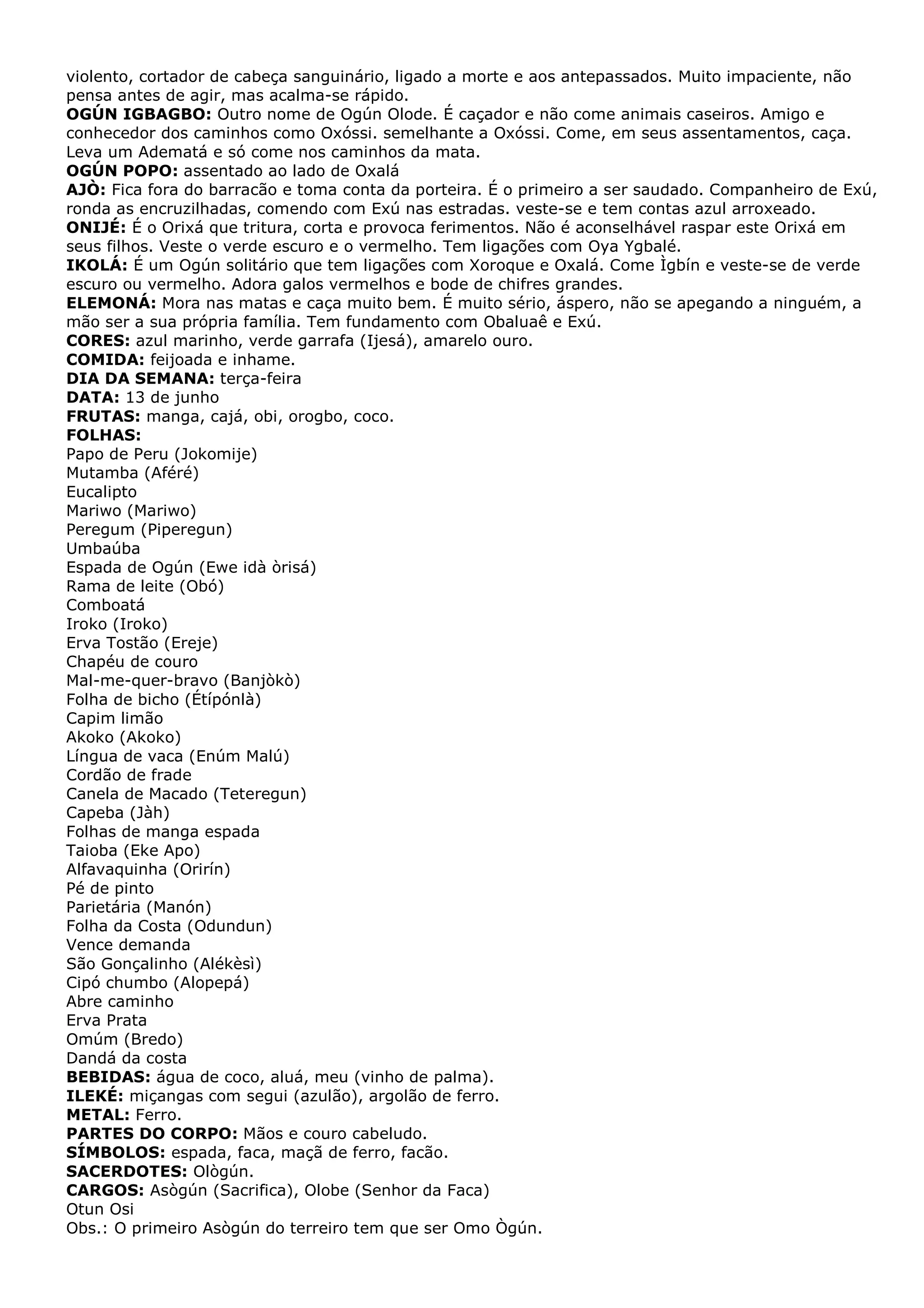 violento, cortador de cabeça sanguinário, ligado a morte e aos antepassados. Muito impaciente, não
pensa antes de agir, mas acalma-se rápido.
OGÚN IGBAGBO: Outro nome de Ogún Olode. É caçador e não come animais caseiros. Amigo e
conhecedor dos caminhos como Oxóssi. semelhante a Oxóssi. Come, em seus assentamentos, caça.
Leva um Adematá e só come nos caminhos da mata.
OGÚN POPO: assentado ao lado de Oxalá
AJÒ: Fica fora do barracão e toma conta da porteira. É o primeiro a ser saudado. Companheiro de Exú,
ronda as encruzilhadas, comendo com Exú nas estradas. veste-se e tem contas azul arroxeado.
ONIJÉ: É o Orixá que tritura, corta e provoca ferimentos. Não é aconselhável raspar este Orixá em
seus filhos. Veste o verde escuro e o vermelho. Tem ligações com Oya Ygbalé.
IKOLÁ: É um Ogún solitário que tem ligações com Xoroque e Oxalá. Come Ìgbín e veste-se de verde
escuro ou vermelho. Adora galos vermelhos e bode de chifres grandes.
ELEMONÁ: Mora nas matas e caça muito bem. É muito sério, áspero, não se apegando a ninguém, a
mão ser a sua própria família. Tem fundamento com Obaluaê e Exú.
CORES: azul marinho, verde garrafa (Ijesá), amarelo ouro.
COMIDA: feijoada e inhame.
DIA DA SEMANA: terça-feira
DATA: 13 de junho
FRUTAS: manga, cajá, obi, orogbo, coco.
FOLHAS:
Papo de Peru (Jokomije)
Mutamba (Aféré)
Eucalipto
Mariwo (Mariwo)
Peregum (Piperegun)
Umbaúba
Espada de Ogún (Ewe idà òrisá)
Rama de leite (Obó)
Comboatá
Iroko (Iroko)
Erva Tostão (Ereje)
Chapéu de couro
Mal-me-quer-bravo (Banjòkò)
Folha de bicho (Étípónlà)
Capim limão
Akoko (Akoko)
Língua de vaca (Enúm Malú)
Cordão de frade
Canela de Macado (Teteregun)
Capeba (Jàh)
Folhas de manga espada
Taioba (Eke Apo)
Alfavaquinha (Orirín)
Pé de pinto
Parietária (Manón)
Folha da Costa (Odundun)
Vence demanda
São Gonçalinho (Alékèsì)
Cipó chumbo (Alopepá)
Abre caminho
Erva Prata
Omúm (Bredo)
Dandá da costa
BEBIDAS: água de coco, aluá, meu (vinho de palma).
ILEKÉ: miçangas com segui (azulão), argolão de ferro.
METAL: Ferro.
PARTES DO CORPO: Mãos e couro cabeludo.
SÍMBOLOS: espada, faca, maçã de ferro, facão.
SACERDOTES: Ològún.
CARGOS: Asògún (Sacrifica), Olobe (Senhor da Faca)
Otun Osi
Obs.: O primeiro Asògún do terreiro tem que ser Omo Ògún.

 