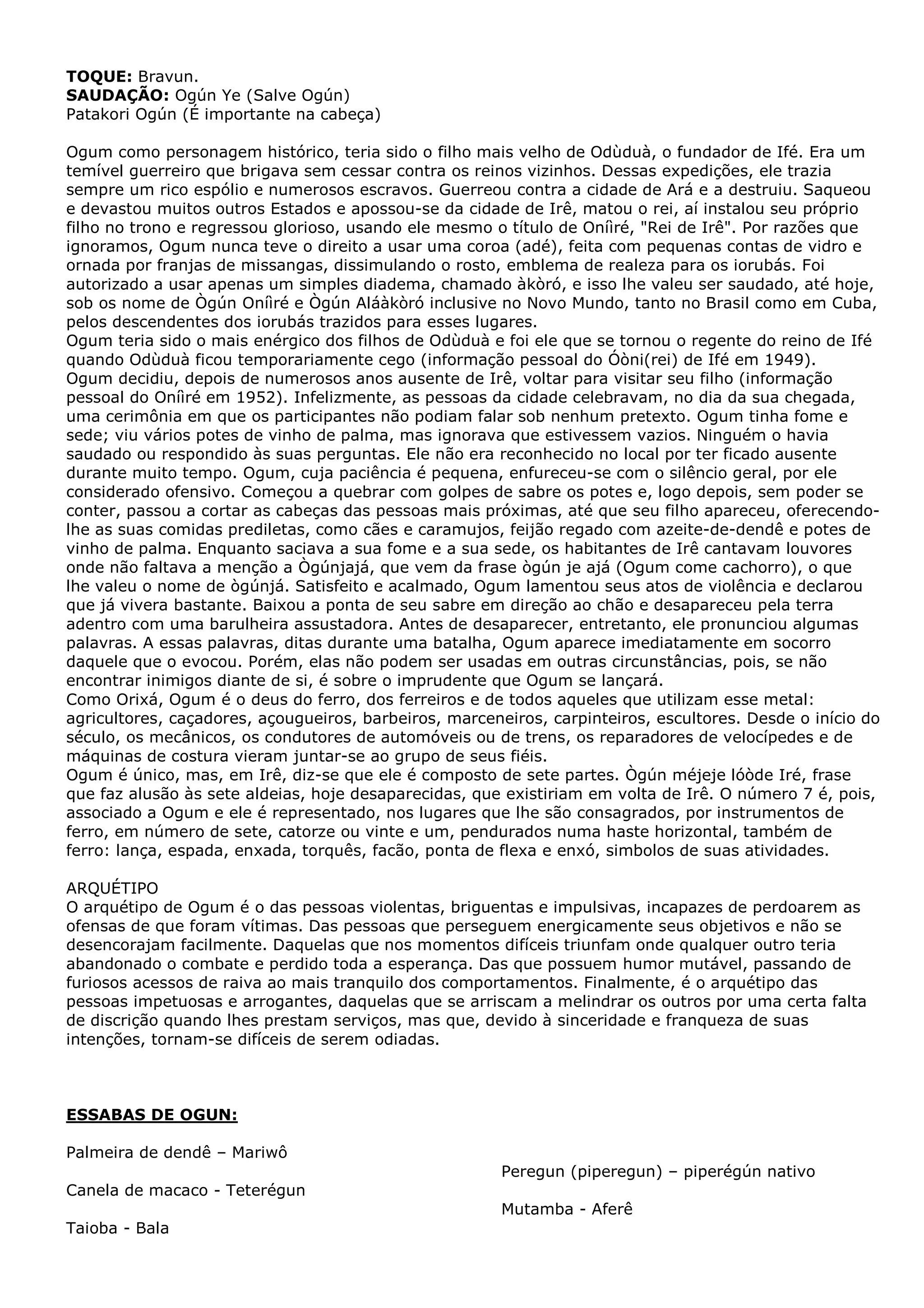 TOQUE: Bravun.
SAUDAÇÃO: Ogún Ye (Salve Ogún)
Patakori Ogún (É importante na cabeça)
Ogum como personagem histórico, teria sido o filho mais velho de Odùduà, o fundador de Ifé. Era um
temível guerreiro que brigava sem cessar contra os reinos vizinhos. Dessas expedições, ele trazia
sempre um rico espólio e numerosos escravos. Guerreou contra a cidade de Ará e a destruiu. Saqueou
e devastou muitos outros Estados e apossou-se da cidade de Irê, matou o rei, aí instalou seu próprio
filho no trono e regressou glorioso, usando ele mesmo o título de Oníìré, "Rei de Irê". Por razões que
ignoramos, Ogum nunca teve o direito a usar uma coroa (adé), feita com pequenas contas de vidro e
ornada por franjas de missangas, dissimulando o rosto, emblema de realeza para os iorubás. Foi
autorizado a usar apenas um simples diadema, chamado àkòró, e isso lhe valeu ser saudado, até hoje,
sob os nome de Ògún Oníìré e Ògún Aláàkòró inclusive no Novo Mundo, tanto no Brasil como em Cuba,
pelos descendentes dos iorubás trazidos para esses lugares.
Ogum teria sido o mais enérgico dos filhos de Odùduà e foi ele que se tornou o regente do reino de Ifé
quando Odùduà ficou temporariamente cego (informação pessoal do Óòni(rei) de Ifé em 1949).
Ogum decidiu, depois de numerosos anos ausente de Irê, voltar para visitar seu filho (informação
pessoal do Oníìré em 1952). Infelizmente, as pessoas da cidade celebravam, no dia da sua chegada,
uma cerimônia em que os participantes não podiam falar sob nenhum pretexto. Ogum tinha fome e
sede; viu vários potes de vinho de palma, mas ignorava que estivessem vazios. Ninguém o havia
saudado ou respondido às suas perguntas. Ele não era reconhecido no local por ter ficado ausente
durante muito tempo. Ogum, cuja paciência é pequena, enfureceu-se com o silêncio geral, por ele
considerado ofensivo. Começou a quebrar com golpes de sabre os potes e, logo depois, sem poder se
conter, passou a cortar as cabeças das pessoas mais próximas, até que seu filho apareceu, oferecendolhe as suas comidas prediletas, como cães e caramujos, feijão regado com azeite-de-dendê e potes de
vinho de palma. Enquanto saciava a sua fome e a sua sede, os habitantes de Irê cantavam louvores
onde não faltava a menção a Ògúnjajá, que vem da frase ògún je ajá (Ogum come cachorro), o que
lhe valeu o nome de ògúnjá. Satisfeito e acalmado, Ogum lamentou seus atos de violência e declarou
que já vivera bastante. Baixou a ponta de seu sabre em direção ao chão e desapareceu pela terra
adentro com uma barulheira assustadora. Antes de desaparecer, entretanto, ele pronunciou algumas
palavras. A essas palavras, ditas durante uma batalha, Ogum aparece imediatamente em socorro
daquele que o evocou. Porém, elas não podem ser usadas em outras circunstâncias, pois, se não
encontrar inimigos diante de si, é sobre o imprudente que Ogum se lançará.
Como Orixá, Ogum é o deus do ferro, dos ferreiros e de todos aqueles que utilizam esse metal:
agricultores, caçadores, açougueiros, barbeiros, marceneiros, carpinteiros, escultores. Desde o início do
século, os mecânicos, os condutores de automóveis ou de trens, os reparadores de velocípedes e de
máquinas de costura vieram juntar-se ao grupo de seus fiéis.
Ogum é único, mas, em Irê, diz-se que ele é composto de sete partes. Ògún méjeje lóòde Iré, frase
que faz alusão às sete aldeias, hoje desaparecidas, que existiriam em volta de Irê. O número 7 é, pois,
associado a Ogum e ele é representado, nos lugares que lhe são consagrados, por instrumentos de
ferro, em número de sete, catorze ou vinte e um, pendurados numa haste horizontal, também de
ferro: lança, espada, enxada, torquês, facão, ponta de flexa e enxó, simbolos de suas atividades.
ARQUÉTIPO
O arquétipo de Ogum é o das pessoas violentas, briguentas e impulsivas, incapazes de perdoarem as
ofensas de que foram vítimas. Das pessoas que perseguem energicamente seus objetivos e não se
desencorajam facilmente. Daquelas que nos momentos difíceis triunfam onde qualquer outro teria
abandonado o combate e perdido toda a esperança. Das que possuem humor mutável, passando de
furiosos acessos de raiva ao mais tranquilo dos comportamentos. Finalmente, é o arquétipo das
pessoas impetuosas e arrogantes, daquelas que se arriscam a melindrar os outros por uma certa falta
de discrição quando lhes prestam serviços, mas que, devido à sinceridade e franqueza de suas
intenções, tornam-se difíceis de serem odiadas.

ESSABAS DE OGUN:
Palmeira de dendê – Mariwô
Peregun (piperegun) – piperégún nativo
Canela de macaco - Teterégun
Mutamba - Aferê
Taioba - Bala

 