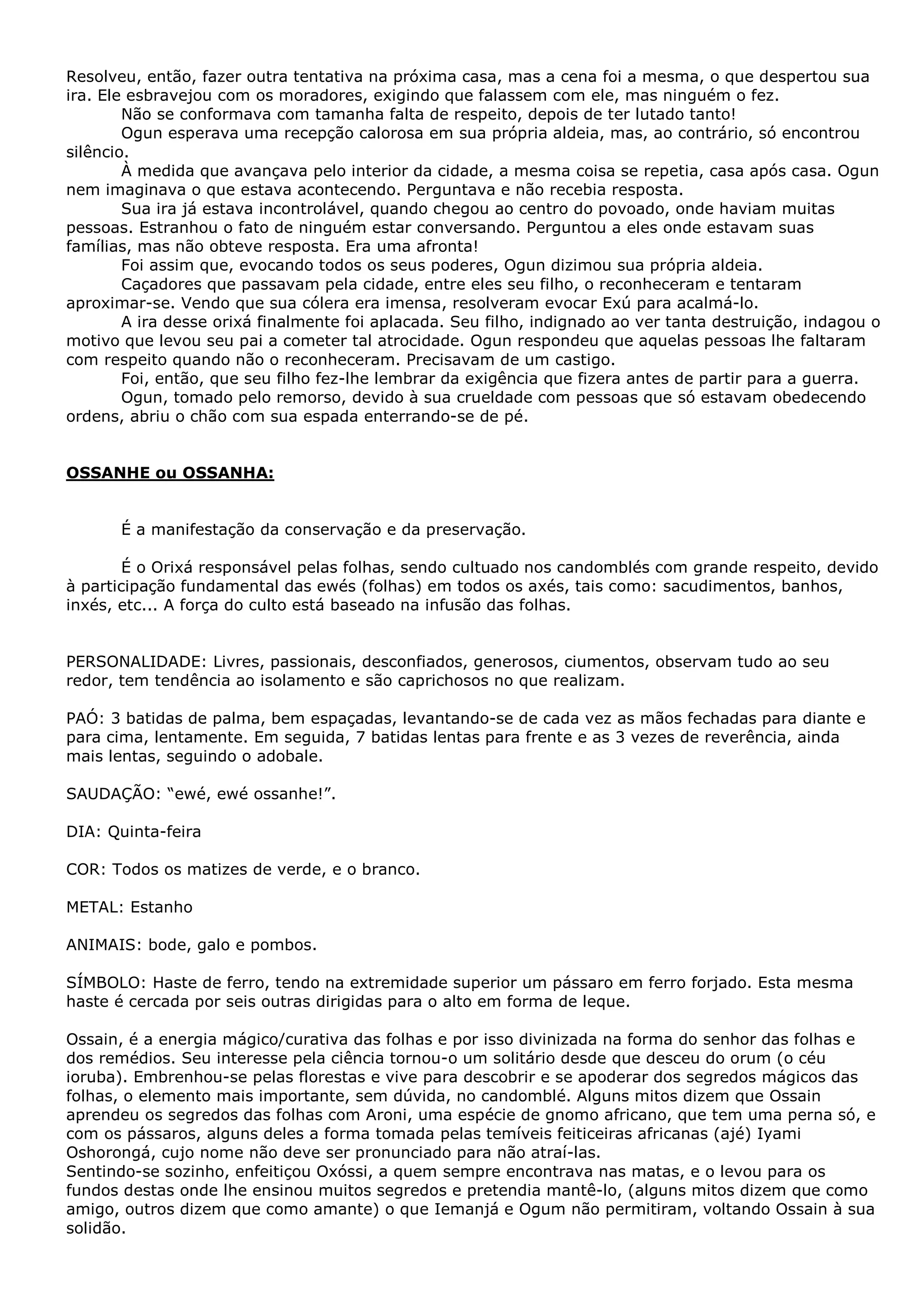 Resolveu, então, fazer outra tentativa na próxima casa, mas a cena foi a mesma, o que despertou sua
ira. Ele esbravejou com os moradores, exigindo que falassem com ele, mas ninguém o fez.
Não se conformava com tamanha falta de respeito, depois de ter lutado tanto!
Ogun esperava uma recepção calorosa em sua própria aldeia, mas, ao contrário, só encontrou
silêncio.
À medida que avançava pelo interior da cidade, a mesma coisa se repetia, casa após casa. Ogun
nem imaginava o que estava acontecendo. Perguntava e não recebia resposta.
Sua ira já estava incontrolável, quando chegou ao centro do povoado, onde haviam muitas
pessoas. Estranhou o fato de ninguém estar conversando. Perguntou a eles onde estavam suas
famílias, mas não obteve resposta. Era uma afronta!
Foi assim que, evocando todos os seus poderes, Ogun dizimou sua própria aldeia.
Caçadores que passavam pela cidade, entre eles seu filho, o reconheceram e tentaram
aproximar-se. Vendo que sua cólera era imensa, resolveram evocar Exú para acalmá-lo.
A ira desse orixá finalmente foi aplacada. Seu filho, indignado ao ver tanta destruição, indagou o
motivo que levou seu pai a cometer tal atrocidade. Ogun respondeu que aquelas pessoas lhe faltaram
com respeito quando não o reconheceram. Precisavam de um castigo.
Foi, então, que seu filho fez-lhe lembrar da exigência que fizera antes de partir para a guerra.
Ogun, tomado pelo remorso, devido à sua crueldade com pessoas que só estavam obedecendo
ordens, abriu o chão com sua espada enterrando-se de pé.

OSSANHE ou OSSANHA:
É a manifestação da conservação e da preservação.
É o Orixá responsável pelas folhas, sendo cultuado nos candomblés com grande respeito, devido
à participação fundamental das ewés (folhas) em todos os axés, tais como: sacudimentos, banhos,
inxés, etc... A força do culto está baseado na infusão das folhas.
PERSONALIDADE: Livres, passionais, desconfiados, generosos, ciumentos, observam tudo ao seu
redor, tem tendência ao isolamento e são caprichosos no que realizam.
PAÓ: 3 batidas de palma, bem espaçadas, levantando-se de cada vez as mãos fechadas para diante e
para cima, lentamente. Em seguida, 7 batidas lentas para frente e as 3 vezes de reverência, ainda
mais lentas, seguindo o adobale.
SAUDAÇÃO: “ewé, ewé ossanhe!”.
DIA: Quinta-feira
COR: Todos os matizes de verde, e o branco.
METAL: Estanho
ANIMAIS: bode, galo e pombos.
SÍMBOLO: Haste de ferro, tendo na extremidade superior um pássaro em ferro forjado. Esta mesma
haste é cercada por seis outras dirigidas para o alto em forma de leque.
Ossain, é a energia mágico/curativa das folhas e por isso divinizada na forma do senhor das folhas e
dos remédios. Seu interesse pela ciência tornou-o um solitário desde que desceu do orum (o céu
ioruba). Embrenhou-se pelas florestas e vive para descobrir e se apoderar dos segredos mágicos das
folhas, o elemento mais importante, sem dúvida, no candomblé. Alguns mitos dizem que Ossain
aprendeu os segredos das folhas com Aroni, uma espécie de gnomo africano, que tem uma perna só, e
com os pássaros, alguns deles a forma tomada pelas temíveis feiticeiras africanas (ajé) Iyami
Oshorongá, cujo nome não deve ser pronunciado para não atraí-las.
Sentindo-se sozinho, enfeitiçou Oxóssi, a quem sempre encontrava nas matas, e o levou para os
fundos destas onde lhe ensinou muitos segredos e pretendia mantê-lo, (alguns mitos dizem que como
amigo, outros dizem que como amante) o que Iemanjá e Ogum não permitiram, voltando Ossain à sua
solidão.

 