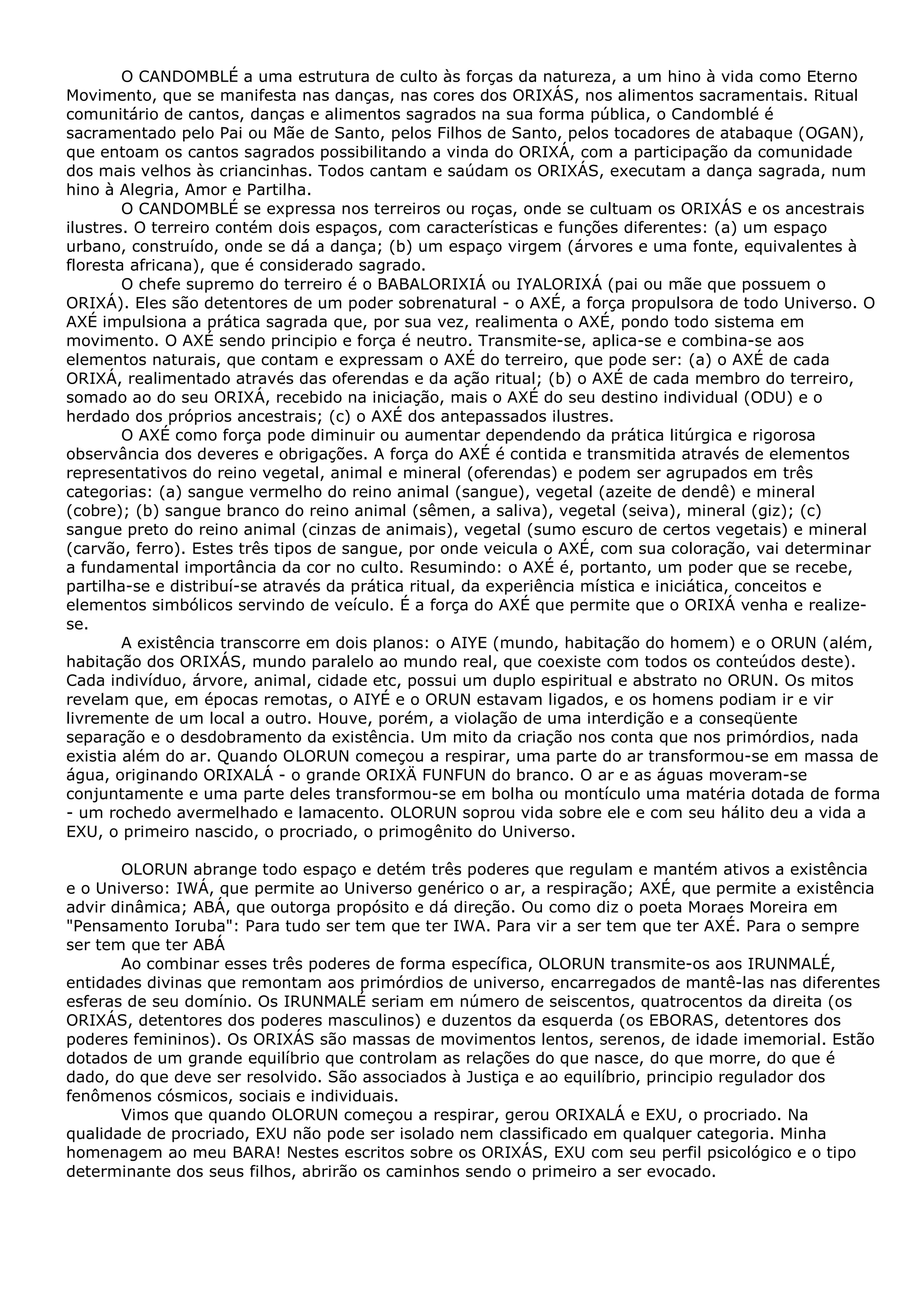 O CANDOMBLÉ a uma estrutura de culto às forças da natureza, a um hino à vida como Eterno
Movimento, que se manifesta nas danças, nas cores dos ORIXÁS, nos alimentos sacramentais. Ritual
comunitário de cantos, danças e alimentos sagrados na sua forma pública, o Candomblé é
sacramentado pelo Pai ou Mãe de Santo, pelos Filhos de Santo, pelos tocadores de atabaque (OGAN),
que entoam os cantos sagrados possibilitando a vinda do ORIXÁ, com a participação da comunidade
dos mais velhos às criancinhas. Todos cantam e saúdam os ORIXÁS, executam a dança sagrada, num
hino à Alegria, Amor e Partilha.
O CANDOMBLÉ se expressa nos terreiros ou roças, onde se cultuam os ORIXÁS e os ancestrais
ilustres. O terreiro contém dois espaços, com características e funções diferentes: (a) um espaço
urbano, construído, onde se dá a dança; (b) um espaço virgem (árvores e uma fonte, equivalentes à
floresta africana), que é considerado sagrado.
O chefe supremo do terreiro é o BABALORIXIÁ ou IYALORIXÁ (pai ou mãe que possuem o
ORIXÁ). Eles são detentores de um poder sobrenatural - o AXÉ, a força propulsora de todo Universo. O
AXÉ impulsiona a prática sagrada que, por sua vez, realimenta o AXÉ, pondo todo sistema em
movimento. O AXÉ sendo principio e força é neutro. Transmite-se, aplica-se e combina-se aos
elementos naturais, que contam e expressam o AXÉ do terreiro, que pode ser: (a) o AXÉ de cada
ORIXÁ, realimentado através das oferendas e da ação ritual; (b) o AXÉ de cada membro do terreiro,
somado ao do seu ORIXÁ, recebido na iniciação, mais o AXÉ do seu destino individual (ODU) e o
herdado dos próprios ancestrais; (c) o AXÉ dos antepassados ilustres.
O AXÉ como força pode diminuir ou aumentar dependendo da prática litúrgica e rigorosa
observância dos deveres e obrigações. A força do AXÉ é contida e transmitida através de elementos
representativos do reino vegetal, animal e mineral (oferendas) e podem ser agrupados em três
categorias: (a) sangue vermelho do reino animal (sangue), vegetal (azeite de dendê) e mineral
(cobre); (b) sangue branco do reino animal (sêmen, a saliva), vegetal (seiva), mineral (giz); (c)
sangue preto do reino animal (cinzas de animais), vegetal (sumo escuro de certos vegetais) e mineral
(carvão, ferro). Estes três tipos de sangue, por onde veicula o AXÉ, com sua coloração, vai determinar
a fundamental importância da cor no culto. Resumindo: o AXÉ é, portanto, um poder que se recebe,
partilha-se e distribuí-se através da prática ritual, da experiência mística e iniciática, conceitos e
elementos simbólicos servindo de veículo. É a força do AXÉ que permite que o ORIXÁ venha e realizese.
A existência transcorre em dois planos: o AIYE (mundo, habitação do homem) e o ORUN (além,
habitação dos ORIXÁS, mundo paralelo ao mundo real, que coexiste com todos os conteúdos deste).
Cada indivíduo, árvore, animal, cidade etc, possui um duplo espiritual e abstrato no ORUN. Os mitos
revelam que, em épocas remotas, o AIYÉ e o ORUN estavam ligados, e os homens podiam ir e vir
livremente de um local a outro. Houve, porém, a violação de uma interdição e a conseqüente
separação e o desdobramento da existência. Um mito da criação nos conta que nos primórdios, nada
existia além do ar. Quando OLORUN começou a respirar, uma parte do ar transformou-se em massa de
água, originando ORIXALÁ - o grande ORIXÄ FUNFUN do branco. O ar e as águas moveram-se
conjuntamente e uma parte deles transformou-se em bolha ou montículo uma matéria dotada de forma
- um rochedo avermelhado e lamacento. OLORUN soprou vida sobre ele e com seu hálito deu a vida a
EXU, o primeiro nascido, o procriado, o primogênito do Universo.
OLORUN abrange todo espaço e detém três poderes que regulam e mantém ativos a existência
e o Universo: IWÁ, que permite ao Universo genérico o ar, a respiração; AXÉ, que permite a existência
advir dinâmica; ABÁ, que outorga propósito e dá direção. Ou como diz o poeta Moraes Moreira em
"Pensamento Ioruba": Para tudo ser tem que ter IWA. Para vir a ser tem que ter AXÉ. Para o sempre
ser tem que ter ABÁ
Ao combinar esses três poderes de forma específica, OLORUN transmite-os aos IRUNMALÉ,
entidades divinas que remontam aos primórdios de universo, encarregados de mantê-las nas diferentes
esferas de seu domínio. Os IRUNMALÉ seriam em número de seiscentos, quatrocentos da direita (os
ORIXÁS, detentores dos poderes masculinos) e duzentos da esquerda (os EBORAS, detentores dos
poderes femininos). Os ORIXÁS são massas de movimentos lentos, serenos, de idade imemorial. Estão
dotados de um grande equilíbrio que controlam as relações do que nasce, do que morre, do que é
dado, do que deve ser resolvido. São associados à Justiça e ao equilíbrio, principio regulador dos
fenômenos cósmicos, sociais e individuais.
Vimos que quando OLORUN começou a respirar, gerou ORIXALÁ e EXU, o procriado. Na
qualidade de procriado, EXU não pode ser isolado nem classificado em qualquer categoria. Minha
homenagem ao meu BARA! Nestes escritos sobre os ORIXÁS, EXU com seu perfil psicológico e o tipo
determinante dos seus filhos, abrirão os caminhos sendo o primeiro a ser evocado.

 