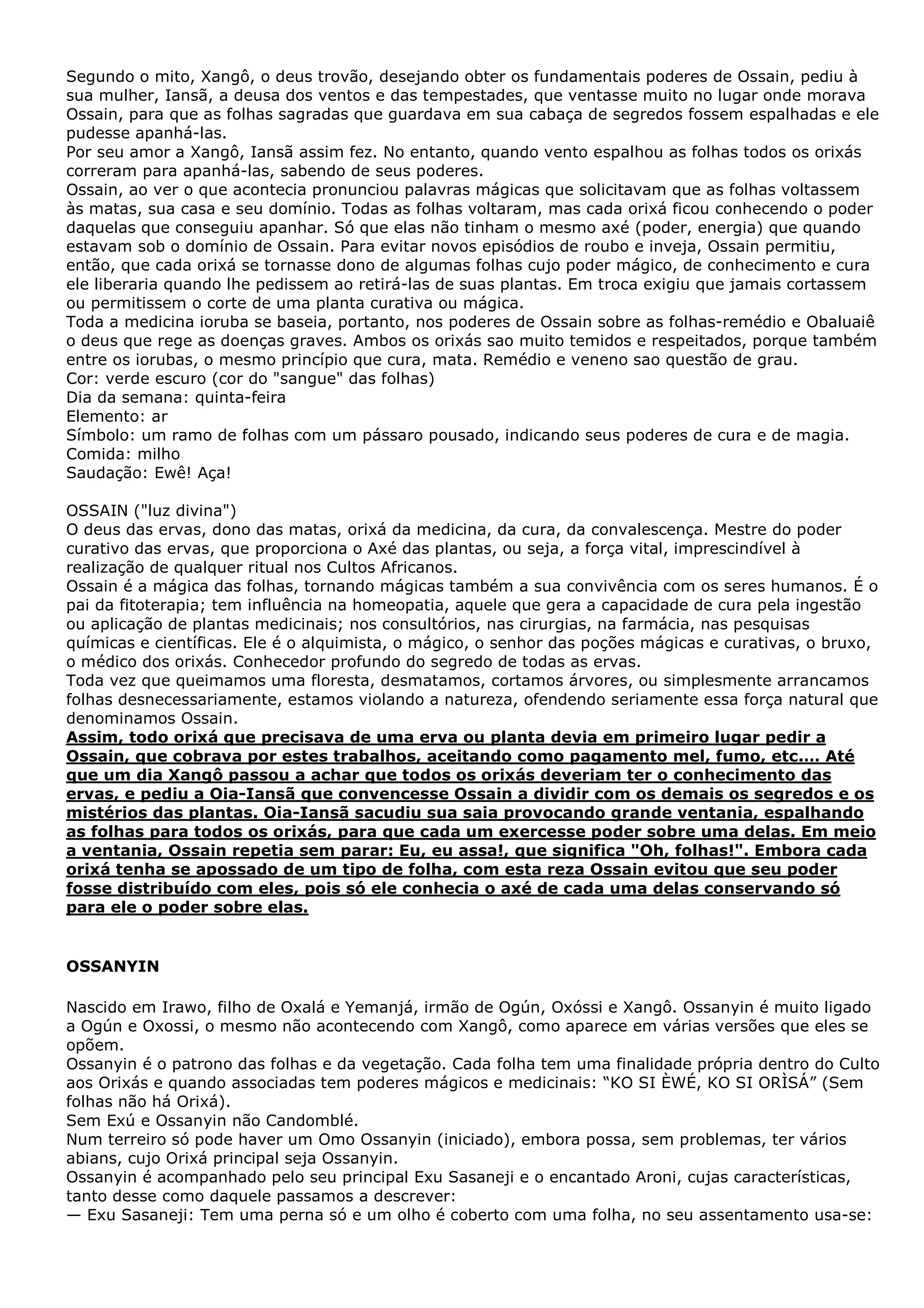 Segundo o mito, Xangô, o deus trovão, desejando obter os fundamentais poderes de Ossain, pediu à
sua mulher, Iansã, a deusa dos ventos e das tempestades, que ventasse muito no lugar onde morava
Ossain, para que as folhas sagradas que guardava em sua cabaça de segredos fossem espalhadas e ele
pudesse apanhá-las.
Por seu amor a Xangô, Iansã assim fez. No entanto, quando vento espalhou as folhas todos os orixás
correram para apanhá-las, sabendo de seus poderes.
Ossain, ao ver o que acontecia pronunciou palavras mágicas que solicitavam que as folhas voltassem
às matas, sua casa e seu domínio. Todas as folhas voltaram, mas cada orixá ficou conhecendo o poder
daquelas que conseguiu apanhar. Só que elas não tinham o mesmo axé (poder, energia) que quando
estavam sob o domínio de Ossain. Para evitar novos episódios de roubo e inveja, Ossain permitiu,
então, que cada orixá se tornasse dono de algumas folhas cujo poder mágico, de conhecimento e cura
ele liberaria quando lhe pedissem ao retirá-las de suas plantas. Em troca exigiu que jamais cortassem
ou permitissem o corte de uma planta curativa ou mágica.
Toda a medicina ioruba se baseia, portanto, nos poderes de Ossain sobre as folhas-remédio e Obaluaiê
o deus que rege as doenças graves. Ambos os orixás sao muito temidos e respeitados, porque também
entre os iorubas, o mesmo princípio que cura, mata. Remédio e veneno sao questão de grau.
Cor: verde escuro (cor do "sangue" das folhas)
Dia da semana: quinta-feira
Elemento: ar
Símbolo: um ramo de folhas com um pássaro pousado, indicando seus poderes de cura e de magia.
Comida: milho
Saudação: Ewê! Aça!
OSSAIN ("luz divina")
O deus das ervas, dono das matas, orixá da medicina, da cura, da convalescença. Mestre do poder
curativo das ervas, que proporciona o Axé das plantas, ou seja, a força vital, imprescindível à
realização de qualquer ritual nos Cultos Africanos.
Ossain é a mágica das folhas, tornando mágicas também a sua convivência com os seres humanos. É o
pai da fitoterapia; tem influência na homeopatia, aquele que gera a capacidade de cura pela ingestão
ou aplicação de plantas medicinais; nos consultórios, nas cirurgias, na farmácia, nas pesquisas
químicas e científicas. Ele é o alquimista, o mágico, o senhor das poções mágicas e curativas, o bruxo,
o médico dos orixás. Conhecedor profundo do segredo de todas as ervas.
Toda vez que queimamos uma floresta, desmatamos, cortamos árvores, ou simplesmente arrancamos
folhas desnecessariamente, estamos violando a natureza, ofendendo seriamente essa força natural que
denominamos Ossain.
Assim, todo orixá que precisava de uma erva ou planta devia em primeiro lugar pedir a
Ossain, que cobrava por estes trabalhos, aceitando como pagamento mel, fumo, etc.… Até
que um dia Xangô passou a achar que todos os orixás deveriam ter o conhecimento das
ervas, e pediu a Oia-Iansã que convencesse Ossain a dividir com os demais os segredos e os
mistérios das plantas. Oia-Iansã sacudiu sua saia provocando grande ventania, espalhando
as folhas para todos os orixás, para que cada um exercesse poder sobre uma delas. Em meio
a ventania, Ossain repetia sem parar: Eu, eu assa!, que significa "Oh, folhas!". Embora cada
orixá tenha se apossado de um tipo de folha, com esta reza Ossain evitou que seu poder
fosse distribuído com eles, pois só ele conhecia o axé de cada uma delas conservando só
para ele o poder sobre elas.

OSSANYIN
Nascido em Irawo, filho de Oxalá e Yemanjá, irmão de Ogún, Oxóssi e Xangô. Ossanyin é muito ligado
a Ogún e Oxossi, o mesmo não acontecendo com Xangô, como aparece em várias versões que eles se
opõem.
Ossanyin é o patrono das folhas e da vegetação. Cada folha tem uma finalidade própria dentro do Culto
aos Orixás e quando associadas tem poderes mágicos e medicinais: “KO SI ÈWÉ, KO SI ORÌSÁ” (Sem
folhas não há Orixá).
Sem Exú e Ossanyin não Candomblé.
Num terreiro só pode haver um Omo Ossanyin (iniciado), embora possa, sem problemas, ter vários
abians, cujo Orixá principal seja Ossanyin.
Ossanyin é acompanhado pelo seu principal Exu Sasaneji e o encantado Aroni, cujas características,
tanto desse como daquele passamos a descrever:
— Exu Sasaneji: Tem uma perna só e um olho é coberto com uma folha, no seu assentamento usa-se:

 