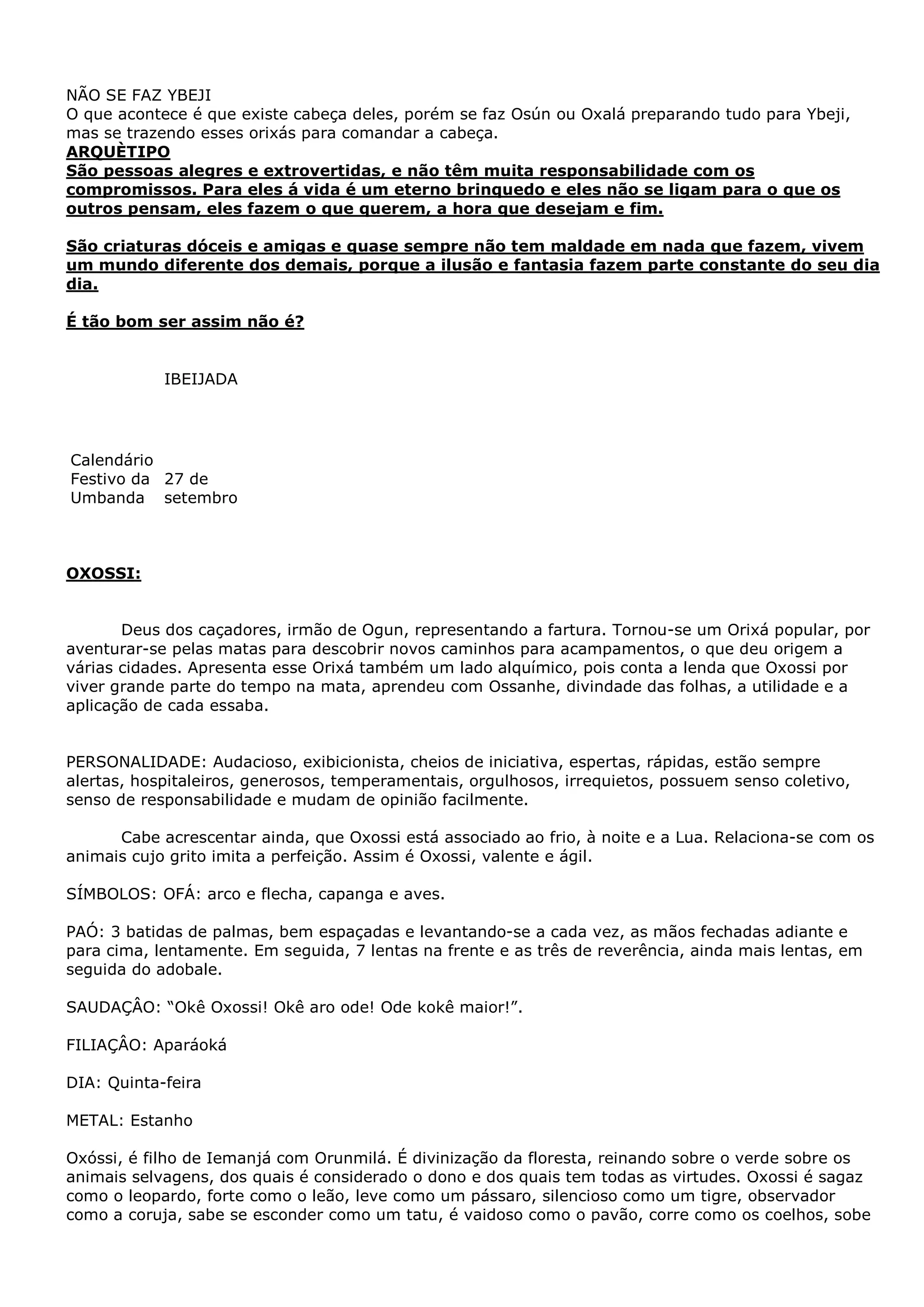 NÃO SE FAZ YBEJI
O que acontece é que existe cabeça deles, porém se faz Osún ou Oxalá preparando tudo para Ybeji,
mas se trazendo esses orixás para comandar a cabeça.
ARQUÈTIPO
São pessoas alegres e extrovertidas, e não têm muita responsabilidade com os
compromissos. Para eles á vida é um eterno brinquedo e eles não se ligam para o que os
outros pensam, eles fazem o que querem, a hora que desejam e fim.
São criaturas dóceis e amigas e quase sempre não tem maldade em nada que fazem, vivem
um mundo diferente dos demais, porque a ilusão e fantasia fazem parte constante do seu dia
dia.
É tão bom ser assim não é?

IBEIJADA

Calendário
Festivo da 27 de
Umbanda setembro

OXOSSI:
Deus dos caçadores, irmão de Ogun, representando a fartura. Tornou-se um Orixá popular, por
aventurar-se pelas matas para descobrir novos caminhos para acampamentos, o que deu origem a
várias cidades. Apresenta esse Orixá também um lado alquímico, pois conta a lenda que Oxossi por
viver grande parte do tempo na mata, aprendeu com Ossanhe, divindade das folhas, a utilidade e a
aplicação de cada essaba.
PERSONALIDADE: Audacioso, exibicionista, cheios de iniciativa, espertas, rápidas, estão sempre
alertas, hospitaleiros, generosos, temperamentais, orgulhosos, irrequietos, possuem senso coletivo,
senso de responsabilidade e mudam de opinião facilmente.
Cabe acrescentar ainda, que Oxossi está associado ao frio, à noite e a Lua. Relaciona-se com os
animais cujo grito imita a perfeição. Assim é Oxossi, valente e ágil.
SÍMBOLOS: OFÁ: arco e flecha, capanga e aves.
PAÓ: 3 batidas de palmas, bem espaçadas e levantando-se a cada vez, as mãos fechadas adiante e
para cima, lentamente. Em seguida, 7 lentas na frente e as três de reverência, ainda mais lentas, em
seguida do adobale.
SAUDAÇÂO: “Okê Oxossi! Okê aro ode! Ode kokê maior!”.
FILIAÇÂO: Aparáoká
DIA: Quinta-feira
METAL: Estanho
Oxóssi, é filho de Iemanjá com Orunmilá. É divinização da floresta, reinando sobre o verde sobre os
animais selvagens, dos quais é considerado o dono e dos quais tem todas as virtudes. Oxossi é sagaz
como o leopardo, forte como o leão, leve como um pássaro, silencioso como um tigre, observador
como a coruja, sabe se esconder como um tatu, é vaidoso como o pavão, corre como os coelhos, sobe

 