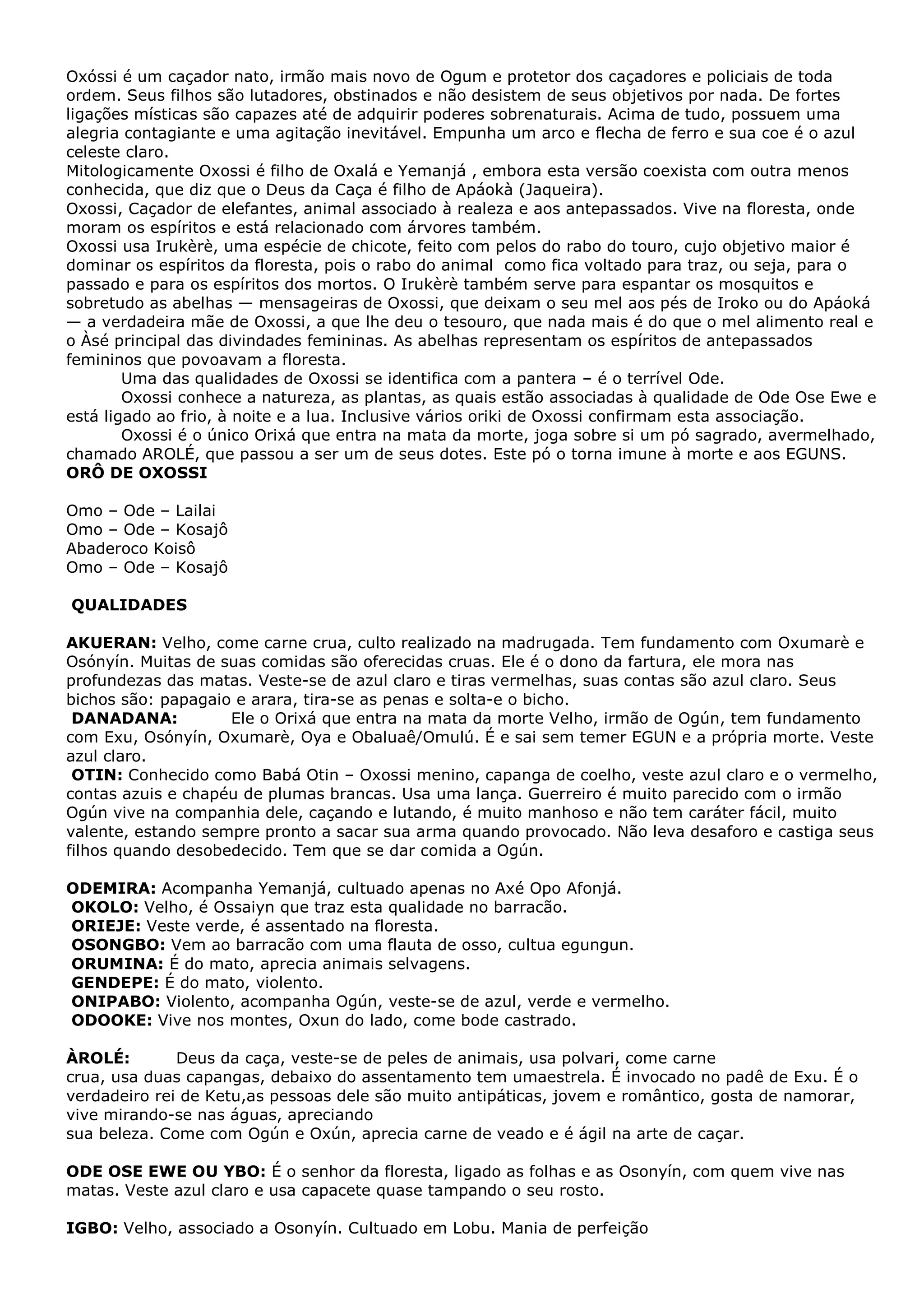 Oxóssi é um caçador nato, irmão mais novo de Ogum e protetor dos caçadores e policiais de toda
ordem. Seus filhos são lutadores, obstinados e não desistem de seus objetivos por nada. De fortes
ligações místicas são capazes até de adquirir poderes sobrenaturais. Acima de tudo, possuem uma
alegria contagiante e uma agitação inevitável. Empunha um arco e flecha de ferro e sua coe é o azul
celeste claro.
Mitologicamente Oxossi é filho de Oxalá e Yemanjá , embora esta versão coexista com outra menos
conhecida, que diz que o Deus da Caça é filho de Apáokà (Jaqueira).
Oxossi, Caçador de elefantes, animal associado à realeza e aos antepassados. Vive na floresta, onde
moram os espíritos e está relacionado com árvores também.
Oxossi usa Irukèrè, uma espécie de chicote, feito com pelos do rabo do touro, cujo objetivo maior é
dominar os espíritos da floresta, pois o rabo do animal como fica voltado para traz, ou seja, para o
passado e para os espíritos dos mortos. O Irukèrè também serve para espantar os mosquitos e
sobretudo as abelhas — mensageiras de Oxossi, que deixam o seu mel aos pés de Iroko ou do Apáoká
— a verdadeira mãe de Oxossi, a que lhe deu o tesouro, que nada mais é do que o mel alimento real e
o Àsé principal das divindades femininas. As abelhas representam os espíritos de antepassados
femininos que povoavam a floresta.
Uma das qualidades de Oxossi se identifica com a pantera – é o terrível Ode.
Oxossi conhece a natureza, as plantas, as quais estão associadas à qualidade de Ode Ose Ewe e
está ligado ao frio, à noite e a lua. Inclusive vários oriki de Oxossi confirmam esta associação.
Oxossi é o único Orixá que entra na mata da morte, joga sobre si um pó sagrado, avermelhado,
chamado AROLÉ, que passou a ser um de seus dotes. Este pó o torna imune à morte e aos EGUNS.
ORÔ DE OXOSSI
Omo – Ode – Lailai
Omo – Ode – Kosajô
Abaderoco Koisô
Omo – Ode – Kosajô
QUALIDADES
AKUERAN: Velho, come carne crua, culto realizado na madrugada. Tem fundamento com Oxumarè e
Osónyín. Muitas de suas comidas são oferecidas cruas. Ele é o dono da fartura, ele mora nas
profundezas das matas. Veste-se de azul claro e tiras vermelhas, suas contas são azul claro. Seus
bichos são: papagaio e arara, tira-se as penas e solta-e o bicho.
DANADANA:
Ele o Orixá que entra na mata da morte Velho, irmão de Ogún, tem fundamento
com Exu, Osónyín, Oxumarè, Oya e Obaluaê/Omulú. É e sai sem temer EGUN e a própria morte. Veste
azul claro.
OTIN: Conhecido como Babá Otin – Oxossi menino, capanga de coelho, veste azul claro e o vermelho,
contas azuis e chapéu de plumas brancas. Usa uma lança. Guerreiro é muito parecido com o irmão
Ogún vive na companhia dele, caçando e lutando, é muito manhoso e não tem caráter fácil, muito
valente, estando sempre pronto a sacar sua arma quando provocado. Não leva desaforo e castiga seus
filhos quando desobedecido. Tem que se dar comida a Ogún.
ODEMIRA: Acompanha Yemanjá, cultuado apenas no Axé Opo Afonjá.
OKOLO: Velho, é Ossaiyn que traz esta qualidade no barracão.
ORIEJE: Veste verde, é assentado na floresta.
OSONGBO: Vem ao barracão com uma flauta de osso, cultua egungun.
ORUMINA: É do mato, aprecia animais selvagens.
GENDEPE: É do mato, violento.
ONIPABO: Violento, acompanha Ogún, veste-se de azul, verde e vermelho.
ODOOKE: Vive nos montes, Oxun do lado, come bode castrado.
ÀROLÉ:
Deus da caça, veste-se de peles de animais, usa polvari, come carne
crua, usa duas capangas, debaixo do assentamento tem umaestrela. É invocado no padê de Exu. É o
verdadeiro rei de Ketu,as pessoas dele são muito antipáticas, jovem e romântico, gosta de namorar,
vive mirando-se nas águas, apreciando
sua beleza. Come com Ogún e Oxún, aprecia carne de veado e é ágil na arte de caçar.
ODE OSE EWE OU YBO: É o senhor da floresta, ligado as folhas e as Osonyín, com quem vive nas
matas. Veste azul claro e usa capacete quase tampando o seu rosto.
IGBO: Velho, associado a Osonyín. Cultuado em Lobu. Mania de perfeição

 