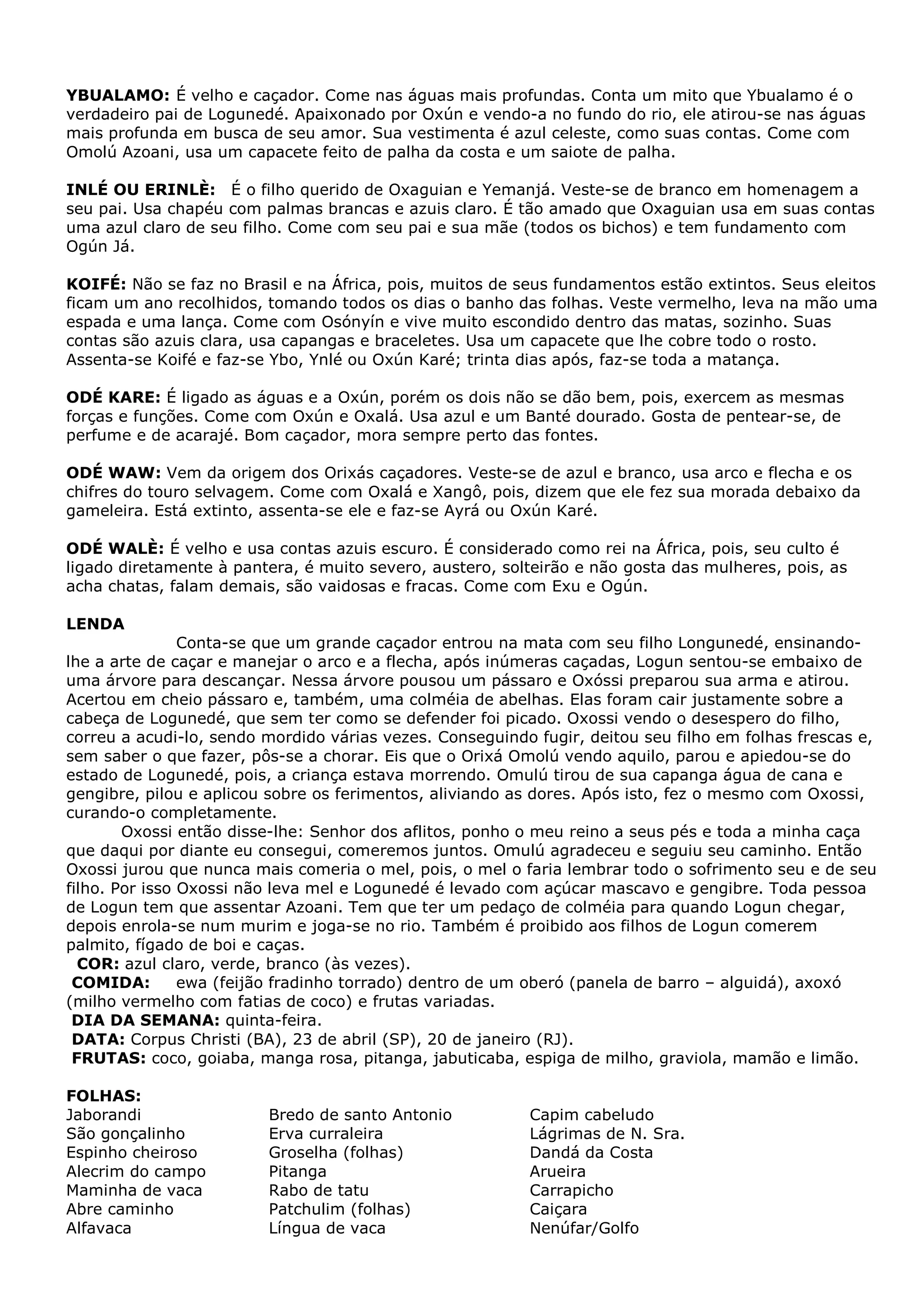 YBUALAMO: É velho e caçador. Come nas águas mais profundas. Conta um mito que Ybualamo é o
verdadeiro pai de Logunedé. Apaixonado por Oxún e vendo-a no fundo do rio, ele atirou-se nas águas
mais profunda em busca de seu amor. Sua vestimenta é azul celeste, como suas contas. Come com
Omolú Azoani, usa um capacete feito de palha da costa e um saiote de palha.
INLÉ OU ERINLÈ: É o filho querido de Oxaguian e Yemanjá. Veste-se de branco em homenagem a
seu pai. Usa chapéu com palmas brancas e azuis claro. É tão amado que Oxaguian usa em suas contas
uma azul claro de seu filho. Come com seu pai e sua mãe (todos os bichos) e tem fundamento com
Ogún Já.
KOIFÉ: Não se faz no Brasil e na África, pois, muitos de seus fundamentos estão extintos. Seus eleitos
ficam um ano recolhidos, tomando todos os dias o banho das folhas. Veste vermelho, leva na mão uma
espada e uma lança. Come com Osónyín e vive muito escondido dentro das matas, sozinho. Suas
contas são azuis clara, usa capangas e braceletes. Usa um capacete que lhe cobre todo o rosto.
Assenta-se Koifé e faz-se Ybo, Ynlé ou Oxún Karé; trinta dias após, faz-se toda a matança.
ODÉ KARE: É ligado as águas e a Oxún, porém os dois não se dão bem, pois, exercem as mesmas
forças e funções. Come com Oxún e Oxalá. Usa azul e um Banté dourado. Gosta de pentear-se, de
perfume e de acarajé. Bom caçador, mora sempre perto das fontes.
ODÉ WAW: Vem da origem dos Orixás caçadores. Veste-se de azul e branco, usa arco e flecha e os
chifres do touro selvagem. Come com Oxalá e Xangô, pois, dizem que ele fez sua morada debaixo da
gameleira. Está extinto, assenta-se ele e faz-se Ayrá ou Oxún Karé.
ODÉ WALÈ: É velho e usa contas azuis escuro. É considerado como rei na África, pois, seu culto é
ligado diretamente à pantera, é muito severo, austero, solteirão e não gosta das mulheres, pois, as
acha chatas, falam demais, são vaidosas e fracas. Come com Exu e Ogún.
LENDA
Conta-se que um grande caçador entrou na mata com seu filho Longunedé, ensinandolhe a arte de caçar e manejar o arco e a flecha, após inúmeras caçadas, Logun sentou-se embaixo de
uma árvore para descançar. Nessa árvore pousou um pássaro e Oxóssi preparou sua arma e atirou.
Acertou em cheio pássaro e, também, uma colméia de abelhas. Elas foram cair justamente sobre a
cabeça de Logunedé, que sem ter como se defender foi picado. Oxossi vendo o desespero do filho,
correu a acudi-lo, sendo mordido várias vezes. Conseguindo fugir, deitou seu filho em folhas frescas e,
sem saber o que fazer, pôs-se a chorar. Eis que o Orixá Omolú vendo aquilo, parou e apiedou-se do
estado de Logunedé, pois, a criança estava morrendo. Omulú tirou de sua capanga água de cana e
gengibre, pilou e aplicou sobre os ferimentos, aliviando as dores. Após isto, fez o mesmo com Oxossi,
curando-o completamente.
Oxossi então disse-lhe: Senhor dos aflitos, ponho o meu reino a seus pés e toda a minha caça
que daqui por diante eu consegui, comeremos juntos. Omulú agradeceu e seguiu seu caminho. Então
Oxossi jurou que nunca mais comeria o mel, pois, o mel o faria lembrar todo o sofrimento seu e de seu
filho. Por isso Oxossi não leva mel e Logunedé é levado com açúcar mascavo e gengibre. Toda pessoa
de Logun tem que assentar Azoani. Tem que ter um pedaço de colméia para quando Logun chegar,
depois enrola-se num murim e joga-se no rio. Também é proibido aos filhos de Logun comerem
palmito, fígado de boi e caças.
COR: azul claro, verde, branco (às vezes).
COMIDA:
ewa (feijão fradinho torrado) dentro de um oberó (panela de barro – alguidá), axoxó
(milho vermelho com fatias de coco) e frutas variadas.
DIA DA SEMANA: quinta-feira.
DATA: Corpus Christi (BA), 23 de abril (SP), 20 de janeiro (RJ).
FRUTAS: coco, goiaba, manga rosa, pitanga, jabuticaba, espiga de milho, graviola, mamão e limão.
FOLHAS:
Jaborandi
São gonçalinho
Espinho cheiroso
Alecrim do campo
Maminha de vaca
Abre caminho
Alfavaca

Bredo de santo Antonio
Erva curraleira
Groselha (folhas)
Pitanga
Rabo de tatu
Patchulim (folhas)
Língua de vaca

Capim cabeludo
Lágrimas de N. Sra.
Dandá da Costa
Arueira
Carrapicho
Caiçara
Nenúfar/Golfo

 