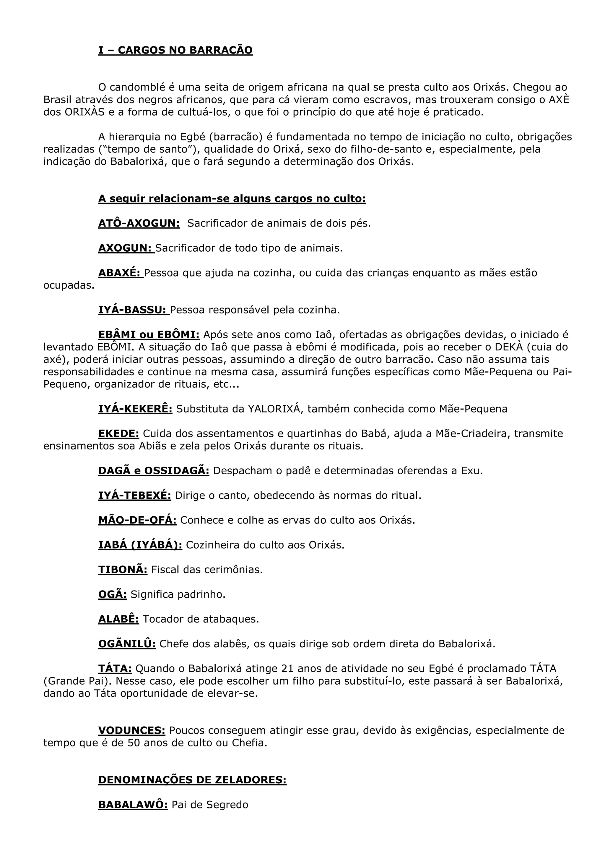 I – CARGOS NO BARRACÃO
O candomblé é uma seita de origem africana na qual se presta culto aos Orixás. Chegou ao
Brasil através dos negros africanos, que para cá vieram como escravos, mas trouxeram consigo o AXÈ
dos ORIXÀS e a forma de cultuá-los, o que foi o princípio do que até hoje é praticado.
A hierarquia no Egbé (barracão) é fundamentada no tempo de iniciação no culto, obrigações
realizadas (“tempo de santo”), qualidade do Orixá, sexo do filho-de-santo e, especialmente, pela
indicação do Babalorixá, que o fará segundo a determinação dos Orixás.

A seguir relacionam-se alguns cargos no culto:
ATÔ-AXOGUN: Sacrificador de animais de dois pés.
AXOGUN: Sacrificador de todo tipo de animais.
ABAXÉ: Pessoa que ajuda na cozinha, ou cuida das crianças enquanto as mães estão
ocupadas.
IYÁ-BASSU: Pessoa responsável pela cozinha.
EBÂMI ou EBÔMI: Após sete anos como Iaô, ofertadas as obrigações devidas, o iniciado é
levantado EBÔMI. A situação do Iaô que passa à ebômi é modificada, pois ao receber o DEKÀ (cuia do
axé), poderá iniciar outras pessoas, assumindo a direção de outro barracão. Caso não assuma tais
responsabilidades e continue na mesma casa, assumirá funções específicas como Mãe-Pequena ou PaiPequeno, organizador de rituais, etc...
IYÁ-KEKERÊ: Substituta da YALORIXÁ, também conhecida como Mãe-Pequena
EKEDE: Cuida dos assentamentos e quartinhas do Babá, ajuda a Mãe-Criadeira, transmite
ensinamentos soa Abiãs e zela pelos Orixás durante os rituais.
DAGÃ e OSSIDAGÃ: Despacham o padê e determinadas oferendas a Exu.
IYÁ-TEBEXÉ: Dirige o canto, obedecendo às normas do ritual.
MÃO-DE-OFÁ: Conhece e colhe as ervas do culto aos Orixás.
IABÁ (IYÁBÁ): Cozinheira do culto aos Orixás.
TIBONÃ: Fiscal das cerimônias.
OGÃ: Significa padrinho.
ALABÊ: Tocador de atabaques.
OGÃNILÛ: Chefe dos alabês, os quais dirige sob ordem direta do Babalorixá.
TÁTA: Quando o Babalorixá atinge 21 anos de atividade no seu Egbé é proclamado TÁTA
(Grande Pai). Nesse caso, ele pode escolher um filho para substituí-lo, este passará à ser Babalorixá,
dando ao Táta oportunidade de elevar-se.
VODUNCES: Poucos conseguem atingir esse grau, devido às exigências, especialmente de
tempo que é de 50 anos de culto ou Chefia.

DENOMINAÇÕES DE ZELADORES:
BABALAWÔ: Pai de Segredo

 