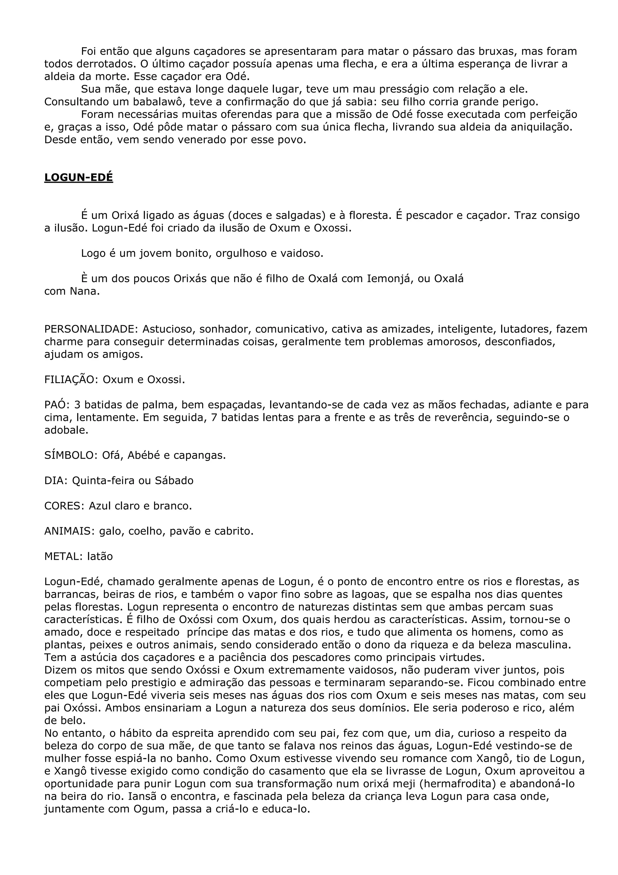 Foi então que alguns caçadores se apresentaram para matar o pássaro das bruxas, mas foram
todos derrotados. O último caçador possuía apenas uma flecha, e era a última esperança de livrar a
aldeia da morte. Esse caçador era Odé.
Sua mãe, que estava longe daquele lugar, teve um mau presságio com relação a ele.
Consultando um babalawô, teve a confirmação do que já sabia: seu filho corria grande perigo.
Foram necessárias muitas oferendas para que a missão de Odé fosse executada com perfeição
e, graças a isso, Odé pôde matar o pássaro com sua única flecha, livrando sua aldeia da aniquilação.
Desde então, vem sendo venerado por esse povo.

LOGUN-EDÉ
É um Orixá ligado as águas (doces e salgadas) e à floresta. É pescador e caçador. Traz consigo
a ilusão. Logun-Edé foi criado da ilusão de Oxum e Oxossi.
Logo é um jovem bonito, orgulhoso e vaidoso.
È um dos poucos Orixás que não é filho de Oxalá com Iemonjá, ou Oxalá
com Nana.
PERSONALIDADE: Astucioso, sonhador, comunicativo, cativa as amizades, inteligente, lutadores, fazem
charme para conseguir determinadas coisas, geralmente tem problemas amorosos, desconfiados,
ajudam os amigos.
FILIAÇÃO: Oxum e Oxossi.
PAÓ: 3 batidas de palma, bem espaçadas, levantando-se de cada vez as mãos fechadas, adiante e para
cima, lentamente. Em seguida, 7 batidas lentas para a frente e as três de reverência, seguindo-se o
adobale.
SÍMBOLO: Ofá, Abébé e capangas.
DIA: Quinta-feira ou Sábado
CORES: Azul claro e branco.
ANIMAIS: galo, coelho, pavão e cabrito.
METAL: latão
Logun-Edé, chamado geralmente apenas de Logun, é o ponto de encontro entre os rios e florestas, as
barrancas, beiras de rios, e também o vapor fino sobre as lagoas, que se espalha nos dias quentes
pelas florestas. Logun representa o encontro de naturezas distintas sem que ambas percam suas
características. É filho de Oxóssi com Oxum, dos quais herdou as características. Assim, tornou-se o
amado, doce e respeitado príncipe das matas e dos rios, e tudo que alimenta os homens, como as
plantas, peixes e outros animais, sendo considerado então o dono da riqueza e da beleza masculina.
Tem a astúcia dos caçadores e a paciência dos pescadores como principais virtudes.
Dizem os mitos que sendo Oxóssi e Oxum extremamente vaidosos, não puderam viver juntos, pois
competiam pelo prestigio e admiração das pessoas e terminaram separando-se. Ficou combinado entre
eles que Logun-Edé viveria seis meses nas águas dos rios com Oxum e seis meses nas matas, com seu
pai Oxóssi. Ambos ensinariam a Logun a natureza dos seus domínios. Ele seria poderoso e rico, além
de belo.
No entanto, o hábito da espreita aprendido com seu pai, fez com que, um dia, curioso a respeito da
beleza do corpo de sua mãe, de que tanto se falava nos reinos das águas, Logun-Edé vestindo-se de
mulher fosse espiá-la no banho. Como Oxum estivesse vivendo seu romance com Xangô, tio de Logun,
e Xangô tivesse exigido como condição do casamento que ela se livrasse de Logun, Oxum aproveitou a
oportunidade para punir Logun com sua transformação num orixá meji (hermafrodita) e abandoná-lo
na beira do rio. Iansã o encontra, e fascinada pela beleza da criança leva Logun para casa onde,
juntamente com Ogum, passa a criá-lo e educa-lo.

 