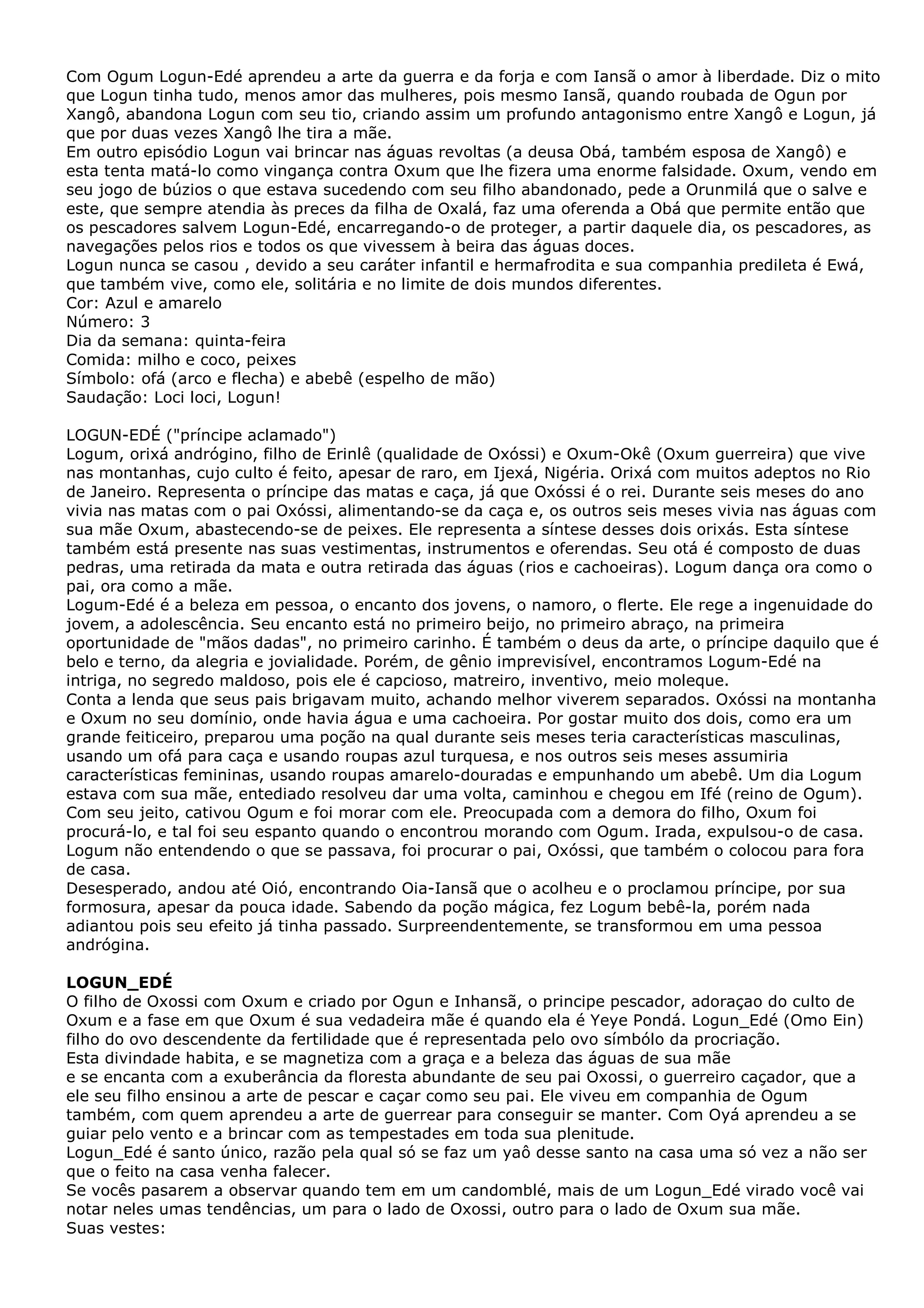 Com Ogum Logun-Edé aprendeu a arte da guerra e da forja e com Iansã o amor à liberdade. Diz o mito
que Logun tinha tudo, menos amor das mulheres, pois mesmo Iansã, quando roubada de Ogun por
Xangô, abandona Logun com seu tio, criando assim um profundo antagonismo entre Xangô e Logun, já
que por duas vezes Xangô lhe tira a mãe.
Em outro episódio Logun vai brincar nas águas revoltas (a deusa Obá, também esposa de Xangô) e
esta tenta matá-lo como vingança contra Oxum que lhe fizera uma enorme falsidade. Oxum, vendo em
seu jogo de búzios o que estava sucedendo com seu filho abandonado, pede a Orunmilá que o salve e
este, que sempre atendia às preces da filha de Oxalá, faz uma oferenda a Obá que permite então que
os pescadores salvem Logun-Edé, encarregando-o de proteger, a partir daquele dia, os pescadores, as
navegações pelos rios e todos os que vivessem à beira das águas doces.
Logun nunca se casou , devido a seu caráter infantil e hermafrodita e sua companhia predileta é Ewá,
que também vive, como ele, solitária e no limite de dois mundos diferentes.
Cor: Azul e amarelo
Número: 3
Dia da semana: quinta-feira
Comida: milho e coco, peixes
Símbolo: ofá (arco e flecha) e abebê (espelho de mão)
Saudação: Loci loci, Logun!
LOGUN-EDÉ ("príncipe aclamado")
Logum, orixá andrógino, filho de Erinlê (qualidade de Oxóssi) e Oxum-Okê (Oxum guerreira) que vive
nas montanhas, cujo culto é feito, apesar de raro, em Ijexá, Nigéria. Orixá com muitos adeptos no Rio
de Janeiro. Representa o príncipe das matas e caça, já que Oxóssi é o rei. Durante seis meses do ano
vivia nas matas com o pai Oxóssi, alimentando-se da caça e, os outros seis meses vivia nas águas com
sua mãe Oxum, abastecendo-se de peixes. Ele representa a síntese desses dois orixás. Esta síntese
também está presente nas suas vestimentas, instrumentos e oferendas. Seu otá é composto de duas
pedras, uma retirada da mata e outra retirada das águas (rios e cachoeiras). Logum dança ora como o
pai, ora como a mãe.
Logum-Edé é a beleza em pessoa, o encanto dos jovens, o namoro, o flerte. Ele rege a ingenuidade do
jovem, a adolescência. Seu encanto está no primeiro beijo, no primeiro abraço, na primeira
oportunidade de "mãos dadas", no primeiro carinho. É também o deus da arte, o príncipe daquilo que é
belo e terno, da alegria e jovialidade. Porém, de gênio imprevisível, encontramos Logum-Edé na
intriga, no segredo maldoso, pois ele é capcioso, matreiro, inventivo, meio moleque.
Conta a lenda que seus pais brigavam muito, achando melhor viverem separados. Oxóssi na montanha
e Oxum no seu domínio, onde havia água e uma cachoeira. Por gostar muito dos dois, como era um
grande feiticeiro, preparou uma poção na qual durante seis meses teria características masculinas,
usando um ofá para caça e usando roupas azul turquesa, e nos outros seis meses assumiria
características femininas, usando roupas amarelo-douradas e empunhando um abebê. Um dia Logum
estava com sua mãe, entediado resolveu dar uma volta, caminhou e chegou em Ifé (reino de Ogum).
Com seu jeito, cativou Ogum e foi morar com ele. Preocupada com a demora do filho, Oxum foi
procurá-lo, e tal foi seu espanto quando o encontrou morando com Ogum. Irada, expulsou-o de casa.
Logum não entendendo o que se passava, foi procurar o pai, Oxóssi, que também o colocou para fora
de casa.
Desesperado, andou até Oió, encontrando Oia-Iansã que o acolheu e o proclamou príncipe, por sua
formosura, apesar da pouca idade. Sabendo da poção mágica, fez Logum bebê-la, porém nada
adiantou pois seu efeito já tinha passado. Surpreendentemente, se transformou em uma pessoa
andrógina.
LOGUN_EDÉ
O filho de Oxossi com Oxum e criado por Ogun e Inhansã, o principe pescador, adoraçao do culto de
Oxum e a fase em que Oxum é sua vedadeira mãe é quando ela é Yeye Pondá. Logun_Edé (Omo Ein)
filho do ovo descendente da fertilidade que é representada pelo ovo símbólo da procriação.
Esta divindade habita, e se magnetiza com a graça e a beleza das águas de sua mãe
e se encanta com a exuberância da floresta abundante de seu pai Oxossi, o guerreiro caçador, que a
ele seu filho ensinou a arte de pescar e caçar como seu pai. Ele viveu em companhia de Ogum
também, com quem aprendeu a arte de guerrear para conseguir se manter. Com Oyá aprendeu a se
guiar pelo vento e a brincar com as tempestades em toda sua plenitude.
Logun_Edé é santo único, razão pela qual só se faz um yaô desse santo na casa uma só vez a não ser
que o feito na casa venha falecer.
Se vocês pasarem a observar quando tem em um candomblé, mais de um Logun_Edé virado você vai
notar neles umas tendências, um para o lado de Oxossi, outro para o lado de Oxum sua mãe.
Suas vestes:

 