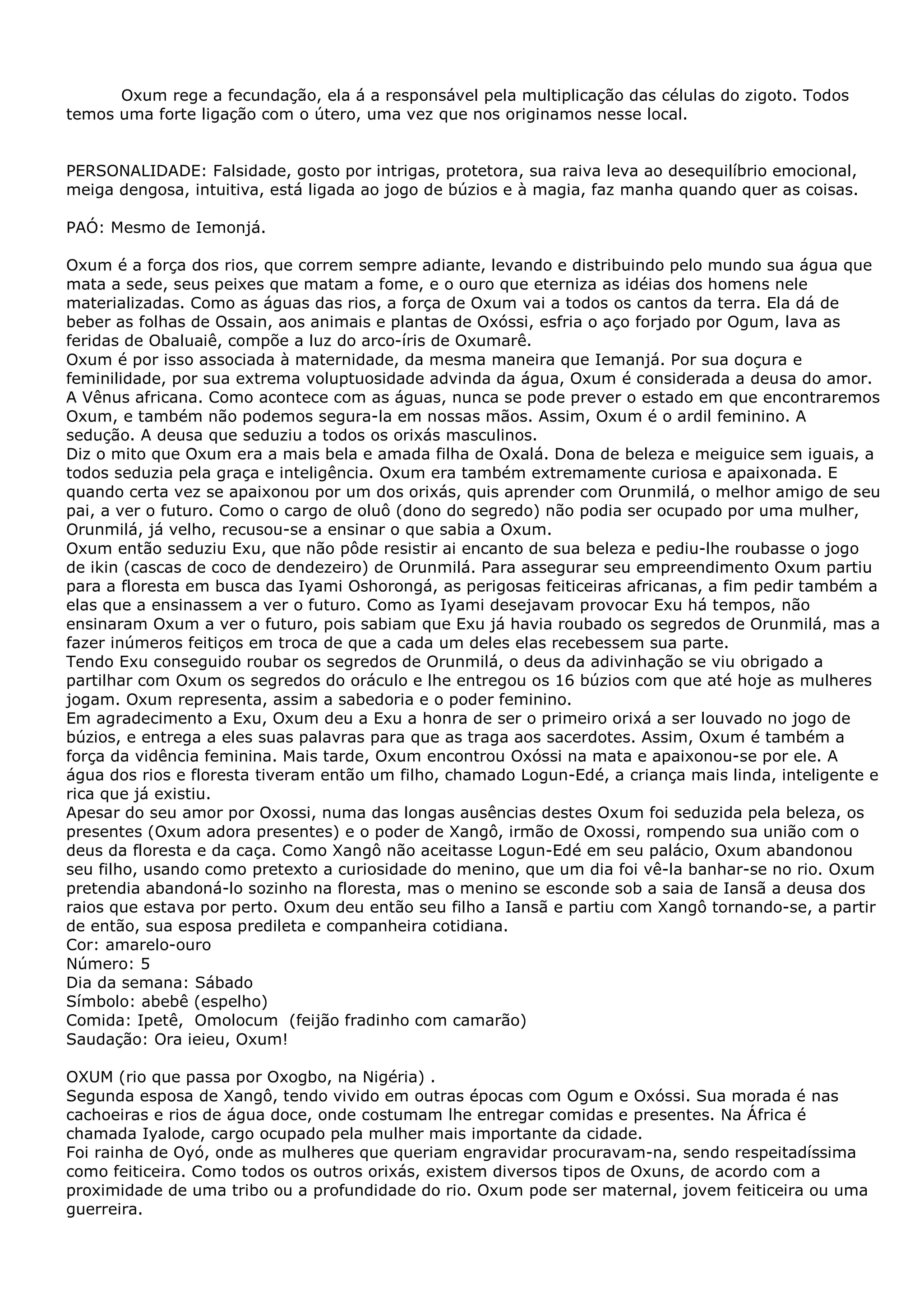 Oxum rege a fecundação, ela á a responsável pela multiplicação das células do zigoto. Todos
temos uma forte ligação com o útero, uma vez que nos originamos nesse local.
PERSONALIDADE: Falsidade, gosto por intrigas, protetora, sua raiva leva ao desequilíbrio emocional,
meiga dengosa, intuitiva, está ligada ao jogo de búzios e à magia, faz manha quando quer as coisas.
PAÓ: Mesmo de Iemonjá.
Oxum é a força dos rios, que correm sempre adiante, levando e distribuindo pelo mundo sua água que
mata a sede, seus peixes que matam a fome, e o ouro que eterniza as idéias dos homens nele
materializadas. Como as águas das rios, a força de Oxum vai a todos os cantos da terra. Ela dá de
beber as folhas de Ossain, aos animais e plantas de Oxóssi, esfria o aço forjado por Ogum, lava as
feridas de Obaluaiê, compõe a luz do arco-íris de Oxumarê.
Oxum é por isso associada à maternidade, da mesma maneira que Iemanjá. Por sua doçura e
feminilidade, por sua extrema voluptuosidade advinda da água, Oxum é considerada a deusa do amor.
A Vênus africana. Como acontece com as águas, nunca se pode prever o estado em que encontraremos
Oxum, e também não podemos segura-la em nossas mãos. Assim, Oxum é o ardil feminino. A
sedução. A deusa que seduziu a todos os orixás masculinos.
Diz o mito que Oxum era a mais bela e amada filha de Oxalá. Dona de beleza e meiguice sem iguais, a
todos seduzia pela graça e inteligência. Oxum era também extremamente curiosa e apaixonada. E
quando certa vez se apaixonou por um dos orixás, quis aprender com Orunmilá, o melhor amigo de seu
pai, a ver o futuro. Como o cargo de oluô (dono do segredo) não podia ser ocupado por uma mulher,
Orunmilá, já velho, recusou-se a ensinar o que sabia a Oxum.
Oxum então seduziu Exu, que não pôde resistir ai encanto de sua beleza e pediu-lhe roubasse o jogo
de ikin (cascas de coco de dendezeiro) de Orunmilá. Para assegurar seu empreendimento Oxum partiu
para a floresta em busca das Iyami Oshorongá, as perigosas feiticeiras africanas, a fim pedir também a
elas que a ensinassem a ver o futuro. Como as Iyami desejavam provocar Exu há tempos, não
ensinaram Oxum a ver o futuro, pois sabiam que Exu já havia roubado os segredos de Orunmilá, mas a
fazer inúmeros feitiços em troca de que a cada um deles elas recebessem sua parte.
Tendo Exu conseguido roubar os segredos de Orunmilá, o deus da adivinhação se viu obrigado a
partilhar com Oxum os segredos do oráculo e lhe entregou os 16 búzios com que até hoje as mulheres
jogam. Oxum representa, assim a sabedoria e o poder feminino.
Em agradecimento a Exu, Oxum deu a Exu a honra de ser o primeiro orixá a ser louvado no jogo de
búzios, e entrega a eles suas palavras para que as traga aos sacerdotes. Assim, Oxum é também a
força da vidência feminina. Mais tarde, Oxum encontrou Oxóssi na mata e apaixonou-se por ele. A
água dos rios e floresta tiveram então um filho, chamado Logun-Edé, a criança mais linda, inteligente e
rica que já existiu.
Apesar do seu amor por Oxossi, numa das longas ausências destes Oxum foi seduzida pela beleza, os
presentes (Oxum adora presentes) e o poder de Xangô, irmão de Oxossi, rompendo sua união com o
deus da floresta e da caça. Como Xangô não aceitasse Logun-Edé em seu palácio, Oxum abandonou
seu filho, usando como pretexto a curiosidade do menino, que um dia foi vê-la banhar-se no rio. Oxum
pretendia abandoná-lo sozinho na floresta, mas o menino se esconde sob a saia de Iansã a deusa dos
raios que estava por perto. Oxum deu então seu filho a Iansã e partiu com Xangô tornando-se, a partir
de então, sua esposa predileta e companheira cotidiana.
Cor: amarelo-ouro
Número: 5
Dia da semana: Sábado
Símbolo: abebê (espelho)
Comida: Ipetê, Omolocum (feijão fradinho com camarão)
Saudação: Ora ieieu, Oxum!
OXUM (rio que passa por Oxogbo, na Nigéria) .
Segunda esposa de Xangô, tendo vivido em outras épocas com Ogum e Oxóssi. Sua morada é nas
cachoeiras e rios de água doce, onde costumam lhe entregar comidas e presentes. Na África é
chamada Iyalode, cargo ocupado pela mulher mais importante da cidade.
Foi rainha de Oyó, onde as mulheres que queriam engravidar procuravam-na, sendo respeitadíssima
como feiticeira. Como todos os outros orixás, existem diversos tipos de Oxuns, de acordo com a
proximidade de uma tribo ou a profundidade do rio. Oxum pode ser maternal, jovem feiticeira ou uma
guerreira.

 