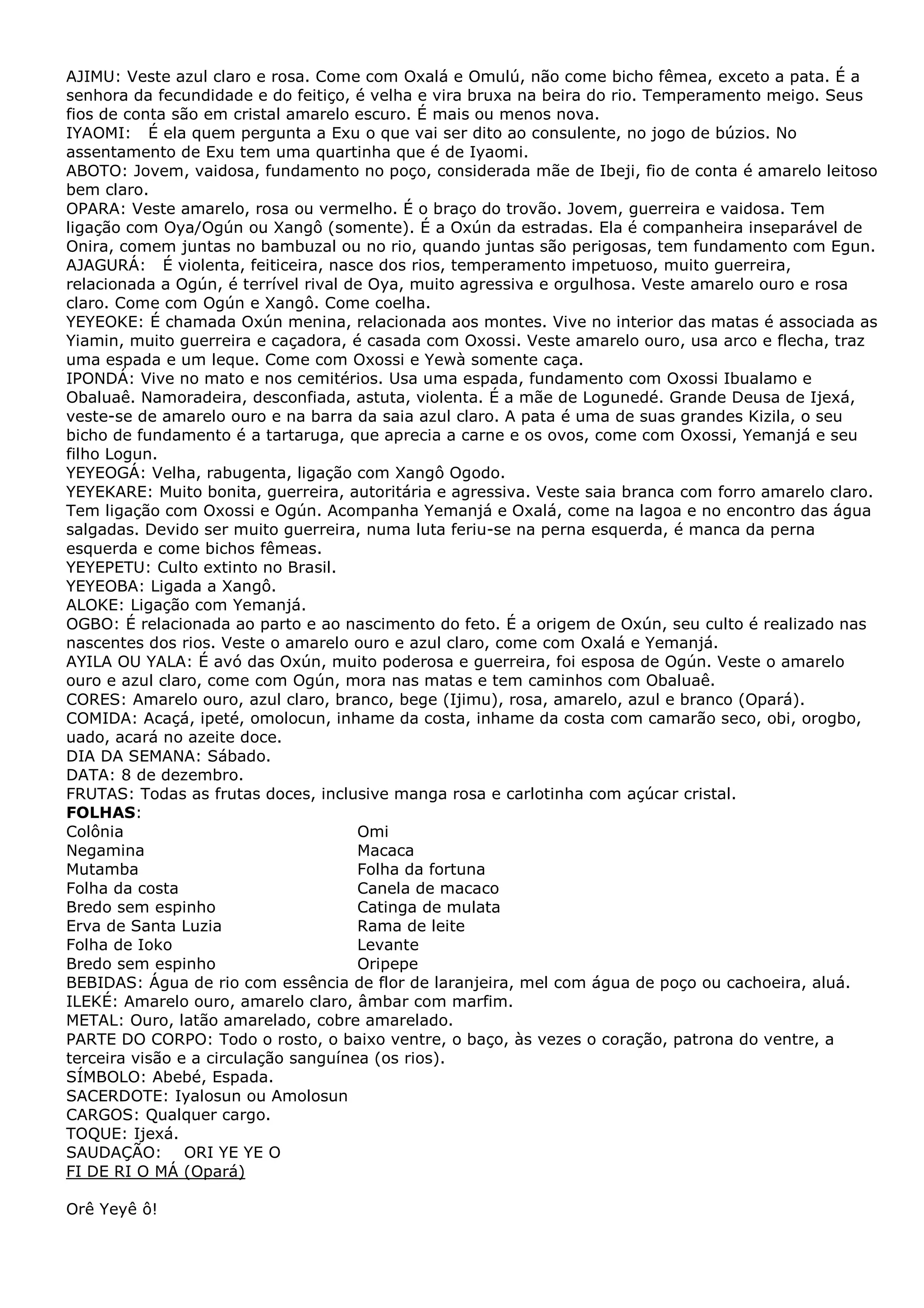 AJIMU: Veste azul claro e rosa. Come com Oxalá e Omulú, não come bicho fêmea, exceto a pata. É a
senhora da fecundidade e do feitiço, é velha e vira bruxa na beira do rio. Temperamento meigo. Seus
fios de conta são em cristal amarelo escuro. É mais ou menos nova.
IYAOMI: É ela quem pergunta a Exu o que vai ser dito ao consulente, no jogo de búzios. No
assentamento de Exu tem uma quartinha que é de Iyaomi.
ABOTO: Jovem, vaidosa, fundamento no poço, considerada mãe de Ibeji, fio de conta é amarelo leitoso
bem claro.
OPARA: Veste amarelo, rosa ou vermelho. É o braço do trovão. Jovem, guerreira e vaidosa. Tem
ligação com Oya/Ogún ou Xangô (somente). É a Oxún da estradas. Ela é companheira inseparável de
Onira, comem juntas no bambuzal ou no rio, quando juntas são perigosas, tem fundamento com Egun.
AJAGURÁ: É violenta, feiticeira, nasce dos rios, temperamento impetuoso, muito guerreira,
relacionada a Ogún, é terrível rival de Oya, muito agressiva e orgulhosa. Veste amarelo ouro e rosa
claro. Come com Ogún e Xangô. Come coelha.
YEYEOKE: É chamada Oxún menina, relacionada aos montes. Vive no interior das matas é associada as
Yiamin, muito guerreira e caçadora, é casada com Oxossi. Veste amarelo ouro, usa arco e flecha, traz
uma espada e um leque. Come com Oxossi e Yewà somente caça.
IPONDÁ: Vive no mato e nos cemitérios. Usa uma espada, fundamento com Oxossi Ibualamo e
Obaluaê. Namoradeira, desconfiada, astuta, violenta. É a mãe de Logunedé. Grande Deusa de Ijexá,
veste-se de amarelo ouro e na barra da saia azul claro. A pata é uma de suas grandes Kizila, o seu
bicho de fundamento é a tartaruga, que aprecia a carne e os ovos, come com Oxossi, Yemanjá e seu
filho Logun.
YEYEOGÁ: Velha, rabugenta, ligação com Xangô Ogodo.
YEYEKARE: Muito bonita, guerreira, autoritária e agressiva. Veste saia branca com forro amarelo claro.
Tem ligação com Oxossi e Ogún. Acompanha Yemanjá e Oxalá, come na lagoa e no encontro das água
salgadas. Devido ser muito guerreira, numa luta feriu-se na perna esquerda, é manca da perna
esquerda e come bichos fêmeas.
YEYEPETU: Culto extinto no Brasil.
YEYEOBA: Ligada a Xangô.
ALOKE: Ligação com Yemanjá.
OGBO: É relacionada ao parto e ao nascimento do feto. É a origem de Oxún, seu culto é realizado nas
nascentes dos rios. Veste o amarelo ouro e azul claro, come com Oxalá e Yemanjá.
AYILA OU YALA: É avó das Oxún, muito poderosa e guerreira, foi esposa de Ogún. Veste o amarelo
ouro e azul claro, come com Ogún, mora nas matas e tem caminhos com Obaluaê.
CORES: Amarelo ouro, azul claro, branco, bege (Ijimu), rosa, amarelo, azul e branco (Opará).
COMIDA: Acaçá, ipeté, omolocun, inhame da costa, inhame da costa com camarão seco, obi, orogbo,
uado, acará no azeite doce.
DIA DA SEMANA: Sábado.
DATA: 8 de dezembro.
FRUTAS: Todas as frutas doces, inclusive manga rosa e carlotinha com açúcar cristal.
FOLHAS:
Colônia
Omi
Negamina
Macaca
Mutamba
Folha da fortuna
Folha da costa
Canela de macaco
Bredo sem espinho
Catinga de mulata
Erva de Santa Luzia
Rama de leite
Folha de Ioko
Levante
Bredo sem espinho
Oripepe
BEBIDAS: Água de rio com essência de flor de laranjeira, mel com água de poço ou cachoeira, aluá.
ILEKÉ: Amarelo ouro, amarelo claro, âmbar com marfim.
METAL: Ouro, latão amarelado, cobre amarelado.
PARTE DO CORPO: Todo o rosto, o baixo ventre, o baço, às vezes o coração, patrona do ventre, a
terceira visão e a circulação sanguínea (os rios).
SÍMBOLO: Abebé, Espada.
SACERDOTE: Iyalosun ou Amolosun
CARGOS: Qualquer cargo.
TOQUE: Ijexá.
SAUDAÇÃO: ORI YE YE O
FI DE RI O MÁ (Opará)
Orê Yeyê ô!

 