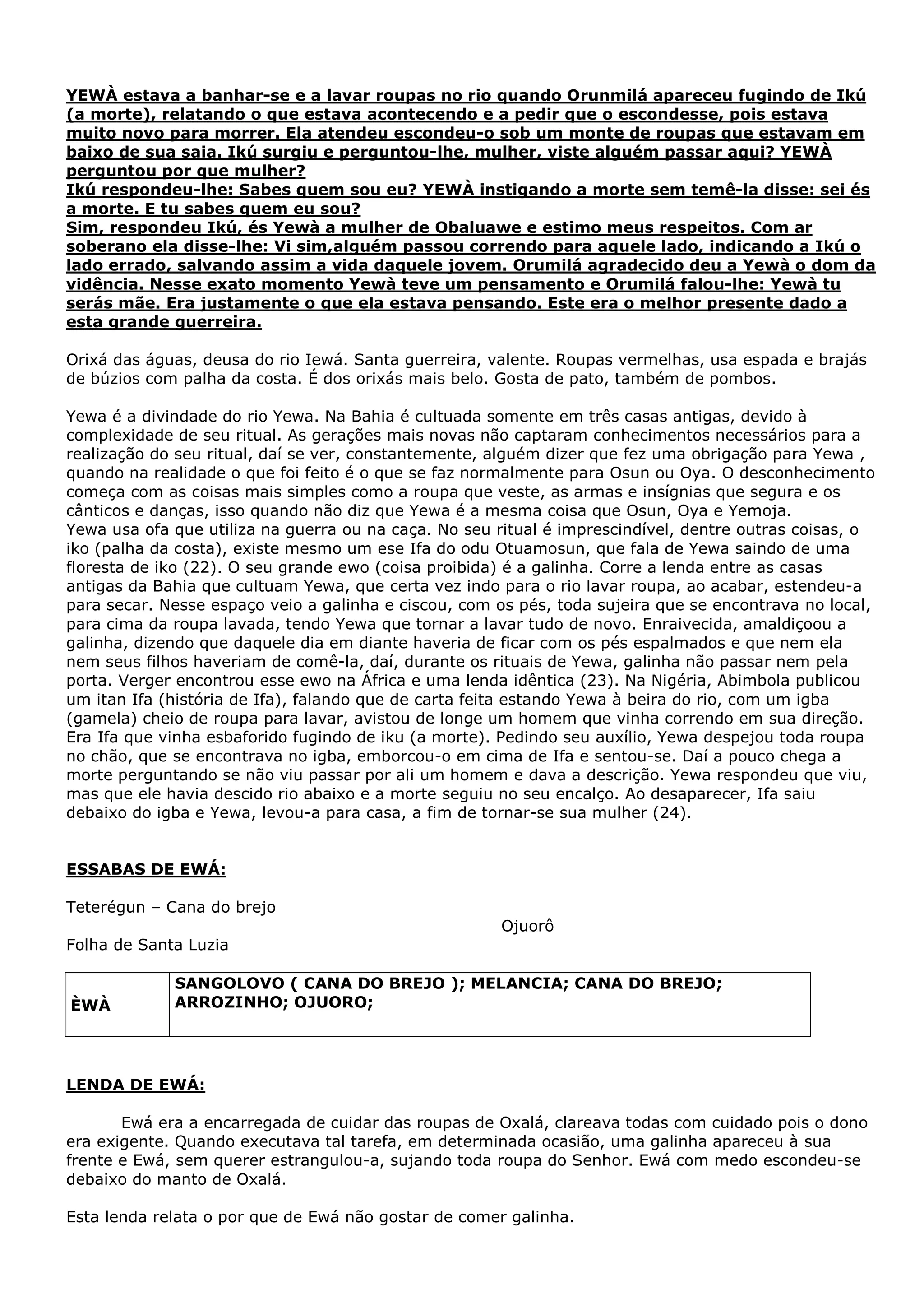 YEWÀ estava a banhar-se e a lavar roupas no rio quando Orunmilá apareceu fugindo de Ikú
(a morte), relatando o que estava acontecendo e a pedir que o escondesse, pois estava
muito novo para morrer. Ela atendeu escondeu-o sob um monte de roupas que estavam em
baixo de sua saia. Ikú surgiu e perguntou-lhe, mulher, viste alguém passar aqui? YEWÀ
perguntou por que mulher?
Ikú respondeu-lhe: Sabes quem sou eu? YEWÀ instigando a morte sem temê-la disse: sei és
a morte. E tu sabes quem eu sou?
Sim, respondeu Ikú, és Yewà a mulher de Obaluawe e estimo meus respeitos. Com ar
soberano ela disse-lhe: Vi sim,alguém passou correndo para aquele lado, indicando a Ikú o
lado errado, salvando assim a vida daquele jovem. Orumilá agradecido deu a Yewà o dom da
vidência. Nesse exato momento Yewà teve um pensamento e Orumilá falou-lhe: Yewà tu
serás mãe. Era justamente o que ela estava pensando. Este era o melhor presente dado a
esta grande guerreira.
Orixá das águas, deusa do rio Iewá. Santa guerreira, valente. Roupas vermelhas, usa espada e brajás
de búzios com palha da costa. É dos orixás mais belo. Gosta de pato, também de pombos.
Yewa é a divindade do rio Yewa. Na Bahia é cultuada somente em três casas antigas, devido à
complexidade de seu ritual. As gerações mais novas não captaram conhecimentos necessários para a
realização do seu ritual, daí se ver, constantemente, alguém dizer que fez uma obrigação para Yewa ,
quando na realidade o que foi feito é o que se faz normalmente para Osun ou Oya. O desconhecimento
começa com as coisas mais simples como a roupa que veste, as armas e insígnias que segura e os
cânticos e danças, isso quando não diz que Yewa é a mesma coisa que Osun, Oya e Yemoja.
Yewa usa ofa que utiliza na guerra ou na caça. No seu ritual é imprescindível, dentre outras coisas, o
iko (palha da costa), existe mesmo um ese Ifa do odu Otuamosun, que fala de Yewa saindo de uma
floresta de iko (22). O seu grande ewo (coisa proibida) é a galinha. Corre a lenda entre as casas
antigas da Bahia que cultuam Yewa, que certa vez indo para o rio lavar roupa, ao acabar, estendeu-a
para secar. Nesse espaço veio a galinha e ciscou, com os pés, toda sujeira que se encontrava no local,
para cima da roupa lavada, tendo Yewa que tornar a lavar tudo de novo. Enraivecida, amaldiçoou a
galinha, dizendo que daquele dia em diante haveria de ficar com os pés espalmados e que nem ela
nem seus filhos haveriam de comê-la, daí, durante os rituais de Yewa, galinha não passar nem pela
porta. Verger encontrou esse ewo na África e uma lenda idêntica (23). Na Nigéria, Abimbola publicou
um itan Ifa (história de Ifa), falando que de carta feita estando Yewa à beira do rio, com um igba
(gamela) cheio de roupa para lavar, avistou de longe um homem que vinha correndo em sua direção.
Era Ifa que vinha esbaforido fugindo de iku (a morte). Pedindo seu auxílio, Yewa despejou toda roupa
no chão, que se encontrava no igba, emborcou-o em cima de Ifa e sentou-se. Daí a pouco chega a
morte perguntando se não viu passar por ali um homem e dava a descrição. Yewa respondeu que viu,
mas que ele havia descido rio abaixo e a morte seguiu no seu encalço. Ao desaparecer, Ifa saiu
debaixo do igba e Yewa, levou-a para casa, a fim de tornar-se sua mulher (24).

ESSABAS DE EWÁ:
Teterégun – Cana do brejo
Ojuorô
Folha de Santa Luzia

ÈWÀ

SANGOLOVO ( CANA DO BREJO ); MELANCIA; CANA DO BREJO;
ARROZINHO; OJUORO;

LENDA DE EWÁ:
Ewá era a encarregada de cuidar das roupas de Oxalá, clareava todas com cuidado pois o dono
era exigente. Quando executava tal tarefa, em determinada ocasião, uma galinha apareceu à sua
frente e Ewá, sem querer estrangulou-a, sujando toda roupa do Senhor. Ewá com medo escondeu-se
debaixo do manto de Oxalá.
Esta lenda relata o por que de Ewá não gostar de comer galinha.

 