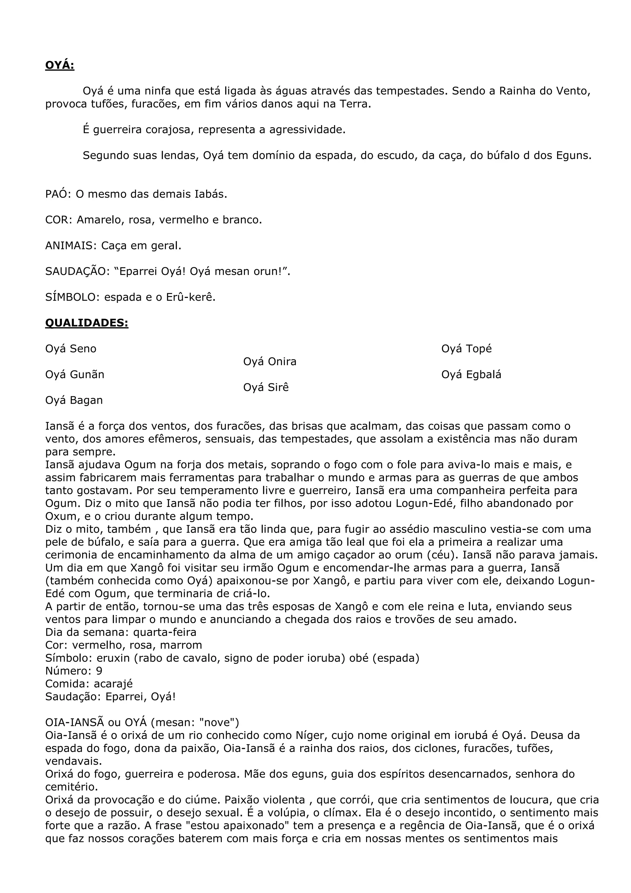 OYÁ:
Oyá é uma ninfa que está ligada às águas através das tempestades. Sendo a Rainha do Vento,
provoca tufões, furacões, em fim vários danos aqui na Terra.
É guerreira corajosa, representa a agressividade.
Segundo suas lendas, Oyá tem domínio da espada, do escudo, da caça, do búfalo d dos Eguns.
PAÓ: O mesmo das demais Iabás.
COR: Amarelo, rosa, vermelho e branco.
ANIMAIS: Caça em geral.
SAUDAÇÃO: “Eparrei Oyá! Oyá mesan orun!”.
SÍMBOLO: espada e o Erû-kerê.
QUALIDADES:
Oyá Topé

Oyá Seno
Oyá Onira

Oyá Egbalá

Oyá Gunãn
Oyá Sirê
Oyá Bagan

Iansã é a força dos ventos, dos furacões, das brisas que acalmam, das coisas que passam como o
vento, dos amores efêmeros, sensuais, das tempestades, que assolam a existência mas não duram
para sempre.
Iansã ajudava Ogum na forja dos metais, soprando o fogo com o fole para aviva-lo mais e mais, e
assim fabricarem mais ferramentas para trabalhar o mundo e armas para as guerras de que ambos
tanto gostavam. Por seu temperamento livre e guerreiro, Iansã era uma companheira perfeita para
Ogum. Diz o mito que Iansã não podia ter filhos, por isso adotou Logun-Edé, filho abandonado por
Oxum, e o criou durante algum tempo.
Diz o mito, também , que Iansã era tão linda que, para fugir ao assédio masculino vestia-se com uma
pele de búfalo, e saía para a guerra. Que era amiga tão leal que foi ela a primeira a realizar uma
cerimonia de encaminhamento da alma de um amigo caçador ao orum (céu). Iansã não parava jamais.
Um dia em que Xangô foi visitar seu irmão Ogum e encomendar-lhe armas para a guerra, Iansã
(também conhecida como Oyá) apaixonou-se por Xangô, e partiu para viver com ele, deixando LogunEdé com Ogum, que terminaria de criá-lo.
A partir de então, tornou-se uma das três esposas de Xangô e com ele reina e luta, enviando seus
ventos para limpar o mundo e anunciando a chegada dos raios e trovões de seu amado.
Dia da semana: quarta-feira
Cor: vermelho, rosa, marrom
Símbolo: eruxin (rabo de cavalo, signo de poder ioruba) obé (espada)
Número: 9
Comida: acarajé
Saudação: Eparrei, Oyá!
OIA-IANSÃ ou OYÁ (mesan: "nove")
Oia-Iansã é o orixá de um rio conhecido como Níger, cujo nome original em iorubá é Oyá. Deusa da
espada do fogo, dona da paixão, Oia-Iansã é a rainha dos raios, dos ciclones, furacões, tufões,
vendavais.
Orixá do fogo, guerreira e poderosa. Mãe dos eguns, guia dos espíritos desencarnados, senhora do
cemitério.
Orixá da provocação e do ciúme. Paixão violenta , que corrói, que cria sentimentos de loucura, que cria
o desejo de possuir, o desejo sexual. É a volúpia, o clímax. Ela é o desejo incontido, o sentimento mais
forte que a razão. A frase "estou apaixonado" tem a presença e a regência de Oia-Iansã, que é o orixá
que faz nossos corações baterem com mais força e cria em nossas mentes os sentimentos mais

 