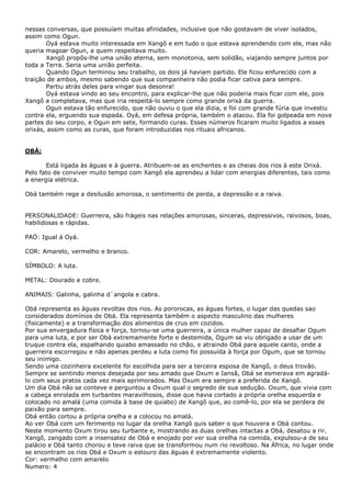 nessas conversas, que possuíam muitas afinidades, inclusive que não gostavam de viver isolados,
assim como Ogun.
Oyá estava muito interessada em Xangô e em tudo o que estava aprendendo com ele, mas não
queria magoar Ogun, a quem respeitava muito.
Xangô propôs-lhe uma união eterna, sem monotonia, sem solidão, viajando sempre juntos por
toda a Terra. Seria uma união perfeita.
Quando Ogun terminou seu trabalho, os dois já haviam partido. Ele ficou enfurecido com a
traição de ambos, mesmo sabendo que sua companheira não podia ficar cativa para sempre.
Partiu atrás deles para vingar sua desonra!
Oyá estava vindo ao seu encontro, para explicar-lhe que não poderia mais ficar com ele, pois
Xangô a completava, mas que iria respeitá-lo sempre como grande orixá da guerra.
Ogun estava tão enfurecido, que não ouviu o que ela dizia, e foi com grande fúria que investiu
contra ela, erguendo sua espada. Oyá, em defesa própria, também o atacou. Ela foi golpeada em nove
partes do seu corpo, e Ogun em sete, formando curas. Esses números ficaram muito ligados a esses
orixás, assim como as curas, que foram introduzidas nos rituais africanos.

OBÁ:
Está ligada às águas e à guerra. Atribuem-se as enchentes e as cheias dos rios à este Orixá.
Pelo fato de conviver muito tempo com Xangô ela aprendeu a lidar com energias diferentes, tais como
a energia elétrica.
Obá também rege a desilusão amorosa, o sentimento de perda, a depressão e a raiva.
PERSONALIDADE: Guerreira, são frágeis nas relações amorosas, sinceras, depressivos, raivosos, boas,
habilidosas e rápidas.
PAÓ: Igual à Oyá.
COR: Amarelo, vermelho e branco.
SÍMBOLO: A luta.
METAL: Dourado e cobre.
ANIMAIS: Galinha, galinha d`angola e cabra.
Obá representa as águas revoltas dos rios. As pororocas, as águas fortes, o lugar das quedas sao
considerados domínios de Obá. Ela representa também o aspecto masculino das mulheres
(fisicamente) e a transformação dos alimentos de crus em cozidos.
Por sua envergadura física e força, tornou-se uma guerreira, a única mulher capaz de desafiar Ogum
para uma luta, e por ser Obá extremamente forte e destemida, Ogum se viu obrigado a usar de um
truque contra ela, espalhando quiabo amassado no chão, e atraindo Obá para aquele canto, onde a
guerreira escorregou e não apenas perdeu a luta como foi possuída à força por Ogum, que se tornou
seu inimigo.
Sendo uma cozinheira excelente foi escolhida para ser a terceira esposa de Xangô, o deus trovão.
Sempre se sentindo menos desejada por seu amado que Oxum e Iansã, Obá se esmerava em agradálo com seus pratos cada vez mais aprimorados. Mas Oxum era sempre a preferida de Xangô.
Um dia Obá não se conteve e perguntou a Oxum qual o segredo de sua sedução. Oxum, que vivia com
a cabeça enrolada em turbantes maravilhosos, disse que havia cortado a própria orelha esquerda e
colocado no amalá (uma comida à base de quiabo) de Xangô que, ao comê-lo, por ela se perdera de
paixão para sempre.
Obá então cortou a própria orelha e a colocou no amalá.
Ao ver Obá com um ferimento no lugar da orelha Xangô quis saber o que houvera e Obá contou.
Neste momento Oxum tirou seu turbante e, mostrando as duas orelhas intactas a Obá, desatou a rir.
Xangô, zangado com a insensatez de Obá e enojado por ver sua orelha na comida, expulsou-a de seu
palácio e Obá tanto chorou e teve raiva que se transformou num rio revoltoso. Na África, no lugar onde
se encontram os rios Obá e Oxum o estouro das águas é extremamente violento.
Cor: vermelho com amarelo
Numero: 4

 