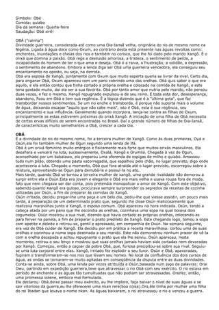 Símbolo: Obé
Comida: quiabo
Dia da semana: Quarta-feira
Saudação: Obá xirê!
OBÁ ("rainha")
Divindade guerreira, considerada até como uma Oia-Iansã velha, originária do rio de mesmo nome na
Nigéria. Ligada à água doce como Oxum, ao contrário desta está presente nas águas revoltas como:
enchentes, inundações e cheias dos rios e também no corisco, que lhe foi dado pelo marido Xangô. É o
orixá que domina a paixão. Obá rege a desilusão amorosa, a tristeza, o sentimento de perda, a
incapacidade do homem de ter o que ama e deseja. Obá é a raiva, a frustração, a solidão, a depressão,
o sentimento de abandono. Embora a lenda diga ser Obá uma guerreira vencedora, ela conseguiu seu
encantamento no oposto, ou seja, na derrota.
Obá era esposa de Xangô, juntamente com Oxum que muito esperta queria se livrar da rival. Certo dia,
para enganar Obá, Oxum apareceu com um pano cobrindo uma das orelhas. Obá quis saber o que era
aquilo, e ela então contou que tinha cortado a própria orelha e colocado na comida de Xangô, e este
teria gostado muito, daí ela ser a sua favorita. Obá por tanto amor que nutria pelo marido, não pensou
duas vezes, e fez o mesmo. Xangô repugnado expulsou-a de seu reino. E toda esta dor, desesperança,
abandono, ficou em Obá e tem sua regência. É a lógica dizendo que é a "última gota", que faz
transbordar nossos sentimentos. Se um rio enche e transborda, é porque não suporta mais o volume
de água, deixando escapar "aquilo que não cabe mais", isto é Obá, esta é sua regência, seu
encantamento e sua influência. Geralmente quando incorpora, lança-se contra as filhas de Oxum,
principalmente se estas estiverem próximas do orixá Xangô. A iniciação de uma filha de Obá necessita
de certas ervas difíceis de serem encontradas no Brasil. Daí o grande número de filhas de Oia-Iansã,
de características muito semelhantes a Obá, crescer a cada dia.
OBÁ
É a divindade do rio do mesmo nome, foi a terceira mulher de Xangõ. Como ás duas primeiras, Oyá e
Osún,ela foi também mulher de Ogun segundo uma lenda de Ifá.
Obá é um orixá feminino muito enérgico e fisicamente mais forte que muitos orixás masculinos. Ela
desafiara e vencerá na luta, sucessivamente, Oxalá, Xangô e Orumilá. Chegada à vez de Ogun,
aconselhado por um babalawo, ela preparou uma oferenda de espigas de milho e quiabo. Amassou
tudo num pilão, obtendo uma pasta escorregadia, que espalhou pelo chão, no lugar previsto, digo onde
aconteceria a luta. Chegado o momento, Obá que fora atraída até o lugar previsto, escorregou sobre a
mistura, aproveitando-se Ogun para derrubá-la e possuí-la no ato.
Mais tarde, quando Obá se tornou a terceira mulher de xangõ, uma grande rivalidade não demorou a
surgir entre ela e Osún.Esta era jovem e elegante e Obá era mais velha e usava roupa fora de moda,
fato que nem chegava ser dar conta, pois pretendia monopolizar o amor de Xangô. Com este objetivo,
sabendo quanto Xangô era guloso, procurava sempre surpreender os segredos da receitas de cozinha
utilizadas por Osún, a fim de preparar ás comidas de Xangõ.
Osún irritada, decidiu pregar-lhe uma peça e um belo dia, pediu-lhe que viesse assistir, um pouco mais
tarde, á preparação de um determinado prato que, segundo lhe disse Osún maliciosamente que
realizava maravilhas junto a Xangõ, o esposo comum. Obá apareceu na hora indicada. Osún, tendo a
cabeça atada por um pano que lhe escondia as orelhas, cozinhava uma sopa na qual boiava dois
cogumelos. Osún mostrou a sua rival, dizendo que havia cortado as próprias orelhas, colocando-as
para ferver na panela, a fim de preparar o prato predileto de Xangõ. Este chegando logo, tomou a sopa
com apetite e deleite e retirou-se, gentil e apressado, em companhia de Osún. Na semana seguinte,
era vez de Obá cuidar de Xangõ. Ela decidiu por em prática a receita maravilhosa: cortou uma de suas
orelhas e cozinhou-a numa sopa destinada a seu marido. Este não demonstrou nenhum prazer de vê-la
com a orelha decepada a achou repugnante o prato que ela lhe serviu. Osún apareceu, neste
momento, retirou o seu lenço e mostrou que suas orelhas jamais haviam sido cortadas nem devoradas
por Xangô. Começou, então a caçoar da pobre Obá, que, furiosa precipitou-se sobre sua rival. Seguiuse uma luta corporal entre elas. Xangõ, irritado fez explodir o seu furor. Osún e Obá, apavoradas,
fugiram e transformaram-se nos rios que levam seu nomes. No local da confluência dos dois cursos de
água, as ondas se tornaram-se muito agitadas em conseqüência da disputa entre as duas divindades.
Conta-se ainda, sobre Obá, uma lenda por vezes atribuída a Osún,baseada num jogo de palavras: Orai
Owu, partindo em expedição guerreira,teve que atravessar o rio Obá com seu exército. O rio estava em
período de enchente e as águas tão tumultuadas que não podiam ser atravessadas. Oreifez, então,
uma promessa solene, embora mal formulada.
Ele declarou: Obá,deixe passar meu exército, eu lhe imploro, faça baixar o nível de suas águas e se
sair vitorioso da guerra,eu lhe oferecerei uma nkan rere(boa coisa).Ora,êle tinha por mulher uma filha
do rei Ibadan que levava o nome nkan. As águas baixaram, o rei atravessou o rio e venceu a guerra.

 