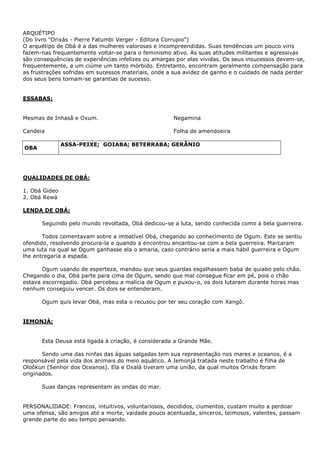 ARQUÉTIPO
(Do livro "Orixás - Pierre Fatumbi Verger - Editora Corrupio")
O arquétipo de Obá é a das mulheres valorosas e incompreendidas. Suas tendências um pouco viris
fazem-nas frequentemente voltar-se para o feminismo ativo. As suas atitudes militantes e agressivas
são consequências de experiências infelizes ou amargas por elas vividas. Os seus insucessos devem-se,
frequentemente, a um ciúme um tanto mórbido. Entretanto, encontram geralmente compensação para
as frustrações sofridas em sucessos materiais, onde a sua avidez de ganho e o cuidado de nada perder
dos seus bens tornam-se garantias de sucesso.

ESSABAS:
Mesmas de Inhasã e Oxum.

Negamina

Candeia

Folha de amendoeira
ASSA-PEIXE; GOIABA; BETERRABA; GERÂNIO

OBA

QUALIDADES DE OBÁ:
1. Obá Gideo
2. Obá Rewá
LENDA DE OBÁ:
Seguindo pelo mundo revoltada, Obá dedicou-se a luta, sendo conhecida como a bela guerreira.
Todos comentavam sobre a imbatível Obá, chegando ao conhecimento de Ogum. Este se sentiu
ofendido, resolvendo procura-la e quando a encontrou encantou-se com a bela guerreira. Marcaram
uma luta na qual se Ogum ganhasse ela o amaria, caso contrário seria a mais hábil guerreira e Ogum
lhe entregaria a espada.
Ogum usando de esperteza, mandou que seus guardas esgalhassem baba de quiabo pelo chão.
Chegando o dia, Obá parte para cima de Ogum, sendo que mal consegue ficar em pé, pois o chão
estava escorregadio. Obá percebeu a malícia de Ogum e puxou-o, os dois lutaram durante horas mas
nenhum conseguiu vencer. Os dois se entenderam.
Ogum quis levar Obá, mas esta o recusou por ter seu coração com Xangô.

IEMONJÁ:
Esta Deusa está ligada à criação, é considerada a Grande Mãe.
Sendo uma das ninfas das águas salgadas tem sua representação nos mares e oceanos, é a
responsável pela vida dos animais do meio aquático. A Iemonjá tratada neste trabalho é filha de
Oloôkun (Senhor dos Oceanos). Ela e Oxalá tiveram uma união, da qual muitos Orixás foram
originados.
Suas danças representam as ondas do mar.
PERSONALIDADE: Francos, intuitivos, voluntariosos, decididos, ciumentos, custam muito a perdoar
uma ofensa, são amigos até a morte, vaidade pouco acentuada, sinceros, teimosos, valentes, passam
grande parte do seu tempo pensando.

 