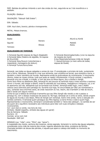 PAÓ: Batidas de palmas imitando o som das ondas do mar, seguindo-se as 3 de reverência e o
adobale.
FILIAÇÃO: Oloôkun
SAUDAÇÂO: “Odoiyá! Odô Siaba!”.
DIA: Sábado.
COR: Azul claro, branco, pérola e transparente.
METAL: Metais brancos.
QUALIDADES:
Asaba

Akurá ou Konlá
Ranara

Ogunté
Olossa

Malebô
Asesu

Yemowo
QUALIDADES DE YEMONJÉ:
1.Yemanjá Ogunté (esposa de Ogum Alagbedé)
2.Yemanjá Saba (fiadeira de algodão, foi esposa
de Orunmilá)
3.Yemanjá Sesu/Susure (voluntariosa e
respeitável, mensageira de olokun)
4.Yemanjá Tuman/Aynu/Iewa

5.Yemanjá Ataramogba/Iyáku (vive na espuma
da ressaca da maré)
6.Iya Masemale/Iamasse (mãe de Xangô)
7. Awoyó/Iemowo (a mais velha de todas,
esposa de Oxalá)

Iemanjá, sao todas as águas salgadas e areias do mar. É considerada o princípio de tudo, juntamente
com a terra, Oduduwa. Iemanjá é o mar que alimenta, que umidifica as terras, que energiza a terra, e
também o maior cemitério do mundo. Representa ainda as profundezas do inconsciente, o movimento
rítmico, todas as coisas cíclicas, tudo que pode se repetir infinitamente. A força contida, o equilíbrio.
Iemanjá uniu-se a Oxalá, a criação, e com ele teve os filhos Ogum, Exu e Oxóssi e Xangô.
Como seus filhos se afastaram dela, Iemanjá foi aos poucos se sentindo mais e mais sozinha e resolveu
correr o mundo, até chegar a Okerê, onde foi adorada por sua beleza, inteligência e meiguice. Lá, o rei
se apaixonou por ela, desejando que se tornasse sua mulher. Iemanjá então fugiu, mas o Alafin
colocou seus exércitos para persegui-la. Durante sua fuga, foi encurralada por Oke (as montanhas) e
caiu, cortando seus enormes seios, de onde nasceram os rios. Assim, ela é também a mãe de Oxum,
Obá e Iansã (em alguns mitos).
Conta-se que a beleza de Iemanjá é tamanha que seu filho Xangô não resistiu a ela e passou a
persegui-la, com o desejo incestuoso de possuí-la. Na fuga, Iemanjá cai e corta os seios, dando origem
às águas do mundo e aos Ibejis, filhos de Xangô com Iemanjá. Outro mito ainda, narra a sedução em
sentido contrário. É Iemanjá quem persegue seu filho Aganju (a terra firme) e este é quem foge.
Representando o inconsciente, Iemanjá é considerada também a "dona das cabeças", no sentido de ser
ela quem dá o equilíbrio necessário aos indivíduos para lidar com suas emoções e desejos
inconscientes.
Cor: azul claro e verde, nos tons do mar.
Símbolo: Abebê (espelho, símbolo das águas em geral)
Dia da Semana: Sábado
Numero: 10
Comida: arroz com mel
Saudação: Odô Iyá!
IEMANJÁ (iya: "mãe"; omo: "filho"; eja: "peixe").
A majestade dos mares, senhora dos oceanos, sereia sagrada, Iemanjá é a rainha das águas salgadas,
considerada como mãe da maioria dos orixás, regente absoluta dos lares, protetora da família.
Chamada também de deusa das pérolas, é aquela que apara a cabeça dos bebês no momento de
nascimento.

 