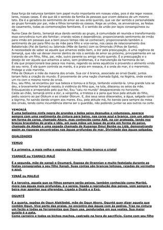 Essa força da natureza também tem papel muito importante em nossas vidas, pois é ela reger nossos
lares, nossas casas. É ela que dá o sentido da família às pessoas que vivem debaixo de um mesmo
teto. Ela é a geradora do sentimento de amor ao seu ente querido, que vai dar sentido e personalidade
ao grupo formado por pai, mãe e filhos tornando-os coesos. Rege as uniões, os aniversários, as festas
de casamento, todas as comemorações familiares. É o sentido da união por laços consangüíneos ou
não.
Numa Casa de Santo, Iemanjá atua dando sentido ao grupo, à comunidade ali reunida e transformando
essa convivência num ato familiar; criando raízes e dependência; proporcionando sentimento de irmão
para irmão em pessoas que a bem pouco tempo não se conheciam; proporcionando também o
sentimento de pai para filho ou de mãe para filho e vice-versa, nos casos de relacionamento dos
Babalorixás (Pai de Santo) ou Ialorixás (Mãe de Santo) com os Omorixás (Filhos de Santo).
A necessidade de saber se aquele que amamos estão bem, a dor pela preocupação, é uma regência de
Iemanjá, que não vai deixar morrer dentro de nós o sentido de amor ao próximo, principalmente em se
tratando de um filho, filha, pai, mãe, outro parente ou amigo muito querido. É a preocupação e o
desejo de ver aquele que amamos a salvo, sem problemas, é a manutenção da harmonia do lar.
É ela que proporcionará boa pesca nos mares, regendo os seres aquáticos e provendo o alimento vindo
do seu reino. É ela quem controla as marés, é a praia em ressaca, é a onda do mar, é o maremoto.
Protege a vida marinha.
Filha de Olokum e mãe da maioria dos orixás. Sua cor é branca, associada ao orixá Oxalá; juntos
teriam feito a criação do mundo. É proveniente de uma nação chamada Egbá, na Nigéria, onde existe
um rio com o mesmo nome do orixá.
Exu, seu filho, se encantou por sua beleza e tomou-a à força, tentando violentá-la. Uma grande luta se
deu, e bravamente Iemanjá resistiu à violência do filho que, na luta, dilacerou os seios da mãe.
Enlouquecido e arrependido pelo que fez, Exu "caiu no mundo" desaparecendo no horizonte.
Caída ao chão, Iemanjá entre a dor, a vergonha, a tristeza e a pena que teve pela atitude do filho,
pediu socorro ao pai Olokum e ao criador Olorum. E, dos seus seios dilacerados, a água, salgada como
a lágrima, foi saindo dando origem aos mares. Exu, pela atitude má, foi banido para sempre da mesa
dos orixás, tendo como incumbência eterna ser o guardião, não podendo juntar-se aos outros na corte.
YEMONJÁ
É uma belíssima ninfa negra de grandes e belos seios desnudos e volumosos, aparece
sempre com uma vestimenta da cintura para baixo, nas cores azul e branca, com um adorno
em forma de coroa, chamado Akoro, mas conhecido como Adê, na cor prateada, tendo nos
braços braceletes de prata e idés, em suas mãos um leque de prata em forma de peixe,
chamado de Abebè e uma espada chamada de Kupanga Omyi Benbe ou Lidá, demonstrando
assim as riquezas encontradas nas águas profundas do mar. Divindade das águas salgadas.
QUALIDADES
YEMUO
É a primeira, a mais velha e esposa de Xangô. Veste branco e cristal
YIAMACÈ ou YIAMACI-MALÉ
É a segunda, mãe de xangô e Oxumaré. Esposa de Orannian e muito festejada durante as
festas consagradas a seu filho Xangô. Suas contas são brancas leitosas, rajadas de vermelho
e azul.
YINAÉ ou MALELE
É a terceira, aquela que os filhos sempre serão peixes, também conhecida como Maribó,
mora nas águas mais profundas, é a sereia, ligada a reprodução dos peixes, vem sempre a
beira mar apanhar sua oferendas. Ligada a Oxalá e a Exú.
OGUNTÉ
É a quarta, espôsa de Ogun Alakibebé, mãe de Ogun Akoro. Ogunté quer dizer aquela que
contém Ogun. Vive perto das praias, no encontro das águas com ás pedras. Traz na cintura
um facão e todas as ferramentas que Ogun usa, penduradas em sua vestes. Sua maior
quizila é a pata.
Come carneiro e todos os bichos machos, castrado na hora do sacrificio. Come com seu filho

 