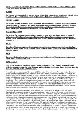 Ogun nos campos e caminhos. Veste azul marinho e branco cristal ou verde e branco (nas
casas de jeje não come carneiro).
OLOSSÁ
É a quinta. Come com Osún e Nanan. Veste verde claro e sua contas são branco cristal. Come
carneiro castrado na hora do sacrificio (nas casas de jeje não se copa carneiro).
ASAABÁ ou SOBÁ
É a sexta.É velha e manca da perna esquerda, devido uma luta com Exú. Muito rabujenta e
traiçoeira, fala de costas,fia as roupas de Oxalá e comanda ás camadas profundas do mar.
Foi casada com Orumilá IFÁ e usa uma corrente de prata no tornozelo, come pata e tem
pavor de carneiro, come junto com Omolú,Osún Karé e Oxalá.
YIASESSU ou SESSU
É a sétima. É a mensageira de Olóòkun, o deus do mar. Vive nas águas sujas do mar e é
muito esquecida e lenta. Come com Obaluwàiyé e Ogun. Veste verde água e suas contas
branco cristal. Come pata e carneiro castrado na hora do sacrifício(na nação jeje não come
carneiro).
AKURÀ
É a oitava. Vive nas espumas do mar, aparece vestida com lodo do mar e coberta de algas
marinhas. Muito rica e pouco vaidosa. Adora carneiro, come com Nanan, veste o verde água
e contas iguais.
AYIO
É a nona. Muito velha e veste sete anáguas para proterger-se. Vive no mar e descansa na
lagoa. Come com Osún e Nanan.
SUAS FOLHAS
Erva prata, macassá, capueraba branca e azul, umbúba, oxibata, altéia, arassá da praia,
colõnia, condessa, graviola, erva de santa luzia, mãe boa, lágrima de Nossa senhora, pata de
vaca e a principal que é o papo de peru.
Iemanjá, cujo nome deriva de Yèyé omo ejá ("Mãe cujos filhos são peixes"), é o orixá dos Egbá, uma
nação iorubá estabelecida outrora na região entre Ifé e Ibadan, onde existe ainda o rio Yemoja. As
guerras entre nações iorubás levaram os Egbá a emigrar na direção oeste, para Abeokutá, no início do
século XIX. Evidentemente, não lhes foi possível levar o rio, mas, em contrapartida, transportaram
consigo os objetos sagrados, suportes do àse da divindade, e o rio Ògùn, que atravessa a região,
tornou-se, a partir de então, a nova morada de Yemanjá. Este rio Ògùn não deve, entretanto, ser
confundido com Ògún, o deus do ferro e dos ferreiros, contrariamente à opinião de numerosos que
escreveram sobre o assunto no fim do século passado. Não nos deteremos nas extravagantes
hipóteses do Padre Baudin, retomadas com entusiasmo pelo Tenente-Coronel Ellis e outros autores.
Daremos, porém, em notas um resumo destes textos.
O principal templo de Iemanjá está localizado em Ibará, um bairro de Abeukutá. Os fiéis desta
divindade vão todos os anos buscar a água sagrada para lavar os axés, não no rio Ògùn, mas numa
fonte de um dos seus afluentes, o rio Lakaxa. Essa água é recolhida em jarras, transportada numa
procissão seguida por pessoas que carregam esculturas de madeira(ère) e um conjunto de tambores. O
cortejo na volta, vai saudar as pessoas importantes do bairro, começando por Olúbàrà, o rei de Ibará.
Iemanjá seria filha de Olóòkun, deus (em Benin) ou deusa (em Ifé) do mar. Numa história de Ifá, ela
aparece "casada pela primeira vez com Orunmilá, senhor das adivinhações, depois com Olofin, rei de
Ifé,...Iemanjá, cansada de sua permanência em Ifé, foge mais tarde em direção ao Oeste. Outrora,
Olóòkun lhe havia dado, por medida de precaução, uma garrafa contendo um preparado, pois "não se
sabe jamais o que pode acontecer amanhã", com a recomendação de quebrá-la no chão em caso de
extremo perigo. E assim, Iemanjá foi instalar-se no "Entardecer-da-Terra", o Oeste. Olofin-Odùduà, rei
de Ifé, lançou seu exército à procura de sua mulher. Cercada, Iemanjá, em vez de se deixar prender e

 