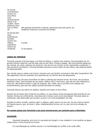 Os Orixás
normalmente
trazem em
seus filhos
suas
características
físicas e de
caráter. Assim
podemos dizer
que os filhos
de:
Os Orixás têm
suas
preferências
também
quanto aos
metais.
Calendário
Festivo da
Umbanda

São pessoas facilmente irritáveis, generosas até certo ponto, de
tendência maternal e amantes da solidão.

A prata.
15 de agosto.

LENDA DE YEMONJÁ
Yemonjá, grande orixá das águas, era filha de Olokun, o senhor dos oceanos. Era possuidora de um
grande instinto maternal, que fez dela mãe de dez filhos. Embora casada, não tinha grande apego por
seu marido. Às vezes, pensava em deixá-lo, mas ele era um homem muito importante e poderoso, e
não permitiria tal desonra. Yemonjá também pensava no bem-estar de seus filhos, não podendo deixálos desamparados.
Seu marido usava o poder com tirania, inclusive com sua família, tornando a vida dela insuportável. Ela
não agüentava mais se submeter aos caprichos de um homem que ela desprezava.
Ela procurou seu pai para aconselhar-se sobre a atitude que deveria tomar. No fundo, ela já estava
decidida a fugir, mas precisava de seu apoio. Olokun não a recriminou, pois ela era uma soberana e,
como tal, não poderia aceitar o jugo de ninguém. Ele, então, deu à sua filha uma cabaça com
encantamentos, para que ela usasse quando estivesse em perigo.
Yemonjá colocou seu plano em prática, fugindo com todos os seus filhos.
Quando ela já estava bem longe de sua aldeia, viu que estava sendo perseguida pelo exército de seu
marido. Pensou em enfrentá-los, mas eles eram muitos e seria uma luta desleal. Yemonjá odeia os
confrontos, pela destruição que causam, já que é um orixá propagador de vida.
Quando se sentiu acuada, resolveu abrir a cabaça e pedir socorro ao seu pai. Do seu interior escoou
um líquido escuro, que, ao tocar o chão, imediatamente formou um rio, que corria em direção ao
oceano.
Foi nessas águas que Yemonjá e seu povo encontraram um caminho para a liberdade.

OXUMARÉ:
Oxumaré (serpente, arco-íris) é a servidora de Xangô e o seu trabalho é o de recolher as águas
caídas sobre a Terra durante as chuvas.
É a manifestação do conflito natural, é a manifestação do conflito e da união (DÃ).

 