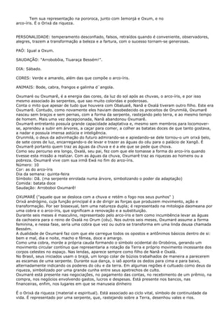 Tem sua representação na pororoca, junto com Iemonjá e Oxum, e no
arco-íris. É o Orixá da riqueza.
PERSONALIDADE: temperamento desconfiado, falsos, retraídos quando é conveniente, observadores,
alegres, trazem a transformação a beleza e a fartura, com o sucesso tornam-se generosas.
PAÓ: Igual a Oxum.
SAUDAÇÃO: “Arrobobôia, Tiuaraça Bessém!”.
DIA: Sábado.
CORES: Verde e amarelo, além das que compõe o arco-íris.
ANIMAIS: Bode, cabra, frangos e galinha d`angola.
Oxumaré ou Oxumarê, é a energia das cores, da luz do sol após as chuvas, o arco-íris, e por isso
mesmo associado às serpentes, que sao muito coloridas e poderosas.
Conta o mito que apesar de tudo que houvera com Obaluaiê, Nanã e Oxalá tiveram outro filho. Este era
Oxumarê. Contudo, como novamente eles haviam desobedecido os preceitos de Orunmilá, Oxumarê
nasceu sem braços e sem pernas, com a forma da serpente, rastejando pelo terra, e ao mesmo tempo
de homem. Mais uma vez decepcionada, Nanã abandonou Oxumarê.
Oxumarê entretanto possuía grande capacidade adaptativa e, mesmo sem membros para locomoverse, aprendeu a subir em árvores, a caçar para comer, a colher as batatas doces de que tanto gostava,
a nadar e possuía imensa astúcia e inteligência.
Orunmilá, o deus da adivinhação do futuro admirando-se e apiedando-se dele tornou-o um orixá belo,
de sete cores de luz, encarregando-o de levar e trazer as águas do céu para o palácio de Xangô. É
Oxumarê portanto quem traz as águas da chuva e é a ele que se pede que chova.
Como seu percurso era longo, Oxalá, seu pai, fez com que ele tomasse a forma do arco-íris quando
tivesse esta missão a realizar. Com as águas da chuva, Oxumarê traz as riquezas ao homens ou a
pobreza. Oxumarê vive com sua irmã Ewá no fim do arco-íris.
Número: 10
Cor: as do arco-íris
Dia da semana: quinta-feira
Símbolo: Dã. (ma serpente enrolada numa árvore, simbolizando o poder da adaptação)
Comida: batata doce
Saudação: Arroboboi Oxumarê!
OXUMARÉ ("aquele que se desloca com a chuva e retém o fogo nos seus punhos" )
Orixá andrógino, cuja função principal é a de dirigir as forças que produzem movimento, ação e
transformação. Por ser bissexual, tem uma natureza dupla; é representado na mitologia daomeana por
uma cobra e o arco-íris, que significam a renovação e a substituição.
Durante seis meses é masculino, representado pelo arco-íris e tem como incumbência levar as águas
da cachoeira para o reino de Oxalá no Orum (céu). Nos outros seis meses, Oxumaré assume a forma
feminina, e nessa fase, seria uma cobra que vez ou outra se transforma em uma linda deusa chamada
Bessém.
A dualidade de Oxumaré faz com que ele carregue todos os opostos e antônimos básicos dentro de si:
bem e mal, dia e noite, macho e fêmea, doce e amargo.
Como uma cobra, morde a própria cauda formando o símbolo ocidental do Orobóros, gerando um
movimento circular contínuo que representaria a rotação da Terra e próprio movimento incessante dos
corpos celestes no espaço. Nas lendas, aparece sempre como filho de Nanã e Oxalá.
No Brasil, seus iniciados usam o brajá, um longo colar de búzios trabalhados de maneira a parecerem
as escamas de uma serpente. Durante sua dança, o iaô aponta os dedos para cima e para baixo,
alternadamente indicando os poderes do céu e da terra. Em algumas regiões é cultuado como deus da
riqueza, simbolizado por uma grande cunha entre seus apetrechos de culto.
Oxumaré está presente nas negociações, no pagamento das contas, no recebimento de um prêmio, na
compra, nos negócios envolvendo gastos, lucros e despesas. Está presente nos bancos, nas
financeiras, enfim, nos lugares em que se manuseia dinheiro
É o Orixá da riqueza (material e espiritual). Está associado ao ciclo vital, símbolo de continuidade da
vida. É representado por uma serpente, que, rastejando sobre a Terra, desenhou vales e rios.

 