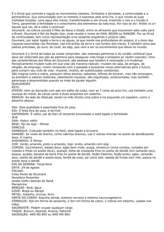 É o Orixá que controla e regula os movimentos celestes. Simboliza a atividade, a continuidade e a
permanência. Sua comunicação com os homens é expressa pelo arco-íris, o que revela as suas
múltiplas funções. Leva água dos mares, transformando-a em chuva, trazendo o raio e o trovão à
Terra, garantindo a fertilidade e o crescimento dos elementos da natureza. Por isso se diz: Àróbò vo yi!
Aquele que vai, dá a volta e continua!
Oxumaré, na cultura yorubá é filho de Nana e Oxalá, entre os africanos que trouxeram este culto para
o Brasil, Oxumaré é Rei da Nação Jeje, onde recebe o nome de DAN, BESEN ou DANGBÉ. Por se Orixá
da continuidade, tem como representação uma serpente engolindo o próprio rabo.
Oxumaré, por estar ligado a terra e as águas, já que reside nas profundezas do oceano, é o dono das
riquezas escondidas nas florestas, nas entranhas da terra e nos fundos dos mares. É também dono das
pedras preciosas, do ouro, do coral, do sègi, que vem a ser os excrementos que deixa no mundo.
Oxumaré é o Orixá de todas as coisas compridas: das extensas palmeiras e do cordão umbilical (que
deve ser enterrado aos pés da palmeira para assegurar vida longa e próspera ao recém-nascido). Uma
das características dos filhos de Oxumaré, são pessoas que tendem à renovação e à mudança.
Periodicamente mudam tudo em sua vida (de maneira radical): mudam de casa, de amigos, de
religião, de emprego; vivem rompendo com o passado e buscando novas alternativas para o futuro,
para cumprir seu ciclo de vida: mutável, incerto, de substituições constantes.
São magras como a cobra, possuem olhos atentos, salientes, difíceis de encarar, mas não enxergam,
se prendem a valores materiais, ostentando riquezas; são orgulhosas, exibicionistas, mas também
generosas e desprendidas quando se trata de ajudar alguém.
QUALIDADES
KETU
EFERIN: Vem ao barracão com ade em palha da costa, com as 7 cores do arco-íris, usa também uma
couraça de metal, de várias cores e duas serpentes em estanho.
EBASUN: Ao lado de Obaluaê, tendo na mão direita uma cobra e na esquerda um espadim, como o
desenho abaixo:
Obs: Esta qualidade é assentada fora de casa.
EJO: É feita fora de casa, é terrível
KAFORIDAN: É velho, pai de Dan (A serpente encantada) e está ligado a fertilidade
JEJE
DAN: Vodun velho
BESE: Rei do Jeje – fêmea
DANCILÉ:
DANBAGLÁ: Cultuado também no Haiti, está ligado a bruxaria
DANGBÉ: Se veste de branco, come cabritos brancos, usa 2 cobras imersas no azeite de dendê/azeite
doce. É macho
AYDOWEDO: É fêmea
COR: Verde, amarelo, preto e amarelo, Jeje: preto, amarelo com sègi
COMIDA: Isu(inhame), batata doce, egbo bem mole, acaçá, omolocun (ovos cozidos, cortados em
rodelas e fritas no azeite doce), acarajé, folha de mostarda frita no azeite de dendê com camarão seco,
pipoca, quiabo, banana da terra frita no azeite de dendê, feijão fradinho, feijão preto, egbo, camarão
seco, azeite de dendê e azeite doce, farofa de ovos, sai como ebó: salada de frutas com mel, pipoca no
azeite doce e dendê
DIA DA SEMANA: Terça-feira
DATA: 24 de agosto
FOLHAS:
Iroko Pente de Oxumaré
Parietária Mutamba
taioba Golfo redondo de Nanã
Mariazinha
BEBIDAS: Aluá, água
ILEKÉ: Brajá ou Barajá
METAL: Estanho, bronze, ferro
PARTE DO CORPO: Espinha dorsal, sistema nervoso e sistema neurovegetativo
SÍMBOLOS: Ojá em forma de serpente, 2 ibiri em forma de cobra, 2 cobras em estanho, usadas nas
mãos
SACERDOTE: Podem ocupar qualquer cargo
TOQUE: Bravun, Opanijé, Avania, Dahomé
SAUDAÇÃO: ARO BO BOI ou ARO MO BOI

 