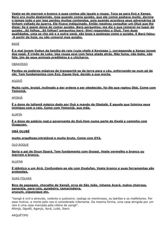 Veste-se de marrom e branco e suas contas são iguais a roupa. Toca se para Exú e Xango.
Barú era muito destemido, mas quando comia quiabo, que ele comia gostava muito, dormia
o tempo todo e por isso perdeu muitas contendas, pois quando acordava seus adversários já
tinham voltado da guerra. Ele ficava indiguinado. Então resolveu consultar um Oluó que lhe
disse: Se é assim deixe de comer quiabo. Barú perguntou: me diz o que comerei no lugar do
quiabo...Só folhas...Só folhas? perguntou barú -Sim! respondeu o Oluó. Tem duas
qualidades, uma se cha oió e a outra xaná, são boas e gostosas como o quiabo. E Barú falou:
-A partir de hoje, eu não comerei mas quiabo.
BADÉ
É o mai jovem Vodun da família do raio (cujo chefe é Keviosso ), corresponde a Xango jovem
dos nagô. É irmão de Loko. Usa roupa azul com faixa atada atrás. Não fuma, não bebe, não
fala. Um de seus animais prediletos é o chicharro.
OBAKOSSO
Perdeu os poderes mágicos de transportá-se da terra para o céu, enforcando-se num pé de
obi. Tem fundamentos com Exú, Eguse Oyá, devido a sua morte.
AGODÔ
Muito ruim, brutal, inclinado a dar ordens e ser obedecido, foi êle que raptou Obá. Come com
Yemonjá.
AFONJÁ
É o dono do talismã mágico dado por Oyá a mando de Obatalá. É aquele que fulmina seus
inimigos com o raio. Come com Yemonjá, sua mãe.
ALAFIN
É o dono do palácio real,o governante de Oyó.Vem numa parte de Oxalá e caminha com
Oxaguian.
OBÁ OLUBÉ
muito orgulhoso,intratável e muito bruto. Come com OYá.
OLO ROQUE
Seria o pai de Oxun Opará. Tem fundamento com Oxossi. Veste vermelho e branco ou
marrom e branco.
ALUFAN
É idêntico a um Airá. Confundem-se ele com Oxalufan. Veste branco e suas ferramentas são
prateadas.
SUAS FOLHAS
Bico de papagaio, chocalho de Xangõ, erva de São João, inhame Acará, malva cheirosa,
panacéia, para-raio, quiabeiro, tamarindeira,
urucum, xiquexique etc.
"Xangô é viril e atrevido, violento e justiceiro; castiga os mentirosos, os ladrões e os malfeitores. Por
esse motivo, a morte pelo raio é considerada infamante. Da mesma forma, uma casa atingida por um
raio é uma casa marcada pela cólera de xangô".
Afonjá, Ogodô, Aganjú, Ayrá, Lubé, Ibarú
ARQUÉTIPO

 