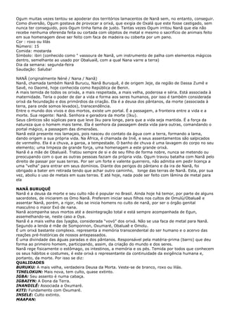 Ogum muitas vezes tentou se apoderar dos territórios lamacentos de Nanã sem, no entanto, conseguir.
Como diversão, Ogum gostava de provocar a orixá, que exigia de Oxalá que este fosse castigado, sem
nunca ter conseguido, pois Ogum tinha fama de justo. Tantas vezes Ogum irritou Nanã que ela não
recebe nenhuma oferenda feita ou cortada com objetos de metal e mesmo o sacrifício de animais feito
em sua homenagem deve ser feito com faca de madeira ou coberta por um pano.
Cor : roxo ou lilás
Número: 15
Comida: mostarda
Símbolo: ibiri (conhecido como " vassoura de Nanã, um instrumento de palha com elementos mágicos
dentro, semelhante ao usado por Obaluaiê, com a qual Nana varre a terra)
Dia da semana: segunda-feira
Saudação: Saluba!
NANÃ (originalmente Néné / Nana / Nanã)
Nanã, chamada também Nanã Burucu, Nanã Buruquê, é de origem Jeje, da região de Dassa Zumê e
Savê, no Daomé, hoje conhecida como República de Benin.
A mais temida de todos os orixás, a mais respeitada, a mais velha, poderosa e séria. Está associada à
maternidade. Teria o poder de dar a vida e forma aos seres humanos, por isso é também considerada
orixá da fecundação e dos primórdios da criação. Ela é a deusa dos pântanos, da morte (associada à
terra, para onde somos levados), transcendência.
Entre o mundo dos vivos e dos mortos, existe um portal. É a passagem, a fronteira entre a vida e a
morte. Sua regente: Nanã. Senhora e geradora da morte (Iku).
Seus cânticos são súplicas para que leve Iku para longe, para que a vida seja mantida. É a força da
natureza que o homem mais teme. Ela é senhora da passagem desta vida para outras, comandando o
portal mágico, a passagem das dimensões.
Nanã está presente nos lamaçais, pois nasceu do contato da água com a terra, formando a lama,
dando origem a sua própria vida. Na África, é chamada de Iniê, e seus assentamentos são salpicados
de vermelho. Ela é a chuva, a garoa, a tempestade. O banho de chuva é uma lavagem do corpo no seu
elemento; uma limpeza de grande força, uma homenagem a este grande orixá.
Nanã é a mãe de Obaluaiê. Tratou sempre de si e de seu filho de forma nobre, nunca se metendo ou
preocupando com o que as outras pessoas faziam da própria vida. Ogum travou batalha com Nanã pelo
direito de passar por suas terras. Por ser um forte e valente guerreiro, não admitia em pedir licença a
uma "velha" para entrar em seus domínios. Diante dos perigos do pântano e da ira de Nanã, foi
obrigado a bater em retirada tendo que achar outro caminho, longe das terras de Nanã. Esta, por sua
vez, aboliu o uso de metais em suas terras. E até hoje, nada pode ser feito com lâmina de metal para
ela
NANÃ BURUQUÊ
Nanã é a deusa da morte e seu culto não é popular no Brasil. Ainda hoje há temor, por parte de alguns
sacerdotes, de iniciarem os Omo Nanã. Preferem iniciar seus filhos nos cultos de Omulú/Obaluaê e
assentar Nanã, porém, a rigor, não se inicia homens no culto de nanã, por ser o órgão genital
masculino o maior Exó de nana.
Nanã acompanha seus mortos até a desintegração total e está sempre acompanhada de Egun,
assemelhando-se, neste caso a Oya.
Nanã é a mais velha das Iyagba, considerada “vovó” dos orixá. Não se usa faca de metal para Nanã.
Segundo a lenda é mãe de Somponnon, Oxumaré, Obaluaê e Omolu.
É um orixá bastante complexo. representa a memória transcendental do ser humano e o acervo das
reações pré-históricas de nossos antepassados.
É uma divindade das águas paradas e dos pântanos. Responsável pela matéria-prima (barro) que deu
forma ao primeiro homem, participando, assim, da criação do mundo e dos seres.
Nanã rege fisicamente o estômago, os intestinos, a memória e os pés. Temida por todos que conhecem
os seus hábitos e costumes, é este orixá o representante da continuidade da exigência humana e,
portanto, da morte. Por isso se diz:
QUALIDADES
BURUKU: A mais velha, verdadeira Deusa da Morta. Veste-se de branco, roxo ou lilás.
TINELOKUN: Mais nova, tem culto, quase extinto.
IGBA: Seu assento é numa cabaça.
IGBAIYN: A Dona da Terra.
INANDILÉ: Associada a Oxumaré.
KITI: Fundamento com Oxumaré.
INSELE: Culto extinto.
MAAPAN:

 