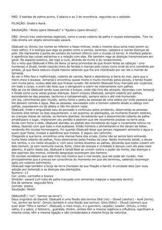 PAÓ: 5 batidas de palma acima, 5 abaixo e as 3 de reverência, seguindo-se o adobale.
FILIAÇÃO: Oxalá e Nanã.
SAUDAÇÃO: “Atoto (para Obaluaê)” e “Ajuberu (para Omulú)”.
OBS: Omulú traz vestimentas especiais, como o corpo coberto de palha e roupas estampadas. Traz na
mão direita um objeto denominado xaxará.
Obaluaiê ou Omolu (os nomes se referem a fases míticas, onde o mesmo deus seria mais jovem ou
mais velho), é o energia que rege as pestes como a varíola, sarampo, catapora e outras doenças de
pele. Ele representa o ponto de contato do homem (físico) com o mundo (a terra). A interface pele/ar.
A aparência das coisas estranhas e a relação com elas. Ele também rege as doenças transmissíveis em
geral. No aspecto positivo, ele rege a cura, através da morte e do renascimento.
Diz o mito que Obaluiaê é filho de Nana (a lama primordial de que foram feitas as cabeças - orishumanas) e Oxalá, tendo nascido cheio de feridas e marcas pelo corpo como sinal do erro cometido por
ambos, já que Nana seduziu Oxalá mesmo sabendo que lhe era interditado por ser ele o marido de
Iemanjá.
Ao ver o filho feio e malformado, coberto de varíola, Nanã o abandonou à beira do mar, para que a
maré cheia o levasse. Iemanjá o encontrou quase morto e muito mordido pelos peixes, e tendo ficado
com muita pena, cuidou dele até que ficasse curado. No entanto Obaluaiê ficou marcado por cicatrizes
em todo o corpo, e eram tão feias que o obrigavam a cobrir-se inteiramente com palhas.
Não se via de Obaluaiê senão suas pernas e braços, onde não fora tão atingido. Aprendeu com Iemanjá
e Oxalá como curar estas graves doenças. Assim cresceu Obaluaiê, sempre coberto por palhas,
escondendo-se das pessoas, taciturno e compenetrado, sempre sério e até mal-humorado.
Um dia, caminhando pelo mundo, sentiu fome e pediu às pessoas de uma aldeia por onde passava que
lhe dessem comida e água. Mas as pessoas, assustadas com o homem coberto desde a cabeça com
palhas, expulsaram-no da aldeia e não lhe deram nada.
Obaluaiê, triste e angustiado saiu do povoado e continuou pelos arredores, observando as pessoas.
Durante este tempo os dias esquentaram, o sol queimou as plantações, as mulheres ficaram estéreis,
as crianças cheias de varíola, os homens doentes. Acreditando que o desconhecido coberto de palha
amaldiçoara o lugar, imploraram seu perdão e pediram que ele novamente pisasse na terra seca.
Ainda com fome e sede, Obaluaiê atendeu ao pedido dos moradores do lugar e novamente entrou na
aldeia, fazendo com que todo o mal acabasse. Então homens o alimentaram e lhe deram de beber,
rendendo-lhe muitas homenagens. Foi quando Obaluaiê disse que jamais negassem alimento e água a
quem quer fosse, tivesse a aparência que tivesse. E seguiu seu caminho.
Chegando à sua terra, encontrou uma imensa festa dos orixás. Como não se sentia bem entrando
numa festa coberto de palhas, ficou observando pelas frestas da casa. Neste momento Iansã, a deusa
dos ventos, o viu nesta situação e, com seus ventos levantou as palhas, deixando que todos vissem um
belo homem, já sem nenhuma marca, forte, cheio de energia e virilidade E dançou com ele pela noite
adentro. A partir deste dia, Obaluaiê e Iansã-Balé se uniram contra o poder da morte, das doenças e
dos espíritos dos mortos, evitando desgraças aconteçam aos homens.
Os iorubas acreditam que este mito nos mostra que o mal existe, que ele pode ser curado, mas
principalmente que é preciso ter consciência do momento em que ele terminou, sabendo recomeçar
após um violento sofrimento.
Obaluaiê rege também a força da terra (herdado de sua filiação a Nanã). A umidade dela (por suas
adoção por Iemanjá) e as doenças das plantações.
Numero: 13
Cor: preto, vermelho e branco
Símbolo: xaxará (um tubo de palha trançada com sementes mágicas e segredos dentro)
Dia da semana: segunda-feira
Comida: pipoca
Saudação: Atotô!
OBALUAIÊ ( "rei", "senhor da terra")
Deus originário do Daomé. Obaluaiê é uma flexão dos termos Obá (rei) - Oluwô (senhor) - Ayiê (terra),
"rei, senhor da terra". Omulu também é uma flexão dos termos: Omo (filho) - Oluwô (senhor) que
quer dizer "filho e senhor". Obaluaiê, o mais moço, é o guerreiro, caçador, lutador. Omulu, o mais
velho, é o sábio, o feiticeiro, guardião. Porém, ambos têm a mesma regência e influência, significam a
mesma coisa, têm a mesma ligação e são considerados a mesma força da natureza.

 