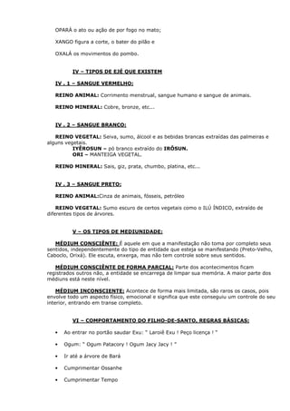 OPARÁ o ato ou ação de por fogo no mato;
XANGO figura a corte, o bater do pilão e
OXALÁ os movimentos do pombo.

IV – TIPOS DE EJÉ QUE EXISTEM
IV . 1 – SANGUE VERMELHO:
REINO ANIMAL: Corrimento menstrual, sangue humano e sangue de animais.
REINO MINERAL: Cobre, bronze, etc...

IV . 2 – SANGUE BRANCO:
REINO VEGETAL: Seiva, sumo, álcool e as bebidas brancas extraídas das palmeiras e
alguns vegetais.
IYÊROSUN – pó branco extraído do IRÔSUN.
ORI – MANTEIGA VEGETAL.
REINO MINERAL: Sais, giz, prata, chumbo, platina, etc...

IV . 3 – SANGUE PRETO:
REINO ANIMAL:Cinza de animais, fósseis, petróleo
REINO VEGETAL: Sumo escuro de certos vegetais como o ILÚ ÍNDICO, extraído de
diferentes tipos de árvores.

V – OS TIPOS DE MEDIUNIDADE:
MÉDIUM CONSCIÊNTE: É aquele em que a manifestação não toma por completo seus
sentidos, independentemente do tipo de entidade que esteja se manifestando (Preto-Velho,
Caboclo, Orixá). Ele escuta, enxerga, mas não tem controle sobre seus sentidos.
MÉDIUM CONSCIÊNTE DE FORMA PARCIAL: Parte dos acontecimentos ficam
registrados outros não, a entidade se encarrega de limpar sua memória. A maior parte dos
médiuns está neste nível.
MÉDIUM INCONSCIENTE: Acontece de forma mais limitada, são raros os casos, pois
envolve todo um aspecto físico, emocional e significa que este conseguiu um controle do seu
interior, entrando em transe completo.

VI – COMPORTAMENTO DO FILHO-DE-SANTO, REGRAS BÁSICAS:
•

Ao entrar no portão saudar Exu: “ Laroiê Exu ! Peço licença ! “

•

Ogum: “ Ogum Patacory ! Ogum Jacy Jacy ! ”

•

Ir até a árvore de Bará

•

Cumprimentar Ossanhe

•

Cumprimentar Tempo

 