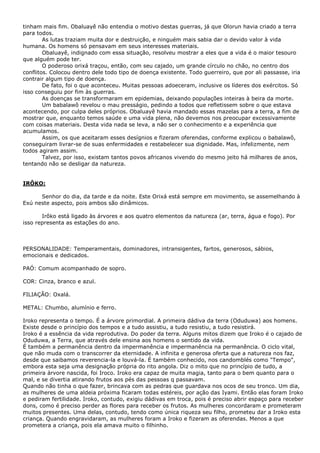 tinham mais fim. Obaluayê não entendia o motivo destas guerras, já que Olorun havia criado a terra
para todos.
As lutas traziam muita dor e destruição, e ninguém mais sabia dar o devido valor à vida
humana. Os homens só pensavam em seus interesses materiais.
Obaluayê, indignado com essa situação, resolveu mostrar a eles que a vida é o maior tesouro
que alguém pode ter.
O poderoso orixá traçou, então, com seu cajado, um grande círculo no chão, no centro dos
conflitos. Colocou dentro dele todo tipo de doença existente. Todo guerreiro, que por ali passasse, iria
contrair algum tipo de doença.
De fato, foi o que aconteceu. Muitas pessoas adoeceram, inclusive os líderes dos exércitos. Só
isso conseguiu por fim às guerras.
As doenças se transformaram em epidemias, deixando populações inteiras à beira da morte.
Um babalawô revelou o mau presságio, pedindo a todos que refletissem sobre o que estava
acontecendo, por culpa deles próprios. Obaluayê havia mandado essas mazelas para a terra, a fim de
mostrar que, enquanto temos saúde e uma vida plena, não devemos nos preocupar excessivamente
com coisas materiais. Desta vida nada se leva, a não ser o conhecimento e a experiência que
acumulamos.
Assim, os que aceitaram esses desígnios e fizeram oferendas, conforme explicou o babalawô,
conseguiram livrar-se de suas enfermidades e restabelecer sua dignidade. Mas, infelizmente, nem
todos agiram assim.
Talvez, por isso, existam tantos povos africanos vivendo do mesmo jeito há milhares de anos,
tentando não se desligar da natureza.

IRÔKO:
Senhor do dia, da tarde e da noite. Este Orixá está sempre em movimento, se assemelhando à
Exú neste aspecto, pois ambos são dinâmicos.
Irôko está ligado às árvores e aos quatro elementos da natureza (ar, terra, água e fogo). Por
isso representa as estações do ano.

PERSONALIDADE: Temperamentais, dominadores, intransigentes, fartos, generosos, sábios,
emocionais e dedicados.
PAÓ: Comum acompanhado de sopro.
COR: Cinza, branco e azul.
FILIAÇÃO: Oxalá.
METAL: Chumbo, alumínio e ferro.
Iroko representa o tempo. É a árvore primordial. A primeira dádiva da terra (Oduduwa) aos homens.
Existe desde o princípio dos tempos e a tudo assistiu, a tudo resistiu, a tudo resistirá.
Iroko é a essência da vida reprodutiva. Do poder da terra. Alguns mitos dizem que Iroko é o cajado de
Oduduwa, a Terra, que através dele ensina aos homens o sentido da vida.
É também a permanência dentro da impermanência e impermanência na permanência. O ciclo vital,
que não muda com o transcorrer da eternidade. A infinita e generosa oferta que a natureza nos faz,
desde que saibamos reverencia-la e louvá-la. É também conhecido, nos candomblés como "Tempo",
embora esta seja uma designação própria do rito angola. Diz o mito que no princípio de tudo, a
primeira árvore nascida, foi Iroco. Iroko era capaz de muita magia, tanto para o bem quanto para o
mal, e se divertia atirando frutos aos pés das pessoas q passavam.
Quando não tinha o que fazer, brincava com as pedras que guardava nos ocos de seu tronco. Um dia,
as mulheres de uma aldeia próxima ficaram todas estéreis, por ação das Iyami. Então elas foram Iroko
e pediram fertilidade. Iroko, contudo, exigiu dádivas em troca, pois é preciso abrir espaço para receber
dons, como é preciso perder as flores para receber os frutos. As mulheres concordaram e prometeram
muitos presentes. Uma delas, contudo, tendo como única riqueza seu filho, prometeu dar a Iroko esta
criança. Quando engravidaram, as mulheres foram a Iroko e fizeram as oferendas. Menos a que
prometera a criança, pois ela amava muito o filhinho.

 
