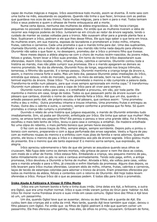 capaz de muitas mágicas e magias. Irôco assombrava todo mundo, assim se divertia. À noite saia com
uma tocha na mão, assustando os caçadores. Quando não tinha o que fazer, brincava com as pedras
que guardava nos ocos de seu tronco. Fazia muitas mágicas, para o bem e para o mal. Todos temiam
Irôco e seus poderes e quem o olhasse de frente enlouquecia até a morte.
Numa certa época, nenhuma das mulheres da aldeia engravidava. Já não havia crianças
pequenas no povoado e todos estavam desesperados. Foi então que as mulheres tiveram a idéia de
recorrer aos mágicos poderes de Irôco. Juntaram-se em círculo ao redor da árvore sagrada, tendo o
cuidado de manter as costas voltadas para o tronco. Não ousavam olhar para a grande planta face a
face. Suplicaram a Irôco, pediram a ele que lhes desse filhos. Ele quis logo saber o que teria em troca.
As mulheres eram, em sua maioria, esposas de lavradores e prometeram a Iroko milho, inhame,
frutas, cabritos e carneiros. Cada uma prometia o que o marido tinha para dar. Uma das suplicantes,
chamada Olurombi, era a mulher do entalhador e seu marido não tinha nada daquilo para oferecer.
Olurombi não sabia o que fazer e, no desespero, prometeu dar a Irôco o primeiro filho que tivesse.
Nove meses depois a aldeia alegrou-se com o choro de muitos recém-nascidos. As jovens mães,
felizes e gratas, foram levar a Irôco suas prendas. Em torno do tronco de Irôco depositaram suas
oferendas. Assim Irôco recebeu milho, inhame, frutas, cabritos e carneiros. Olurombi contou toda a
história ao marido, mas não pôde cumprir sua promessa. Ela e o marido apegaram-se demais ao
menino prometido. No dia da oferenda, Olurombi ficou de longe, segurando nos braços trêmulos,
temerosa, o filhinho tão querido. E o tempo passou. Olurombi mantinha a criança longe da árvore e,
assim, o menino crescia forte e sadio. Mas um belo dia, passava Olurombi pelas imediações do Irôco,
entretida que estava, vindo do mercado, quando, no meio da estrada, bem na sua frente, saltou o
temível espírito da árvore. Disse Irôco: "Tu me prometeste o menino e não cumpriste a palavra dada.
Transformo-te então num pássaro, para que vivas sempre aprisionada em minha copa." E transformou
Olurombi num pássaro e ele voou para a copa de Irôco para ali viver para sempre.
Olurombi nunca voltou para casa, e o entalhador a procurou, em vão, por toda parte. Ele
mantinha o menino em casa, longe de todos. Todos os que passavam perto da árvore ouviam um
pássaro que cantava, dizendo o nome de cada oferenda feita a Irôco. Até que um dia, quando o
artesão passava perto dali, ele próprio escutou o tal pássaro, que cantava assim: "Uma prometeu
milho e deu o milho; Outra prometeu inhame e trouxe inhames; Uma prometeu frutas e entregou as
frutas; Outra deu o cabrito e outra, o carneiro, sempre conforme a promessa que foi feita. Só quem
prometeu a criança não cumpriu o prometido."
Ouvindo o relato de uma história que julgava esquecida, o marido de Olurombi entendeu tudo
imediatamente. Sim, só podia ser Olurombi, enfeitiçada por Irôco. Ele tinha que salvar sua mulher! Mas
como, se amava tanto seu pequeno filho? Ele pensou e pensou e teve uma grande idéia. Foi à floresta,
escolheu o mais belo lenho de Irôco, levou-o para casa e começou a entalhar. Da madeira entalhada
fez uma cópia do rebento, o mais perfeito boneco que jamais havia esculpido.
O fez com os doces traços do filho, sempre alegre, sempre sorridente. Depois poliu e pintou o
boneco com esmero, preparando-o com a água perfumada das ervas sagradas. Vestiu a figura de pau
com as melhores roupas do menino e a enfeitou com ricas jóias de família e raros adornos. Quando
pronto, ele levou o menino de pau a Irôco e o depositou aos pés da árvore sagrada. Irôco gostou muito
do presente. Era o menino que ele tanto esperava! E o menino sorria sempre, sua expressão, de
alegria.
Irôco apreciou sobremaneira o fato de que ele jamais se assustava quando seus olhos se
cruzavam. Não fugia dele como os demais mortais, não gritava de pavor e nem lhe dava as costas,
com medo de o olhar de frente. Irôco estava feliz. Embalando a criança, seu pequeno menino de pau,
batia ritmadamente com os pés no solo e cantava animadamente. Tendo sido paga, enfim, a antiga
promessa, Irôco devolveu a Olurombi a forma de mulher. Aliviada e feliz, ela voltou para casa, voltou
para o marido artesão e para o filho, já crescido e enfim libertado da promessa. Alguns dias depois, os
três levaram para Irôco muitas oferendas. Levaram ebós de milho, inhame, frutas, cabritos e carneiros,
laços de tecido de estampas coloridas para adornar o tronco da árvore. Eram presentes oferecidos por
todos os membros da aldeia, felizes e contentes com o retorno de Olurombi. Até hoje todos levam
oferendas a Irôco. Porque Irôco dá o que as pessoas pedem. E todos dão para Irôco o prometido.
Iroko Ajuda A Feiticeira A Vingar O Filho Morto
Irôco era um homem bonito e forte e tinha duas irmãs. Uma delas era Ajé, a feiticeira, a outra
era Ogboí, que era uma mulher normal. Irôco e suas irmãs vieram juntos do Orun para habitar no Aiê.
Irôco foi morar numa frondosa árvore e suas irmãs em casas comuns. Ogboí teve dez filhos e Ajé teve
só um, um passarinho.
Um dia, quando Ogboí teve que se ausentar, deixou os dez filhos sob a guarda de Ajé. Ela
cuidou bem das crianças até a volta da irmã. Mais tarde, quando Ajé teve também que viajar, deixou o
filho pássaro com Ogboí. Foi então que os filhos de Ogbói pediram à mãe que queriam comer um
passarinho. Ela lhes ofereceu uma galinha, mas eles, de olhos no primo, recusaram. Gritavam de fome,

 