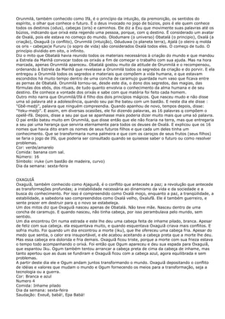 Orunmilá, também conhecido como Ifá, é o princípio da intuição, da premonição, os sentidos do
espírito, o olhar que conhece o futuro. É o deus invocado no jogo de búzios, pois é ele quem conhece
todos os destinos (odus), cabeças (oris) e caminhos. Ele diz a Exu que movimente suas palavras até os
búzios, indicando que orixá esta regendo uma pessoa, porque, com q destino. É considerado um avatar
de Oxalá, pois ele estava no começo do mundo. Olodumare (o universo) Obatalá (o principio), Oxalá (a
criação), Oxaguiã (o conflito), Orunmilá (intuição), Oduduwa (o planeta terra), Ajalá (o oleiro q molda
os oris - cabeças)e Fururu (o sopro de vida) são considerados Oxalá todos eles. O começo de tudo. O
princípio dividido em oito, o infinito.
Diz o mito que Obatalá havia reunido todos os materiais necessários à criação do mundo e que mandou
a Estrela da Manhã convocar todos os orixás a fim de começar o trabalho com sua ajuda. Mas na hora
marcada, apenas Orunmilá apareceu. Obatalá gostou muito da atitude de Orunmilá e o recompensou,
ordenando à Estrela da Manhã que revelasse a Orunmilá todos os segredos da criação e do porvir. E ela
entregou a Orunmilá todos os segredos e materiais que compõem a vida humana, e que estavam
escondidos há muito tempo dentro de uma concha de caramujo guardada num vaso que ficava entre
as pernas de Obatalá. Orunmilá tornou-se, desde este dia, o dono dos segredos, das magias, das
fórmulas dos ebós, dos rituais, de tudo quanto envolvia o conhecimento da alma humana e de seu
destino. Ele conhece a vontade dos orixás e sabe com que matéria foi feito cada homem.
Outro mito narra que Orunmilá/Ifá é filho dos dois princípios mágicos. Que nasceu mudo e não disse
uma só palavra até a adolescência, quando seu pai lhe bateu com um bastão. E neste dia ele disse :
"Gbê-medji", palavra que ninguém compreendia. Quando apanhou de novo, tempos depois, disse:
"Yeku-medji". E assim, em diversas ocasiões, ele foi dizendo palavras, as 16 palavras q compõem o
opelê-ifá. Depois, disse a seu pai que se apanhasse mais poderia dizer muito mais que uma só palavra.
O pai então bateu muito em Orunmilá, que disse então que ele não ficaria na terra, mas que entregaria
a seu pai uma herança que serviria eternamente para todos os deuses de Oxalá. E explicou que os 16
nomes que havia dito eram os nomes de seus futuros filhos e que cada um deles tinha um
conhecimento. Que se transformaria numa palmeira e que com os caroços de seus frutos (seus filhos)
se faria o jogo de Ifá, que poderia ser consultado quando se quisesse saber o futuro ou como resolver
problemas.
Cor: verde/amarelo
Comida: banana com sal.
Número: 16
Símbolo: iruke (um bastão de madeira, curvo)
Dia da semana: sexta-feira
OXAGUIÃ
Oxaguiã, também conhecido como Ajagunã, é o conflito que antecede a paz; a revolução que antecede
as transformações profundas; a instabilidade necessária ao dinamismo da vida e da sociedade e a
busca do conhecimento. Por isso é compreendido como Oxalá moço, enquanto a paz, a tranqüilidade, a
estabilidade, a sabedoria sao compreendidos como Oxalá velho, Oxalufã. Ele é também guerreiro, e
sente prazer em destruir para q o novo se estabeleça.
Um dos mitos diz que Oxaguiã nasceu apenas de Obatalá. Não teve mãe. Nasceu dentro de uma
concha de caramujo. E quando nasceu, não tinha cabeça, por isso perambulava pelo mundo, sem
sentido.
Um dia encontrou Ori numa estrada e este lhe deu uma cabeça feita de inhame pilado, branca. Apesar
de feliz com sua cabeça. ela esquentava muito, e quando esquentava Oxaguiã criava mais conflitos. E
sofria muito. Foi quando um dia encontrou a morte (iku), que lhe ofereceu uma cabeça fria. Apesar do
medo que sentia, o calor era insuportável, e ele acabou aceitando a cabeça preta que a morte lhe deu.
Mas essa cabeça era dolorida e fria demais. Oxaguiã ficou triste, porque a morte com sua frieza estava
o tempo todo acompanhando o orixá. Foi então que Ogum apareceu e deu sua espada para Oxaguiã,
que espantou Iku. Ogum também tentou arrancar a cabeça preta de cima da cabeça de inhame, mas
tanto apertou que as duas se fundiram e Oxaguiã ficou com a cabeça azul, agora equilibrada e sem
problemas.
A partir deste dia ele e Ogum andam juntos transformando o mundo. Oxaguiã depositando o conflito
de idéias e valores que mudam o mundo e Ogum fornecendo os meios para a transformação, seja a
tecnologia ou a guerra.
Cor: Branca e azul
Numero 4
Comida: Inhame pilado
Dia da semana: sexta-feira
Saudação: Exeuê, babá!, Epa Babá!

 