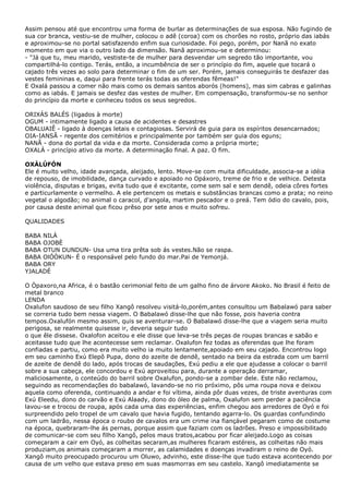 Assim pensou até que encontrou uma forma de burlar as determinações de sua esposa. Não fugindo de
sua cor branca, vestiu-se de mulher, colocou o adê (coroa) com os chorões no rosto, próprio das iabás
e aproximou-se no portal satisfazendo enfim sua curiosidade. Foi pego, porém, por Nanã no exato
momento em que via o outro lado da dimensão. Nanã aproximou-se e determinou:
- "Já que tu, meu marido, vestiste-te de mulher para desvendar um segredo tão importante, vou
compartilhá-lo contigo. Terás, então, a incumbência de ser o princípio do fim, aquele que tocará o
cajado três vezes ao solo para determinar o fim de um ser. Porém, jamais conseguirás te desfazer das
vestes femininas e, daqui para frente terás todas as oferendas fêmeas!"
E Oxalá passou a comer não mais como os demais santos aborós (homens), mas sim cabras e galinhas
como as iabás. E jamais se desfez das vestes de mulher. Em compensação, transformou-se no senhor
do princípio da morte e conheceu todos os seus segredos.
ORIXÁS BALÉS (ligados à morte)
OGUM - intimamente ligado a causa de acidentes e desastres
OBALUAIÊ - ligado à doenças letais e contagiosas. Servirá de guia para os espíritos desencarnados;
OIA-IANSÃ - regente dos cemitérios e principalmente por também ser guia dos eguns;
NANÃ - dona do portal da vida e da morte. Considerada como a própria morte;
OXALÁ - princípio ativo da morte. A determinação final. A paz. O fim.
OXÀLÚFÓN
Ele é muito velho, idade avançada, aleijado, lento. Move-se com muita dificuldade, associa-se a idéia
de repouso, de imobilidade, dança curvado e apoiado no Opáxoro, treme de frio e de velhice. Detesta
violência, disputas e brigas, evita tudo que é excitante, come sem sal e sem dendê, odeia côres fortes
e particurlamente o vermelho. A ele pertencem os metais e substâncias brancas como a prata; no reino
vegetal o algodão; no animal o caracol, d'angola, martim pescador e o preá. Tem ódio do cavalo, pois,
por causa deste animal que ficou prêso por sete anos e muito sofreu.
QUALIDADES
BABA NILÀ
BABA OJOBÈ
BABA OTUN DUNDUN- Usa uma tira prêta sob ás vestes.Não se raspa.
BABA OlÓÒKUN- É o responsável pelo fundo do mar.Pai de Yemonjá.
BABA ORY
YJALADÉ
O Òpaxoro,na Africa, é o bastão cerimonial feito de um galho fino de árvore Akoko. No Brasil é feito de
metal branco
LENDA
Oxalufon saudoso de seu filho Xangô resolveu visitá-lo,porém,antes consultou um Babalawó para saber
se correria tudo bem nessa viagem. O Babalawó disse-lhe que não fosse, pois haveria contra
tempos.Oxalufón mesmo assim, quis se aventurar-se. O Babalawó disse-lhe que a viagem seria muito
perigosa, se realmente quisesse ir, deveria seguir tudo
o que êle dissese. Oxalofon aceitou e ele disse que leva-se três peças de roupas brancas e sabão e
aceitasse tudo que lhe acontecesse sem reclamar. Oxalufon fez todas as oferendas que lhe foram
confiadas e partiu, como era muito velho ia muito lentamente,apoiado em seu cajado. Encontrou logo
em seu caminho Exú Elepô Pupa, dono do azeite de dendê, sentado na beira da estrada com um barril
de azeite de dendê do lado, após trocas de saudações, Exú pediu a ele que ajudasse a colocar o barril
sobre a sua cabeça, ele concordou e Exú aproveitou para, durante a operação derramar,
maliciosamente, o conteúdo do barril sobre Oxalufon, pondo-se a zombar dele. Este não reclamou,
seguindo as recomendações do babalawó, lavando-se no rio próximo, pôs uma roupa nova e deixou
aquela como oferenda, continuando a andar e foi vítima, ainda pôr duas vezes, de triste aventuras com
Exú Eleedu, dono do carvão e Exú Alaady, dono do óleo de palma, Oxalufon sem perder a paciência
lavou-se e trocou de roupa, após cada uma das experiências, enfim chegou aos arredores de Oyó e foi
surpreendido pelo tropel de um cavalo que havia fugido, tentando agarra-lo. Os guardas confundindo
com um ladrão, nessa época o roubo de cavalos era um crime ina fiançável pegaram como de costume
na época, quebraram-lhe ás pernas, porque assim que faziam com os ladrões. Preso e impossibilitado
de comunicar-se com seu filho Xangô, pelos maus tratos,acabou por ficar aleijado.Logo as coisas
começaram a cair em Oyó, as colheitas secaram,as mulheres ficaram estéreis, as colheitas não mais
produziam,os animais começaram a morrer, as calamidades e doenças invadiram o reino de Oyó.
Xangô muito preocupado procurou um Oluwo, advinho, este disse-lhe que tudo estava acontecendo por
causa de um velho que estava preso em suas masmorras em seu castelo. Xangô imediatamente se

 