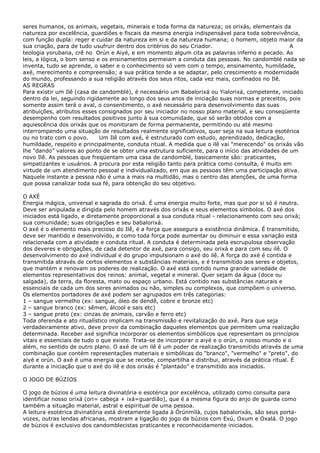 seres humanos, os animais, vegetais, minerais e toda forma da natureza; os orixás, elementais da
natureza por excelência, guardiões e fiscais da mesma energia indispensável para toda sobrevivência,
com função dupla: reger e cuidar da natureza em si e da natureza humana; o homem, objeto maior da
sua criação, para de tudo usufruir dentro dos critérios do seu Criador.
A
teologia yorubana, crê no Orún e Aiyé, e em momento algum cita as palavras inferno e pecado. As
leis, a lógica, o bom senso e os ensinamentos permeiam a conduta das pessoas. No candomblé nada se
inventa, tudo se aprende, o saber e o conhecimento só vem com o tempo, ensinamento, humildade,
axé, merecimento e compreensão; a sua prática tende a se adaptar, pelo crescimento e modernidade
do mundo, professando a sua religião através dos seus ritos, cada vez mais, confinados no Ilê.
AS REGRAS
Para existir um Ilê (casa de candomblé), é necessário um Babalorixá ou Yialorixá, competente, iniciado
dentro da lei, seguindo rigidamente ao longo dos seus anos de iniciação suas normas e preceitos, pois
somente assim terá o aval, o consentimento, o axé necessário para desenvolvimento das suas
atribuições, atributos esses consignados por seu iniciador no nosso plano material, e seu conseqüente
desempenho com resultados positivos junto à sua comunidade, que só serão obtidos com a
aquiescência dos orixás que os monitoram de forma permanente, permitindo ou até mesmo
interrompendo uma situação de resultados realmente significativos, quer seja na sua leitura esotérica
ou no trato com o povo.
Um Ilê com axé, é estruturado com estudo, aprendizado, dedicação,
humildade, respeito e principalmente, conduta ritual. A medida que o ilê vai "merecendo" os orixás vão
lhe "dando” valores ao ponto de se obter uma estrutura suficiente, para o início das atividades de um
novo Ilê. As pessoas que freqüentam uma casa de candomblé, basicamente são: praticantes,
simpatizantes e usuários. A procura por esta religião tanto para prática como consulta, é muito em
virtude de um atendimento pessoal e individualizado, em que as pessoas têm uma participação ativa.
Naquele instante a pessoa não é uma a mais na multidão, mas o centro das atenções, de uma forma
que possa canalizar toda sua fé, para obtenção do seu objetivo.
O AXÉ
Energia mágica, universal e sagrada do orixá. É uma energia muito forte, mas que por si só é neutra.
Deve ser anipulada e dirigida pelo homem através dos orixás e seus elementos símbolos. O axé dos
iniciados está ligado, e diretamente proporcional a sua conduta ritual - relacionamento com seu orixá;
sua comunidade; suas obrigações e seu babalorixá.
O axé é o elemento mais precioso do Ilê, é a força que assegura a existência dinâmica. É transmitido,
deve ser mantido e desenvolvido, e como toda força pode aumentar ou diminuir e essa variação está
relacionada com a atividade e conduta ritual. A conduta é determinada pela escrupulosa observação
dos deveres e obrigações, de cada detentor de axé, para consigo, seu orixá e para com seu ilê. O
desenvolvimento do axé individual e do grupo impulsionam o axé do ilê. A força do axé é contida e
transmitida através de certos elementos e substâncias materiais, e é transmitido aos seres e objetos,
que mantém e renovam os poderes de realização. O axé está contido numa grande variedade de
elementos representativos dos reinos: animal, vegetal e mineral. Quer sejam da água (doce ou
salgada), da terra, da floresta, mato ou espaço urbano. Está contido nas substâncias naturais e
essenciais de cada um dos seres animados ou não, simples ou complexos, que compõem o universo.
Os elementos portadores de axé podem ser agrupados em três categorias:
1 – sangue vermelho (ex: sangue, óleo de dendê, cobre e bronze etc)
2 – sangue branco (ex: sêmen, álcool e sais etc)
3 – sangue preto (ex: cinzas de animais, carvão e ferro etc)
Toda oferenda e ato ritualístico implicam na transmissão e revitalização do axé. Para que seja
verdadeiramente ativo, deve provir da combinação daqueles elementos que permitem uma realização
determinada. Receber axé significa incorporar os elementos simbólicos que representam os princípios
vitais e essenciais de tudo o que existe. Trata-se de incorporar o aiyé e o orún, o nosso mundo e o
além, no sentido de outro plano. O axé de um ilê é um poder de realização transmitido através de uma
combinação que contém representações materiais e simbólicas do "branco", "vermelho" e "preto", do
aiyé e orún. O axé é uma energia que se recebe, compartilha e distribui, através da prática ritual. É
durante a iniciação que o axé do ilê e dos orixás é "plantado" e transmitido aos iniciados.
O JOGO DE BÚZIOS
O jogo de búzios é uma leitura divinatória e esotérica por excelência, utilizado como consulta para
identificar nosso orixá (ori= cabeça + ixá=guardião), que é a mesma figura do anjo de guarda como
também a situação material, astral e espiritual de uma pessoa.
A leitura esotérica divinatória está diretamente ligada à Òrúnmìlà, cujos babalorixás, são seus portavozes, outras lendas africanas, mostram a ligação do jogo de búzios com Exú, Oxum e Oxalá. O jogo
de búzios é exclusivo dos candomblecistas praticantes e reconhecidamente iniciados.

 