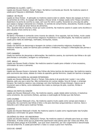 CAFERANA OU ALUMÃ ( CAFÉ )
Ligada aos Deuses Ossaiyn, Xangô e Ogun. Na Bahia é conhecida por Alumã. Na medicina caseira é
usada para fraqueza e debilidade. Poderosos
CABELO DE MILHO
Ligada ao Deus Oxóssi . A aplicação na medicina caseira está no cabelo. Nasce das espigas ao fruto e
às sementes do milho. As espigas são ligadas a Deusa Iansâ. A espiga usada como Yteque (amuleto),
dependura na porta da cozinha ou copa, sem que lhe retire a palha, fazxendo-se uma alça de palha
que capeia a espiga e deixando-se a metade, no sentido do comprimento, descoberta, ficando os gãos
à vista. É um modo de atrair fartura de alimentos.
Obs.: Quando estiver secando, trocar por outra verdinha. Na medicina caseira é usado como diurético e
para cáculos renais (toma-se o chá).
CAPIM-LIMÃO
Na Bahía e Nordeste é conhecido como incenso de caboclo. Erva sagrada, Axé de Oxóssi, muito usada
em lavagem de contas e instrumentos mágiscos ritualisticos e nas defumações. Na medicina caseira é
usado para males do estômago, resfriados, bronquites, tosses.
CIPÓ – CABOCLO
Usado nos banhos de descarrego e lavagem de contas e instrumentos mágiscos ritualisticos. Na
medicina moderna, usado em banhos para combater o linfatismo, inchaços e inflamações das pernas e
testículos.
CIPÓ CAMARÃO
Usado em banhos de descamgo e defumações. Na medicina caseira, do cozimento das folhas e do cipó
para feridas e contusões ( lavagem ou compressas ).
CIPÓ BRAVO
Ligado aos Deuses Oxalá e Oxóssi. Na medicina caseira é usado para cmbater o fumo excessivo,
controlador do sono e calmante.
COCO DE IRI
Ligado aos Deuses Oxossi e Iemanjá. Das Folhas são feitos banhos de descarrego. Na medicina caseira,
pelo cozimento das raízes, debela os males do aparelho genital feminino. Usado em banhos e lavagens.
CAROBINHA DO CAMPO OU JACANDÁ PETERÓIDES
Ligada aos Deuses Obaluayê, Omulú e Tempo. Esta planta é de grande Axá ( poder ) nos cultos
baianos, pelo uso que o povo faz. Não conhecemos em outras nações, fora do Congo, o emprego
litúrgico. Na medicina caseira o seu emprego vem dos Cambutas (Grupo Kilongo), negros que a
trouxeram para a Bahia, como debeladora dos males ou doenças de pele, coceiras, feridas e
esfoladura.
CEBOLA DO MATO OU CENCÉM
Ligada aos Deuses Obaluayê e Exu. Na medicina caseira, usada ralada sobre tumores, é resolutiva
como emoliente. Do cozimento (folhas), apressa a cicatrização de feridas que não fecham.
CIPÓ-CHUMBO
Ligada aos Deuses Obaluayê e Exu. Na medicina caseira muito usado como xarope para tosses e
bronquites. Do cozimento das folhas é feito o chá para diarréias sanguinolentas e icterícia. Seco e
reduzido a pó é eficaz para cicatrizar feridas.
COENTRO
Ligada aos Deuses Obaluayê e Oxalá. Na medicina caseira é usado como regularizador das funções
digestivas e eliminador de gases intestinais.
CELIDÔNIO OU ERVA -DE-ANDORINHA
Ligada aos Deuses Ossaiyn, Obaluayê e Tempo. Na medicina caseira é utilizada para lavar as vistas
(cataratas). A lenda conta que as andorinhas apanhavam esta planta para dar vistas aos filhos. Era
chamada pelos gregos de KLELIDÓN, que quer dizer andorinha, por isto vulgarmente é denominada
erva-de-andorinha. É usada para banhar o rosto e o corpo e para tirar manchas.
COCO-DE -DENDÊ

 