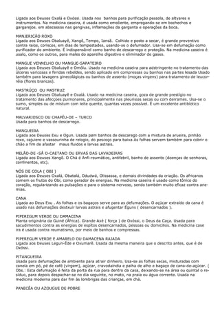 Ligada aos Deuses Oxalá e Oxóssi. Usada nos banhos para purificação pessola, de altyares e
instrumentos. Na medicina caseira, é usada como emoliente, empregando-se em bochechos e
gargarejos. em abscessos nas gengivas, inflamações da garganta e operações da boca.
MANJERICÃO ROXO
Ligada aos Deuses Obaluayê, Xangô, Tempo, Iansã. Colhido e posto a secar, é grande preventivo
contra raios, coriscos, em dias de tempestades, usando-se o defumador. Usa-se em defumaçâo como
purificador do ambiente. É indispensâvel como banho de descarrego e proteção. Na medicina caseira é
usalo, como os outros, para males do aparelho digestivo e eliminador de gases.
MANGUE VENNELHO OU MANGUE-SAPATEIRO
Ligada aos Deuses Obaluayê e Omólu. Usado na medicina caseira para adstringente no tratamento das
úlceras varicosas e feridas rebeldes, sendo aplicado em compressas ou banhos nas partes lesada Usado
também para lavagens ginecolágicas ou banhos de assento (moças virgens) para tratamento de leucorréia (flores brancas).
MASTRÚÇO OU MASTRUZ
Ligada aos Deuses Obaluayê e Oxalá. Usado na medicina caseira, goza de grande prestígio no
tratamento das afecçoes puimonares, principalmente nas pleurisias secas ou com derrames. Usa-se o
sumo, simples ou de mistum com leite quente, quantas vezes possível. È um excelente antibíotico
natural.
MALVARIOSCO OU CHAPÉU-DE – TURCO
Usada para banhos de descarrego.
MANGUEIRA
Ligada aos Deuses Exu e Ogun. Usada pøm banhos de descarego com a mistura de arueira, pinhão
roxo, cajuiero e vassourinha de relogio, do pescoço para baixa As folhas servem também para cobrir o
chão a fim de afastar maus fluidos e larvas astrais.
MELÃO-DE -SÂ O-CAETANO OU ERVAS DAS LAVADEIRAS
Ligada aos Deuses Xangô. O Chá é Anfi-reumático, antifebril, banho de assento (doenças de senhoras,
corrlinentos, etc).
NÓS DE COLA ( OBI )
Ligada aos Deuses Oxalá, Obatalá, Odudwá, Olissassa, e demais divindades da criação. Os africanos
comem os frutos do Obi, como gerador de energias. Na medicina caseira é usado como tônico do
coração, regularizando as pulsações e para o sistema nervoso, sendo também muito eficaz contra anemias.
CANA
Ligada ao Deus Exu . As folhas e os bagaços serve para as defumações. O açücar extraído da cana é
usado nas defumações destxuir larvas astrais e afugentar Éguns ( desencarnados ).
PIPEREGUM VERDE OU DAMACENA
Planta originária da Guiné (África). Grande Axé ( força ) de Oxóssi, o Deus da Caça. Usada para
sacudimentos contra as energias de espítos desencarnados, pessoas ou domicilios. Na medicina case
ira é usada contra reumatismo, por meio de banhos e compressas.
PIPEREGUM VERDE E AMARELO OU DAMACENA RAJADA
Ligada aos Deuses Legun-Éde e Oxumarê. Usada da mesma maneira que o descrito antes, que é de
Oxóssi.
PITANGUEIRA
Usada para defumações de ambiente para atrair dinheiro. Usa-se as folhas secas, misturadas com
canela em pó, pé de café (virgem), açúcar, cravodaíndia e palha de alho e bagaço de cana-de-açúcar. (
Obs.: Esta defumação é feita da porta da rua para dentro da casa, deixando-se na área ou quintal o resíduo, para depois despachar-se no dia seguinte, no mato, na praia ou água corrente. Usada na
medicina moderna para dar fim às lombrigas das crianças, em chá.
PANECÊA OU AZOUGUE DE POBRE

 