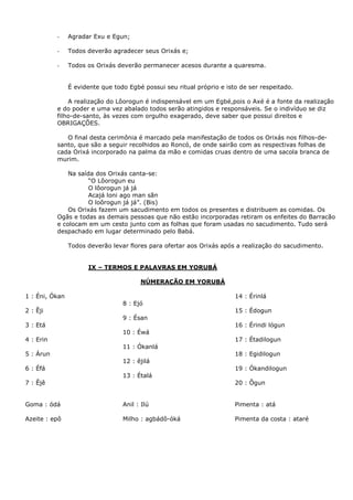 -

Agradar Exu e Egun;

-

Todos deverão agradecer seus Orixás e;

-

Todos os Orixás deverão permanecer acesos durante a quaresma.
É evidente que todo Egbé possui seu ritual próprio e isto de ser respeitado.

A realização do Lôorogun é indispensável em um Egbé,pois o Axé é a fonte da realização
e do poder e uma vez abalado todos serão atingidos e responsáveis. Se o indivíduo se diz
filho-de-santo, às vezes com orgulho exagerado, deve saber que possui direitos e
OBRIGAÇÕES.
O final desta cerimônia é marcado pela manifestação de todos os Orixás nos filhos-desanto, que são a seguir recolhidos ao Roncó, de onde sairão com as respectivas folhas de
cada Orixá incorporado na palma da mão e comidas cruas dentro de uma sacola branca de
murim.
Na saída dos Orixás canta-se:
“O Lôorogun eu
O lôorogun já já
Acajá loni ago man sãn
O loôrogun já já”. (Bis)
Os Orixás fazem um sacudimento em todos os presentes e distribuem as comidas. Os
Ogãs e todas as demais pessoas que não estão incorporadas retiram os enfeites do Barracão
e colocam em um cesto junto com as folhas que foram usadas no sacudimento. Tudo será
despachado em lugar determinado pelo Babá.
Todos deverão levar flores para ofertar aos Orixás após a realização do sacudimento.

IX – TERMOS E PALAVRAS EM YORUBÁ
NÚMERAÇÃO EM YORUBÁ
1 : Éni, Ókan

14 : Érinlá
8 : Ejó

2 : Êji

15 : Édogun
9 : Ésan

3 : Etá

16 : Érindi lógun
10 : Éwá

4 : Erin

17 : Étadilogun
11 : Ókanlá

5 : Árun

18 : Egidilogun
12 : êjilá

6 : Éfá

19 : Ókandilogun
13 : Étalá

7 : Êjê

20 : Ôgun

Goma : ódá

Anil : Ilú

Pimenta : atá

Azeite : epô

Milho : agbádô-óká

Pimenta da costa : ataré

 