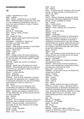 VOCABULÁRIO YORUBÁ:
“A”
A dúpé - agradecemos a você
Ààbò - metade
Ààfin - Palácio, residência de um rei (Oba)
ÀÀJÀ – Sineta de metal composta de uma, duas
ou mais campainhas utilizadas por pais-desanto (vd.) para incentivar o transe. Também
chamado Adjarin.
Àáké – machado
Aará – Raio
Aará Òrun - Relâmpago
Ààrè - doença, fadiga, cansaço
Ààyè - vida
Aba - escada de mão
Abadá - Blusão usado pelos homens africanos.
Abadô - Milho torrado
Abánigbèro - conselheiro, aquele que
aconselha, um sábio mais velho
Abanijé - difamador
Abassa - Salão onde se realizam as cerimônias
públicas do candomblé, barracão.
Abaya - rainha mãe
Abebé - Leque.
Abélà – vela
ABIÃ – Posição inferior da escala hierárquica
dos candomblés ocupada pelo candidato antes
do seu noviciado; em yorùbá significa "aquele
que vai nascer".
Abomalè - aquele que cultua os ancestrais
(egúngún)
Abòrisà - aquele que cultua/adora os orixás
ABORÔ – Denominação genérica dos òrìsà (vd.)
masculinos, por oposição as iabás, que são as
divindades femininas.
Aboyún - mulher grávida
Abuku - desgraça
Àbúrò - Irmã mais nova
ADAHUN – Tipo de ritmo acelerado e contínuo
executado nos atabaques (vd.) e agogós (vd.).
É empregado sobretudo nos ritos de possessão
como que para invocar os òrìsà (vd.).
Adé - Coroa.
ADE – Termo com que se designam (nos
candomblés) em especial os efeminados e,
genericamente, os homossexuais masculinos.
Adèbo - pessoa que prepara a comida com os
animais oferecidos em sacrifício de acordo com
as regras religiosas
Adie - Galinha.
Adití – surdo
ADÓSÙU – Diz-se daquele que teve o osùu (vd.)
assentado sobre a cabeça. 0 mesmo que iaô.
ADUFE – Pequeno tambor. Instrumento de
percussão de uso mais frequente nos xangôs
(vd.) no Nordeste
Adupé = Dupé - Obrigado.
Adúrà - Oração
Afará - oyin - fovo de mel

Aféfé - Vento
Àfin – Palácio
AFIN – 0 mesmo que ifin. Designa a noz-de-cola
branca, na língua yorùbá; por extensão a cor
branca (vd. efun).
Afóju - Cego
Àfomó - doença infecciosa, trazida pelo Orixá
das doenças infecciosas (Babaluaiyé; Xapanã)
Afonjá - É uma qualidade de Xangô.
Àga - Cadeira
Àgàn - mulher estéril
Agbádá - vestes sacerdotais
Àgbàdo - milho, sagrado para o Orixá Èsù
(Bará)
Àgbaiyé - o mundo inteiro
Agbára - Poder
Agbèdù – estômago
ÀGBO – Infusão proveniente do maceramento
das folhas sagradas as quais se vem juntar o
sangue dos animais utilizados no sacrifício e
substancias minerais como o sal. Esse Iíquido,
acondicionado em grandes vasilhames de barro
(porrões), é empregado ao longo do processo
de iniciação e para fins medicinais sob a forma
de banhos e beberagens.
Agbô - Carneiro.
Àgbon – coco
AGÈ – Instrumento musical constituído por uma
cabaça envolta numa malha de fios de contas,
de sementes ou búzios (vd.).
Agemo – Camaleão
AGERE – Ritmo dedicado a Òsóòsi executado
aos atabaques (vd.).
AGOGO – Instrumento musical composto de
uma ou mais campânulas, geralmente de ferro,
percutido por uma haste de metal
Àgo Lónan - Com licença
AGONJÚ – Um dos doze nomes de Sòngó (vd.)
conhecidos no Brasil
Àgòtàn - Ovelha
Aguntam - Ovelha.
Ahón - Lingua
Áike - machado
Àìsàn - doença
Àiya - Peito
Àiyé – Mundo; Palavra de origem yorùbá que
designa o mundo, a terra, o tempo de vida e,
mais amplamente, a dimensão cosmológica da
existência individualizada por oposição a òrun
(vd.), dimensão da existência genérica e mundo
habitado pelos òrisà (vd.), povoado, ainda,
pelos espíritos dos fiéis e seus ancestrais
ilustres.
Ajá – Cão
ÅJÀLÁ – vd. Òòsàálá
AJALAMO – vd. Òòsàálá
Àjapá - Tartaruga
Àjé - Bruxa
Ajeum - Comida.
AJOGÚN – Palavra de origem yorùbá que
designa os infortúnios, como a morte, a doença,
a dor intolerável e a sujeição

 