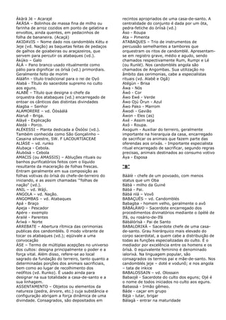 Àkàrà Jé – Acarajé
ÀKÀSA – Bolinhos de massa fina de milho ou
farinha de arroz cozidos em ponto de gelatina e
envoltos, ainda quentes, em pedacinhos de
folha de bananeira. (Acaçá)
AKIDAVIS – Nome dado nos candomblés Kétu e
Jeje (vd. Nação) as baquetas feitas de pedaços
de galhos de goiabeiras ou araçazeiros, que
servem para percutir os atabaques (vd.).
Àkùko – Galo
ÁLÁ – Pano branco usado ritualmente como
pálio para dignificar os òrìsà (vd.) primordiais.
Geralmente feito de morim
Aláàfin - título tradicional para o rei de Oyó
Alabá - Título do sacerdote supremo no culto
aos eguns.
ALABÊ – Título que designa o chefe da
orquestra dos atabaques (vd.) encarregado de
entoar os cânticos das distintas divindades
Alagba – Senhor
ALAMORERE – vd. Òòsàálá
Alaruê - Briga.
Alàyé - Explicação
Aledá - Porco.
ALÉKESSI – Planta dedicada a Òsóòsi (vd.).
Também conhecida como São Gonçalinho –
Casaina silvestre, SW. F LACOURTIACEAE
ALIÀSE – vd. runko
Alubaça - Cebola.
Àlubósà – Cebola
AMACIS (ou AMASSIS) – Abluções rituais ou
banhos purificatórios feitos com o líquido
resultante da maceração de folhas frescas.
Entram geralmente em sua composição as
folhas votivas do òrìsà do chefe-de-terreiro do
iniciando, e as assim chamadas '"folhas de
nação" (vd.).
ANIL – vd. Wàjì.
ANGOLA – vd. Nação.
ANGOMBAS – vd. Atabaques
Apá - Braço
Apeja - Pescador
Apère - exemplo
Arailé - Parentes
Àríwá – Norte
ARREBATE – Abertura rítmica das cerimonias
publicas dos candomblés. 0 modo vibrante de
tocar os atabaques (vd.); eqüivale a uma
convocação
ÀSE – Termo de múltiplas acepções no universo
dos cultos: designa principalmente o poder e a
força vital. Além disso, refere-se ao local
sagrado da fundação do terreiro, tanto quanto a
determinadas porções dos animais sacrificiais,
bem como ao lugar de recolhimento dos
neófitos (vd. Runko). É usado ainda para
designar na sua totalidade a casa-de-santo e a
sua linhagem.
ASSENTAMENTO – Objetos ou elementos da
natureza (pedra, árvore, etc.) cuja substância e
configuração abrigam a força dinâmica de uma
divindade. Consagrados, são depositados em

recintos apropriados de uma casa-de-santo. A
centralidade do conjunto é dada por um òta,
pedra-fetiche do òriìsà (vd.)
Àso - Roupa
Ata – Pimenta
ATABAQUES – Trio de instrumentos de
percussão semelhantes a tambores que
orquestram os ritos de candomblé. Apresentamse em registro grave, médio e agudo, sendo
chamados respectivamente Rum, Rumpi e Lé
(ou Runlé). Nos candomblés angola são
chamados de Angombas. Sua utilização no
âmbito das cerimonias, cabe a especialistas
rituais (vd. Alabê e Ogã)
Atégùn - Brisa
Àwa - Nós
Àwó - Cor
Àwo Ewé - Verde
Àwo Ojú Òrun - Azul
Àwo Pako - Marrom
Àwodi - Gavião
Àwon - Eles (as)
Axé - Assim seja
Axó - Roupa.
Axogum - Auxiliar do terreiro, geralmente
importante na hierarquia da casa, encarregado
de sacrificar os animais que fazem parte das
oferendas aos orixás. - Importante especialista
ritual encarregado de sacrificar, segundo regras
precisas, animais destinados ao consumo votivo
Àya - Esposa
“B”
Báàlè - chefe de um povoado, com menos
status que um Oba
Bàbà - milho da Guiné
Bàbá - Pai.
Bàbá nlá – Vovô
BABAÇUÉS – vd. Candomblés
Babagba - homem velho, geralmente o avô
BÀBÁLÁWO – Sacerdote encarregado dos
procedimentos divinatórios mediante o òpèlè de
Ifá, ou rosário-de-Ifá
Bàbálórìsà - Pai de Santo
BABALORIXÁ – Sacerdote chefe de uma casade-santo. Grau hierárquico mais elevado do
corpo sacerdotal, a quem cabe a distribuição de
todas as funções especializadas do culto. É o
mediador por excelência entre os homens e os
òrìsà. 0 equivalente feminino é denominado
ialorixá. Na linguagem popular, são
consagrados os termos pai e mãe-de-santo. Nos
candomblés jeje – doté e vodunô; e nos angola
– tata de inkice
BABALOSSAIN – vd. Olossain
Babaojê - Sacerdote do culto dos eguns; Ojé é
o nome de todos iniciados no culto aos eguns.
Babassá - Irmão gêmeo.
Báde - caçar em grupo
Bájà - lutar, brigar
Bàlagà - entrar na maturidade

 