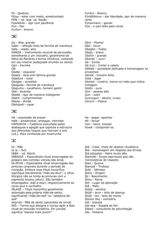 Fó - Quebrar
Fòiya - estar com medo, amedrontado
FÓN – vd. Jeje. vd. Nação
Fowólérán - agir com paciência
Fún - Dar
Funfun - branco

Funfun - Branco
Fúnlèfólorun - dar liberdade, agir de maneira
certa
Fúnwiniwini - garoar
Fúù - o som feito pelo vento

“G”
Ga - Alta, grande
Gáàri - refeição feita de farinha de mandioca
Gala - veado, alce
GANZÁ – Instrumento musical de percussão,
semelhante a um chocalho, geralmente de
folha-de-flandres e forma cilíndrica, contendo
em seu interior pedaçosde chumbo ou seixos
Gari - Farinha
GB
Gbabe - esquecer
Gbada - faca com lâmina grande
Gbàdúrà - rezar
Gbagbo - acreditar
Gbaguda - farinha de mandioca
Gbajumo - cavalheiro; homem gentil
Gbé - levantar
Gbédè - agir de maneira inteligente
Gbérè - cumprimentos
Gbese - dívida
Gbéyàwó - casar

Gbìn - Plantar
Gbó - Ouvir
Gbogbo - Todos
Gbóju - bravo
Gbórín - grande
Gbúròó – ouvir
Gé - Cortar
Gé Irun - Cortar o cabelo
Gèlédé - sociedade dedicada a homenagear os
ancestrais
Géndé - homem forte
Gibá - Jogar
Gòmbó - cicatriz; marca no rosto que indica
linhagem
Góòlù - ouro
Gùn - pessoa alta
Gun - subir
Gunnugun - abutre, urubu
Gúrúrú – Pipoca

“H”
Hà - expressão de prazer
Halè - amedrontar, ameaçar, intimidar
HAMUNYIA – Cadencia executada pelos
atabaques e agogôs que capitula a estrutura
dos diferentes toques que marcam o siré
(vd.). Mais conhecida por Avamunha

He - pegar, apanhar
Hó - ferver
Hun - tecer, trançar
Hùwà - comportar-se

“I”
Ia - Mãe
Ia ia – Avó
IABÁ – vd. Aborô.
IÁBASSÉ – Especialista ritual encarregada do
preparo das comidas votivas dos òrìsà.
IÁ-EFUN – Especialista ritual encarregada das
pinturas corporais durante o período de
iniciação. Embora esse título honorífico
signifique literalmente "mãe-do-efun", o ofício
litúrgico não se limita às pinturas com o
pigmento branco (efun). São também
empregados: wájí e osùn, respectivamente as
cores azul e vermelho
IÁLAXÉ – Titulo honorifico geralmente
ostentado pela própria mãe-de-santo,
significando "mãe-do-axé" ou "zeladora-doaxé"
Ialorixá - Mãe de santo (sacerdote de orixá)
IAÔ – Termo que designa o noviço após a fase
ritual da reclusão iniciatória. Em yorùbá
significa "esposa mais jovem"

Ibá - Colar, cheio de objetos ritualístico
Ìbà - homenagem em respeito aos Orixás
Ibà pójúpójú - febre muito alta
Ìbamolè - forças espirituais que são
merecedoras de respeito
Iban - Queixo
Ìbanújé - Tristeza
Ibéjì - Gêmeos
Ìbere - Origem
Ìbí - Nascimento
Ìbínu - Raiva
Ibó - Lugar de adoração
Ibô - Mato
Ibòòji - sombra
Ibúlè - àrun - leito de doença
Ibúlè - ikú - leito de morte
Ibùsùn òkú - cemitério
Idà - Espada
Ida-oba - Espada do Rei
Ìdáwò - consulente de adivinhação
Ide - Pulseira

 