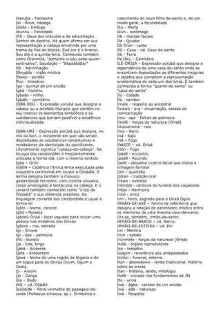 Ideruba - Fantasma
Idí - Ânus, nádega
Ìdódò - Umbigo
Idunnu – Felicidade
IFÁ – Deus dos oráculos e da adivinhação.
Senhor do destino. Há quem afirme ser sua
representação a cabaça envolvida por uma
trama de fios de búzios. Sua cor é o branco.
Seu dia é a quinta-feira. Conhecido também
como Òrúnmìlà, "somente-o-céu-sabe-quemserá-salvo". Saudação – "Eèpààbàbá/"
Ifá - Adivinhação
Ifáiyable - visão mística
Ìfeseji - perdão
Ìfun - Intestino
Iga - quintal de um ancião
Ìgbà - história
Igbado - milho
Ìgbàlè – cemitério
IGBÁ ODÙ – Expressão yorubá que designa a
cabaça ou o artefato litúrgico que contém no
seu interior os elementos simbólicos e as
substancias que tornam possfvel a existência
individualizada.
IGBÁ-ORÍ – Expressão yorùbá que designa, no
rito do borí, o recipiente em que vão sendo
depositadas as substancias constitutivas e
reveladoras da identidade do sacrificante.
Literalmente significa "cabaça-da-cabeça". Na
liturgia dos candomblés é freqüentemente
utilizada a forma ibá, com o mesmo sentido
Igbe – Grito
ÌGBÍN – Cadência rítmica lenta executada pela
orquestra cerimonial em louvor a Òòsàálá. 0
termo designa também o molusco
gasterópode terrestre, com concha univalva,
corpo prolongado e tentáculos na cabeça. E o
caracol também conhecido como "o boi de
Òòsàálá" e sua oferenda predileta. Na
linguagem corrente dos candomblés é usual a
forma ibí
Ìgbín - lesma, caracol
Igbó - floresta
Igbódù Òrìsà - local sagrado para iniciar uma
pessoa nos mistérios dos Orixás
Ìgboro - rua, estrada
Igi - Árvore
Igi - òpe - palmeira
Ihò - buraco
Ija - luta, briga
Ìjábà - Acidente
Ìjéta - Anteontem
Ijexá - Nome de uma região da Nigéria e de
um toque para os Orixás Oxum, Ogum e
Oxalá.
Iji - Árvore
Ijo - Dança
Ìka – Dedo
IKÁ – vd. Dòbálé
Ìkóòdíde – Pena vermelha do papagaio-dacosta (Psittacus eritacus, sp.). Simboliza o

nascimento do novo filho-de-santo e, de um
modo geral, a fecundidade
Ìkú - Morte
Ikùn - estômago
Ilà - marcas faciais
Ilá - Quiabo
Ìlà Òrùn - Leste
Ilê – Casa - vd. Casa-de-santo
Ilè - Terra
Ilé Okú – Cemitério
ILÉ-ÒRÌSÀ – Expressão yorùbá que designa a
dependência de uma casa-de-santo onde se
encontram depositadas as diferentes insígnias
e objetos que compõem a representação
emblemática de cada um dos òrìsà. É também
conhecida a forma "quarto-de-santo" ou
"casa-do-santo"
Ìlú - Cidade
Ìlù - tambor
Ìmale - respeito ao ancestral
Ìmáwò - ara - encarnação, estado de
reencarnação
Imo - ope - folhas de palmeira
Ìmólè - forças da natureza (Òrìsà)
Imonamona - raio
Imú - Nariz
Iná - fogo
Inã – Fogo
INKICE – vd. Òrìsà
Inón - Fogo
Ìpàdé - encontro
Ipadê - Reunião
Ìpelé - pequena cicatriz facial que indica a
linhagem familiar
Ipin - guardião
Ìpitan - tradição oral
Ìràwò - estrelas
Ìrèmòjé - cânticos do funeral dos caçadores
Ìrépo - Harmonia
Ìrésì - arroz
Irin - ferro, sagrado para o Orixá Ògún
IRMÃO-DE-AXÉ – Termo de referência que
designa a relação de parentesco místico entre
os membros de uma mesma casa-de-santo.
Diz-se, também, irmão-de-santo.
IRMÃO-DE-BARCO – vd. Barco.
IRMÃO-DE-ESTEIRA – vd. Eni
Iró - Mentira
Irun - cabelo
Irúnmòle - forças da natureza (Òrìsà)
Ìsàlè - órgãos reprodutores
Ise - trabalho
Ìségún - reverência aos antepassados
Isinkú - funeral, enterro
Ìtan - àtowodowo - lenda tradicional, história
sobre os orixás
Ìtan - história, lenda, mitologia
Ìtefá - iniciado nos fundamentos de Ifá
Ito - urina
Ìwà - àgba - caráter de um ancião
Ìwà - édá - natureza
Ìwà - Respeito

 