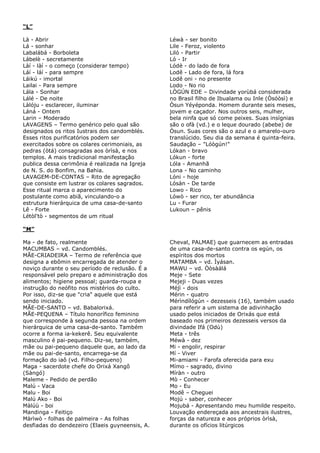 “L”
Là - Abrir
Lá - sonhar
Labalábá - Borboleta
Lábelè - secretamente
Làí - làí - o começo (considerar tempo)
Láí - láí - para sempre
Láikú - imortal
Lailai - Para sempre
Lála - Sonhar
Lálé - De noite
Làlóju - esclarecer, iluminar
Láná - Ontem
Larin – Moderado
LAVAGENS – Termo genérico pelo qual são
designados os ritos Iustrais dos candomblés.
Esses ritos purificatórios podem ser
exercitados sobre os colares cerimoniais, as
pedras (òtá) consagradas aos òrìsà, e nos
templos. A mais tradicional manifestação
publica dessa cerimônia é realizada na Igreja
de N. S. do Bonfim, na Bahia.
LAVAGEM-DE-CONTAS – Rito de agregação
que consiste em lustrar os colares sagrados.
Esse ritual marca o aparecimento do
postulante como abiã, vinculando-o a
estrutura hierárquica de uma casa-de-santo
Lê - Forte
Létòl'tò - segmentos de um ritual

Léwà - ser bonito
Lile - Feroz, violento
Liló - Partir
Ló - Ir
Lódè - do lado de fora
Lodê - Lado de fora, lá fora
Lodê oni - no presente
Lodo - No rio
LÒGÚN EDE – Divindade yorùbá considerada
no Brasil filho de Ibualama ou Inle (Òsóòsì) e
Òsun Yéyéponda. Homem durante seis meses,
jovem e caçador. Nos outros seis, mulher,
bela ninfa que só come peixes. Suas insígnias
são o ofà (vd.) e o leque dourado (abebe) de
Òsun. Suas cores são o azul e o amarelo-ouro
translúcido. Seu dia da semana é quinta-feira.
Saudação – "Lóògún!"
Lókan - bravo
Lókun - forte
Lóla - Amanhã
Lona - No caminho
Lóni - hoje
Lósàn - De tarde
Lowo - Rico
Lówò - ser rico, ter abundância
Lu - Furar
Lukoun – pênis

“M”
Ma - de fato, realmente
MACUMBAS – vd. Candomblés.
MÃE-CRIADEIRA – Termo de referência que
designa a ebômin encarregada de atender o
noviço durante o seu período de reclusão. É a
responsável pelo preparo e administração dos
alimentos; higiene pessoal; guarda-roupa e
instrução do neófito nos mistérios do culto.
Por isso, diz-se que "cria" aquele que está
sendo iniciado.
MÃE-DE-SANTO – vd. Babalorixá.
MÃE-PEQUENA – Título honorífico feminino
que corresponde à segunda pessoa na ordem
hierárquica de uma casa-de-santo. Também
ocorre a forma ia-kekerê. Seu equivalente
masculino é pai-pequeno. Diz-se, também,
mãe ou pai-pequeno daquele que, ao lado da
mãe ou pai-de-santo, encarrega-se da
formação do iaô (vd. Filho-pequeno)
Maga - sacerdote chefe do Orixá Xangô
(Sàngó)
Maleme - Pedido de perdão
Malú - Vaca
Malu - Boi
Malú Ako - Boi
Màlúù - boi
Mandinga - Feitiço
Màrìwò - folhas de palmeira - As folhas
desfiadas do dendezeiro (Elaeis guyneensis, A.

Cheval, PALMAE) que guarnecem as entradas
de uma casa-de-santo contra os egún, os
espíritos dos mortos
MATAMBA – vd. Ìyásan.
MAWU – vd. Òòsàálá
Meje - Sete
Mejeji - Duas vezes
Méjì - dois
Mérin - quatro
Mérìndílógún - dezesseis (16), também usado
para referir a um sistema de adivinhação
usado pelos iniciados de Orixás que está
baseado nos primeiros dezesseis versos da
divindade Ifá (Odù)
Meta - três
Méwà - dez
Mi - engolir, respirar
Mí - Viver
Mi-amiami - Farofa oferecida para exu
Mímo - sagrado, divino
Míràn - outro
Mò - Conhecer
Mo - Eu
Modê – Cheguei
Mojú - saber, conhecer
Mojubá - Apresentando meu humilde respeito.
Louvação endereçada aos ancestrais ilustres,
forças da natureza e aos próprios òrìsà,
durante os ofícios litúrgicos

 