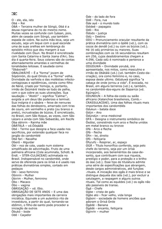 “O”
O - ele, ela, isto
Obá – Rei
OBÁ – Terceira mulher de Sòngó, Obá é a
deusa nigeriana do rio do mesmo nome.
Muitas vezes se confunde com Ìyásan, pois,
além de casada com Sòngó, usa também
espada de cobre. Na outra mão leva, seja um
escudo, seja um leque com o qual esconde
uma de suas orelhas em lembrança do
episódio mítico que deu margem à sua
rivalidade com Òsun. No Brasil é sincretizada
com Santa Catarina e Santa Joana d'Arc. Seu
dia é quarta-feira. Seus colares são de contas
alternadamente amarelas e vermelhas de
tonalidades leitosas. E saudada como
"Obáxireê!"
OBALÚWÀIYÉ – É a "forma" jovem de
Sòpònnón, do qual Omolu é a "forma" velha.
Divindade da varfvola e das moléstias infectocontagiosas e epidêmicas, consta como filho
de Nàná, criado por Yemoja, e, portanto,
irmão de Òsùmàrè Veste-se todo de palha,
com o que cobre as suas ulcerações. Sua
saudação – "Atotó!" – significa "Calma!",
exigida a um deus tão poderoso e temível.
Sua insígnia é o sàsàra – feixe de nervuras
das folhas do dendezeiro, amarrado com tiras
de couro, em vermelho e preto (ou branco e
preto), incrustradas de búzios. É sincretizado,
no Brasil, com São Roque, as vezes, com São
Lázaro e ainda com São Sebastião, em Recife
Oba obìnrin - Rainha mãe
OBÀTÁLÁ – vd.Òòsàálá
Obé - Termo que designa a faca usada nos
sacrifícios, por extensão qualquer faca no
jargão do candomblé
Obé fari - Navalha
Oberó - Alguidar
Obì - noz de cola, usado num sistema
simplificado de adivinhação. Fruto de uma
palmeira africana (Cola acuminata, Schott. &
Endl. – STER-CULIACEAE) aclimatada no
Brasil. Indispensável no candomblé, onde
serve de oferenda para os òrìsà e é usado nas
práticas divinatórias simples, cortado em
pedaços
Obí - sexo feminino
Obinrin - Mulher
Obirim - Mulher, feminino
Òbo - Macaco
Óbo – vagina
OBRIGAÇÃO – vd. Ebo.
OBRIGAÇÃO DE SETE ANOS – E uma das
obrigações mais importantes da carreira
iniciática. Equivale a um autentico rito de
investidura, a partir do qual, tornando-se
ebômin, o filho-de-santo pode proceder a
iniciação de outros
Òbukó - bode
Odé - Caçador

Òde - do lado de fora
Odê - Fora, rua
Òde ayé - o mundo todo
Odideé - papagaio
Odò - Rio
Òdodo - justiça
Odù – Destino
ODÙ – Pronunciamento oracular resultante da
prática divinatória com o òpèlè (vd.), com os
cocos de dendê (vd.) ou com os búzios (vd.).
Há 16 odù primários ou maiores. Suas
combinações com os 16 secundários resultam
em 256, cujos desdobramentos chegam a
4.096. Cada odù é nominado e pertence a
uma divindade
ODÙDUWÀ – Divindade yorubá, ora
apresentada, nos mitos, como masculino e
irmão de Obàtálá (vd.) (vd. também Cesto-dacriação), ora como feminino e, no caso,
esposa deste ultimo. Odùduwà significa "a
cabaça de onde jorrou a vida". É evocada, no
Brasil, em alguns terreiros (vd.) e, também,
no candomblé-dos-eguns de Itaparica (vd.
Egúngún).
ODUNDUN – A folha-da-costa ou saião
africano (Kalanchoe brasiliensis, Comb.–
CRASSULACEAE). Uma das folhas rituais mais
importantes dos candomblés
Odukun - batata doce
Odún - Ano
Òdúndún - erva medicinal
OFÀ – Designa o instrumento simbólico de
Òsóòsi, consistindo num arco e flecha unidos
em metal branco ou bronze
Ofá - Arco e flecha
Ofà - flecha
Òfin - lei, direito
Ofò - feitiçaria
Òfurufú - Respirar, ar, espaço
OGÃ – Título honorífico conferido, seja pelo
chefe do terreiro, seja por um òrìsà
incorporado, aos beneméritos da casa-desanto, que contribuam com sua riqueza,
prestígio e poder, para a proteção e o brilho
do àse (vd.). Esse tipo de titulatura admite
uma série de especificações que abrangem,
desde cargos administrativos, até funções
.rituais. A iniciação dos ogãs é mais breve e se
distingue daquela dos iaôs (vd.), por excluir a
catulagem, a raspagem e alguns outros
rituais. Tal como as equédes (vd.) os ogãs não
são passíveis de transe.
Ògá - Chefe
Ogbe - crista de galo
Ogbo ato - ficar velho, vida longa
Ogboni - sociedade de homens anciões que
adoram o Orixá Onile
Ògèdè - Banana
Ògèdè - encanto, feitiçaria
Ogìnrin – mulher

 