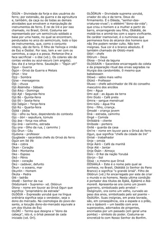 ÒGÚN – Divindade da forja e dos usuários do
ferro; por extensão, da guerra e da agricultura
e, também, da caça ou de todas as demais
atividades que envolvem a manipulação de
instrumentos de ferro. É rei de Iré e por isso
chamado, no Brasil, Oníré. Costuma ser
representado por um semicírculo soldado a
base por uma haste, no qual se encontram,
pendurados no arco do semicírculo, todo o tipo
de instrumentos, que, como o conjunto
inteiro, são de ferro. E filho de Yemoja e irmão
de Èsú e Òsóòsì. Por isso, tem a ver com os
caminhos, a caça e a pesca. Pertence-Ihe a
faca sacrificial – o òbe (vd.). Os colares são de
contas verdes ou azul-escuro (em angola).
Seu dia é a terça-feira. Saudação – "Ògún yé!"
Ogun - Guerra
Ògún - Orixá da Guerra e Metais
Ohùn - Voz
Òjiji - Sombra
Ojise - mensageiros
Òjò - chuva
Ojó Àbáméta - Sábado
Ojó Àikú - Domingo
Ojó Ajé - Segunda-feira
Ojó Bò - Quinta-feira
Ojó Etí - Sexta-feira
Ojó Ìségún - Terça-feira
Ojó Rú - Quarta-feira
Òjòlá - jibóia
Ojú - olho ou face, dependendo do contexto
Ojú - óòri - sepultura, túmulo
Ojù àse - força nos olhos
Ojú ònà - caminho, estrada
Oju ona - Olho da rua, ( caminho )
Ojú Òrun - Céu
Ojubona - professor
Ojugbede - sacerdote chefe do Orixá do ferro
Ògún em Ilé Ifè
Oka - cobra
Okan - Coração
Òkè - Montanha
Oko - Esposo
Okó - Pênis
Okòn - coração
Òkú - cadáver, defunto
Òkun - o oceano, mar
Okunlin - Homem
Òkúta - Pedra
Olé - ladrão
Olodê - Senhor da rua
Olódùmarè - Supremo– vd. Olóòrun
Olona - nome em louvor ao Orixá Ogun que
significa: "proprietário da estrada"
OLÓÒJÀ – Expressão yorubá que na língua
ordinária significa seja o vendedor, seja o
dono do mercado. Na cosmologia do povo-desanto, a locução dono-do-mercado equivale a
um dos títulos de Èsú
OLÓRÍ – Termo que designa o "dono da
cabeça", isto é, o òrìsà pessoal de cada
iniciado (vd. Orí).

OLÓÒRUN – Divindade suprema yorubá,
criador do céu e da terra. Deus do
firmamento. É o Eléeda, "senhor-dascriaturas-vivas"; o eléèémí "dono-da-vida";
que criou o homem e a mulher a partir do
barro, encarregando seu filho, Obàtálá, de
moldá-los e animá-los com o sopro vivificante.
De caráter inamovível, é o numinoso que
permanece fora do alcance dos homens que
não Ihe podem render culto. Não tem
insígnias. Sua cor é o branco absoluto. É
também chamado de Olódù-marè
Olórí - chefe
Olórum - Deus
Olosa - Orixá da laguna
OLOSSAIN – Sacerdote encarregado da coleta
e da preparação ritual das ervas sagradas na
liturgia dos candomblés. 0 mesmo que
babalossain
Olòwò - sábio mais velho
Olùkó - Professor
Oluwo - chefe adivinhador de Ifá do conselho
masculino dos anciãos
Omi - Água
Omi ayé - as águas da terra
Omi Dúdú - Café preto
Omira - sangue menstrual
Omi-tútù - água fria
Omo - filho, criança.
Omodé - criança jovem
Ònà - estrada, caminho
Ongé – Comida
Oníbàárà - cliente
Oníbode - porteiro
Onílé - guarda da casa
Oni're - nome em louvor para o Orixá do ferro
Ogun, que significa "chefe da cidade de Ire"
Onísé - trabalhador
Onje - omida
Onje Àárò - Café da manhã
Onje Alé - Jantar
Onje Òsán - Almoço
Òòni - O Rei da nação Yorubá
Oòrùn - Sol
Òòsà - o mesmo que Orixá
ÒÒSÀÁLÁ – Este é o nome pelo qual se
conhece, no Brasil, Obàtálá (o Senhor do Pano
Branco) e significa "o grande òrisà". Filho de
Olóòrun (vd.) foi encarregado por este de criar
o mundo e os homens. Nesta ultima condição
é portador dos títulos de Àjàlá, Àjàlámò e Alámorerê. Apresenta-se ora como um jovem
guerreiro, simbolizado pelo arrebol –
Òsògìnyón, ora como um velho, curvado ao
peso dos anos, simbolizado pelo sol poente –
Òsòlúfón. Suas insígnias, em prata lavrada,
são, em conseqüência, ora a espada e o pilão,
ora o òpásorò – um bastão com aros
superpostos, adornados de pingentes,
encimados por um passado (em geral uma
pomba) – símbolo do poder. Costuma-se
sincretizá-lo com Nosso Senhor do Bonfim.

 