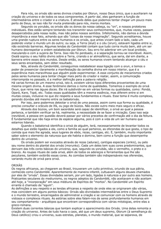 Para nós, os orixás são seres divinos criados por Olorun, nosso Deus único, que o auxiliaram na
criação do universo e de todos os seus componentes. A partir daí, eles ganharam a função de
intermediários entre o criador e a criatura. É através deles que podemos tentar chegar um pouco mais
perto de Deus, se isso não for muita pretensão para nós, meros mortais.
Segundo os yorubás, os orixás são os donos da nossa cabeça, ou "ori", e nossos protetores
individuais. Eles estão sempre tentando nos transmitir seus conhecimentos, que, muitas vezes, passam
desapercebidos pela nossa razão, mas não pelos nossos sentidos. Infelizmente, não damos a devida
importância a esse fato, achando que são "coisas da nossa imaginação". Segundo acreditamos, houve
uma grande ruptura entre os seres humanos e os orixás, que antes viviam lado a lado, cada um
podendo visitar o mundo um do outro; ou seja, a Terra (àiyé) e o céu (orun), estavam ligados entre si,
não existindo barreiras. Algumas lendas do Candomblé contam que tudo corria muito bem, até um ser
humano desrespeitar a ordem estabelecida por Olorun. Seu erro foi adentrar em um local proibido,
maculando-o com a sujeira da Terra. Isso não foi perdoado, e a separação tornou-se inevitável. Assim,
Oxalá soprou o seu hálito divino sobre a Terra, criando o ar atmosférico, que seria, daí em diante, a
barreira entre esses dois mundos. Desde então, os seres humanos vivem tentando alcançar o céu e
seus seres encantados, sem obter resultado.
Nós, através do Candomblé, conseguimos restabelecer essa ligação com o orun, e temos o
poder de presenciar claramente a manifestação da centelha divina em nosso interior, que é a
experiência mais maravilhosa que alguém pode experimentar. A esse conjunto de mecanismos criados
pelos seres humanos para tentar chegar mais perto do criador e reatar, assim, a comunicação
interrompida no passado, é a melhor definição para a palavra religião.
Há varias formas de um mesmo orixá, isto é, existem vários tipos diferentes provenientes de uma
mesma origem divina. A esse fenômeno damos o nome de qualidades. Tomemos o exemplo do orixá
Oxun, que reina nas águas doces. Ele irá subdividir-se em várias formas ou qualidades, como: Pondá,
Opará, Kare, Topé, etc. Todas essas qualidades têm a mesma essência, mas diferem entre si em
muitas coisas, inclusive no que diz respeito a seus fundamentos e rituais. Esse tema é muito complexo,
gerando dúvidas até mesmo entre os babalorixás.
Por isso, para podermos detectar o orixá de uma pessoa, assim como sua forma ou qualidade, é
preciso consultar o oráculo de Ifá, ou jogo de búzios. Não existe outro meio mais seguro e eficaz.
Através dos búzios, um bom sacerdote será capaz de identificar, o orixá ao qual a pessoa
pertence, e também verificar se há, realmente, a necessidade de se fazer a iniciação. Caso isso seja
inevitável, a pessoa em questão deverá passar por vários preceitos de confirmação até o dia da feitura.
É fundamental que não haja erros de espécie alguma, pois é com a vida de um ser humano que
estamos lidando.
Quando o babalorixá identifica o orixá de alguém, terá, necessariamente de levantar todos os
detalhes que estão ligados a ele, como a família ao qual pertence, as oferendas de que gosta, o tipo de
comida que mais lhe agrada, seus lugares de ebós, rezas, cantigas, etc. É, também, muito importante
saber sobre o elemento da natureza que ele habita e domina, bem como a função que desempenha
dentro do universo.
Os orixás podem ser evocados através de rezas (aduras), cantigas especiais (orikis), ou pelo
seu nome dentro do plantel dos orixás (morunko). Cada um deles tem suas cores predominantes, que
derivam das três cores básicas do universo, que, segundo os yorubás, são o vermelho, o preto e o
branco. As roupas rituais de cada orixá, além de todos os adereços e ferramentas que lhe são
peculiares, também exibirão essas cores. As comidas também são indispensáveis nas oferendas,
variando muito de orixá para orixá.
ORIXÁS
Os negros africanos, ao chegarem ao Brasil, trouxeram um culto primitivo, oriundo de sua pátria,
conhecido como Candomblé. Aparentemente de maneira infantil, cultuavam alguns deuses chamados
por eles de "orixás". Essas divindades seriam, por um lado, ligadas à natureza e por outro aos homens.
Praticantes seculares do mediunismo, os negros adeptos do Candomblé, não aceitavam e não aceitam
até hoje, a "incorporação" em seus médiuns de Espíritos de "mortos". No Candomblé um Espírito
errante é chamado de "egum".
As definições a seu respeito e as lendas africanas a respeito de onde eles se originaram são várias,
mas coincidem em alguns pontos básicos: Orixás são divindades intermediárias entre o Deus Supremo
e o mundo terrestre, encarregados de administrar a criação e se comunicar com os homens através de
vistosos e complexos rituais. As estórias sobre eles falam-nos de seres profundamente humanos em
seu comportamento - arquétipos que encontram correspondência com várias mitologias, entre elas a
greco-romana.
Existem duas correntes básicas que tentam explicar o aparecimento dos Orixás. Uma delas remonta a
criação do universo. Antes de tudo havia o caos, até que um deus supremo, Olorum (à semelhança do
Deus católico) criou o universo, suas estrelas, planetas, o mundo material, que se separava, de

 