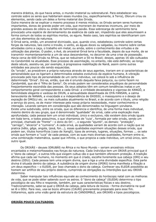 maneira drástica, do que havia antes, o mundo imaterial ou sobrenatural. Para estabelecer seu
controle sobre os seres que habitariam esses mundos (ou, especificamente, à Terra), Olorum criou os
elementos, sendo cada um deles a forma material dos Orixás.
Outra maneira de se explicar o mesmo processo é menos mística; os Orixás seriam seres humanos
importantes, donos de grande poder em vida, que morreram de maneiras incomuns, por meio de
grandes acessos de cólera ou então de fulminante paixão. Essa sobrecarga de sentimento teria
provocado uma espécie de derramamento da essência de cada ser, impedindo que eles assumissem a
forma comum de todos os espíritos mortos, os eguns. Neste caso, tais espíritos se identificariam com
um dos elementos da natureza.
O Orixá seria, então, um ancestral divinizado, que, quando vivo, estabeleceu controle sobre certas
forças da natureza, tais como o trovão, o vento, as águas doces ou salgadas, ou mesmo sobre certas
atividades como a caça, o trabalho em metal, ou ainda, sobre o conhecimento das virtudes e da
utilização das plantas. O poder, o Axé, do ancestral Orixá teria a faculdade, depois da sua morte, de se
transmitir momentaneamente a um de seus descendentes, no decorrer de uma crise de possessão.
Havia cerca de 600 Orixás na África, que se reduziram a 50 no Brasil; desses, apenas 16 são cultuados
no Candomblé na atualidade. Esse processo de assimilação, no entanto, não está definido; ao longo
deste século, assistiu-se, por exemplo, à progressiva reabilitação de Nanã, assim como outras
entidades aos poucos vão sendo esquecidas.
Os "orixás", ao presidirem a própria natureza através de seus agentes, trariam em si características de
personalidade que os ligariam a determinados estados evolutivos da espécie humana. A vibração
provocada pelo tipo de personalidade de um certo indivíduo, vai colocá-lo sob a influência de
determinado "Orixá". Diz-se, então, que ele é oriundo daquela faixa psíquica, ou como fazem no
Candomblé, que ele é "filho de Santo". Os orixás podem ser considerados arquétipos da personalidade
freqüentemente escondida das pessoas. Os seus adeptos têm em comum tendências inatas e um
comportamento geral correspondente a cada Orixá: a virilidade devastadora e vigorosa de XANGÔ, a
feminilidade elegante e vaidosa de OXUN, a sensualidade desenfreada de OYÁ-YANSAN, a calma
benevolente de NANAN, a vivacidade e a independência de OXOSSI, o masoquismo e o desejo de
expiação de OMOLU etc. os mais cultuados atualmente no Brasil, e de acordo com o título, uma religião
a serviço do povo, os de maior interesse pela nossa própria necessidade, maior conhecimento e
interação. Levando sempre em consideração que são denominados na linguagem yorubana.
Existe uma subdivisão, entre os orixás, que os diferencia e identifica, de uma forma mais individual,
mesmo dentro do seu grupo, que é denominado "qualidade" do orixá, cabe uma explicação mais
aprofundada; cada pessoa tem um orixá individual, único e exclusivo, não existem dois orixás iguais
em toda terra, e todos possuímos, o que chamamos de "cuia' , formada por sete orixás, sendo um
principal, chamado de "frente" - o dono do Orí - , o segundo "ajuntó", os demais: "proteção",
"carrego", "alicerce" e "cumieira". A cada orixá, as qualidades variam de acordo com a nação que se
pratica (kêto, gêge, angola, ijexá, fon...), essas qualidades exprimem situações desses orixás, que
podem ser, títulos honoríficos (caso de Xangô), tipos de animais, lugares, situações, formas ... os sete
orixás que formam a "cuia" de cada pessoa, com as suas mais diversas qualidades, formam entre si,
uma combinação matemática, quase que infinita, o que propicia a cada indivíduo, um orixá único, sem
outro igual.
Os ORIXÁS - deuses IORUBÁS na África e no Novo Mundo – seriam ancestrais míticos
encantados e metamorfoseados nas forças da natureza. Cada Indivíduo tem um ORIXÁ principal que é
o "dono da cabeça", e outros três que exigem cultua cão e que também oferecem proteção. A tradição
afirma que cada ser humano, no momento em que é criado, escolhe livremente sua cabeça (ORI) e seu
destino (ODU). Cada pessoa tem uma origem divina, que a liga a uma divindade específica. Esta parte
divina é situada dentro da cabeça. A substância de origem divina (IPORI) torna manifesta a filiação a
um deus especifico – o ELEDÁ, por Isso chamado o dono da cabeça. Conhecer seu ELEDÁ possibilita ao
homem ser artífice de seu próprio destino, cumprindo as obrigações ou Interdições que seu ORIXÁ
determina.
Saber manipular tais influências equivale ao conhecimento do horóscopo natal com as melhoras
de vida, que se pode obter sabendo ouvir os astros. 0 "dono da cabeça" (ELEDÁ) determina o tipo
psicológico de seu filho e responde, também, por suas características físicas e seu destino.
Tradicionalmente, sabe-se qual o ORIXÁ da cabeça, pela leitura de búzios - forma divinatória na qual
se lê o ODU. Para isso, usa-se búzio africano (CAURI) previamente preparado para esse fim.
Voltaremos, após uma visão geral da estrutura do CANDOMBLË, aos ORIXÄS e tipos psicológicos.

ORIXÁS POUCO CULTUADOS:

 